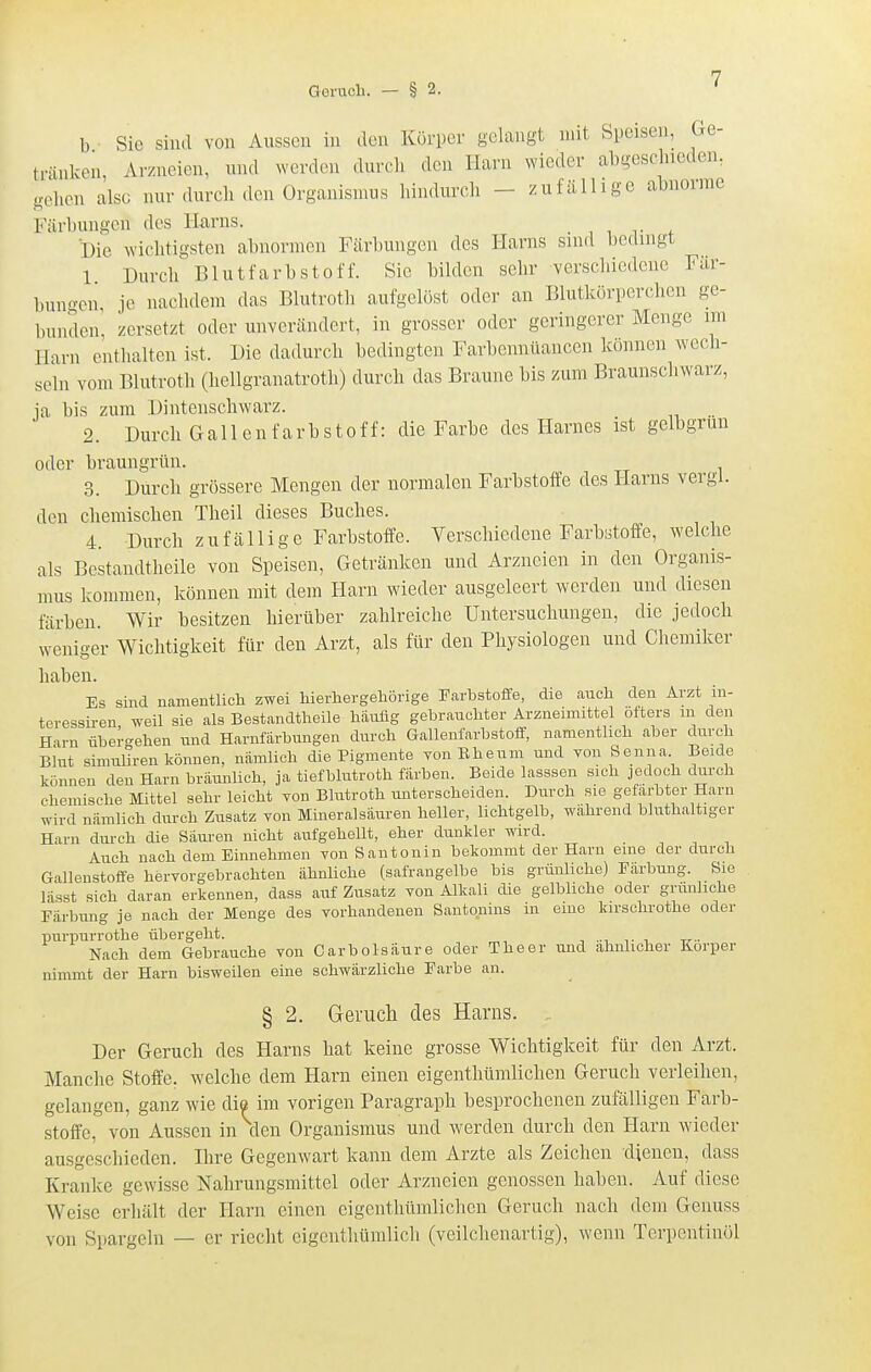 Geruch. — § 2. b Sic sind von Aussen in den Körper gelangt mit Speisen, Ge- tränken, Arzneien, nnd werden durcli den Harn wieder al^gesclucden, gelicn also nur durch den Organismus hindurch - zufällige abnorme Färbungen des ILarns. . , , r f Die wichtigsten abnormen Färbungen des Harns sind bedingt 1 Durch Blutfarbstoff. Sie bilden sehr verschiedene Fär- bun.'-en je nachdem das Blutroth aufgelöst oder an Blutkörperchen ge- bunden, zersetzt oder unverändert, in grosser oder geringerer Menge im Harn enthalten ist. Die dadurch bedingten Farbennüancen können wech- seln vom Blutroth (hellgranatroth) durch das Braune bis zum Braunschwarz, ja bis zum Dintenschwarz. 2. Durch Gallenfarbstoff: die Farbe des Harnes ist gelbgrun oder braungrün. 3. Durch grössere Mengen der normalen Farbstoffe des Harns vergl. den chemischen Theil dieses Buches. 4. Durch zufällige Farbstoffe. Verschiedene Farbstoffe, welche als Bestandtheile von Speisen, Getränken und Arzneien in den Organis- mus kommen, können mit dem Harn wieder ausgeleert werden und diesen färben. Wir besitzen hierüber zahlreiche Untersuchungen, die jedoch weniger Wichtigkeit für den Arzt, als für den Physiologen und Chemiker haben. Es sind namentlich zwei hierhergehöi-ige Farbstoffe, die auch den Arzt in- teressiren weil sie als Bestandtheile häufig gebrauchter Arzneimittel öfters m den Harn übergehen und Harnfärbungen durch Gallenfarbstoff, namentlich aber durch Blut simuliren können, nämlich die Pigmente TonEheum und von Senna Beide können den Harn bräunlich, ja tiefblutroth färben. Beide lasssen sich jedoch durch chemische Mittel sehr leicht von Blutroth unterscheiden. Durch sie gefärbter Harn wird nämlich durch Zusatz von Mineralsäuren heller, lichtgelb, während bluthaltiger Harn durch die Säuren nicht aufgehellt, eher dunkler wird. Auch nach dem Einnehmen von San tonin bekommt der Harn eine der durch Gallenstoffe hervorgebrachten ähnliche (safrangelbe bis grünliche) Färbung. Sie lässt sich daran erkennen, dass auf Zusatz von Alkali die gelbliche oder grünliche Färbung je nach der Menge des vorhandenen Santouins m eine kirschrothe oder purpurrothe übergeht. Nach dem Gebrauche von Carb Ölsäure oder The er und ähnlicher Korper nimmt der Harn bisweilen eine schwärzliche Farbe an. § 2. Greruch des Harns. . Der Geruch des Harns hat keine grosse Wichtigkeit für den Arzt. Manche Stoffe, welche dem Harn einen eigenthümlichen Geruch verleihen, gelangen, ganz wie die im vorigen Paragraph besprochenen zufälligen Farb- stoffe, von Aussen in den Organismus und werden durch den Harn wieder ausgescliieden. Bire Gegenwart kann dem Arzte als Zeichen dienen, dass Kranke gewisse Nahrungsmittel oder Arzneien genossen haben. Auf diese Weise erhält der Harn einen eigenthümlichen Geruch nach dem Genuss von Spargeln — er riecht eigenthümlich (veilchenartig), wenn Terpentinöl