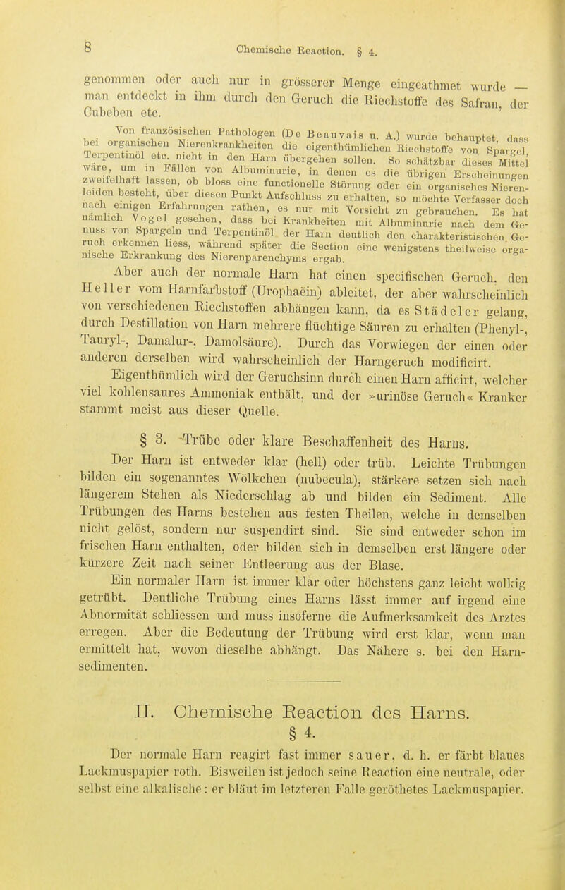 genommen oder aucli nur in grösserer Menge eingeathmet wurde - man entdeckt in ihm durch den Geruch die Riechstoffe des Safran der Cubeben etc. ' Von französischen Pathologen (De Boauvais u. A.) wurde behauptet dass bei organischen N.erenkrankheiten die eigenthü.nlichen Rieohstofie von Spargel Terpentniol etc^ meht in den Harn übergehen sollen. So schätzbar dieses Mittel r ;,w/, ^'''f T Albuminurie, in denen es die übrigen Erscheinungen zweifelhaft assen, ob bloss eine functionelle Störung oder ein organisches Nieitn- eiden besteht Uber diesen Punkt Aufschluss zu erhalten, so möchte Verfasser doch nacl einigon Erfahrungen rathen, es nur mit Vorsieht zu gebrauchen. Es hat uamhch Vogel gesehen, dass bei Krankheiten mit Albuminurie nach dem Ge- nuas von Spargeln und Terpentinöl der Harn deutlich den charakteristischen Ge- ruch ei-konnen liess während später die Sectio« eine wenigstens theilweise orga- nische Erkrankung des Nierenparenchyms ergab. Aber auch der normale Harn hat einen specifischen Geruch, den Heller vom Harnfarbstoff (Urophaein) ableitet, der aber wahrscheinlich von verschiedenen Riechstoffen abhängen kann, da es Städeler gelang, durch Destillation von Harn mehrere flüchtige Säuren zu erhalten (Phenyl-^ Tauryl-, Damalur-, Damolsäure). Durch das Vorwiegen der einen oder anderen derselben wird wahrscheinlich der Harngeruch modificirt. Eigenthümlich wird der Geruchsinn durch einen Harn afficirt, welcher viel kohlensaures Ammoniak enthält, und der »urinöse Geruch« Kranker stammt meist aus dieser Quelle. § 3. -Trübe oder klare Beschaffenheit des Harns. Der Harn ist entweder klar (hell) oder trüb. Leichte Trübungen bilden ein sogenanntes Wölkchen (nubecula), stärkere setzen sich nach längerem Stehen als Niederschlag ab und bilden ein Sediment. Alle Trübungen des Harns bestehen aus festen Theilen, welche in demselben nicht gelöst, sondern nur suspendirt sind. Sie sind entweder schon im frischen Harn enthalten, oder bilden sich in demselben erst längere oder kürzere Zeit nach seiner Entleerung aus der Blase. Ein normaler Plarn ist immer klar oder höchstens ganz leicht wolkig getrübt. Deutliche Trübung eines Harns lässt immer auf irgend eine Abnormität schliessen und muss insoferne die Aufmerksamkeit des Arztes erregen. Aber die Bedeutung der Trübung wird erst klar, wenn man ermittelt hat, wovon dieselbe abhängt. Das Nähere s. bei den Harn- sedimenten. IT. Ohemisclie Eeaction des Harns. § 4. Der noi'male Harn reagirt fast immer sauer, d. h. er färbt blaues Lackmuspapier roth. Bisweilen ist jedoch seine Reaction eine neutrale, oder selbst eine alkalische: er bläut im letzteren Falle geröthetes Lackmuspapier.