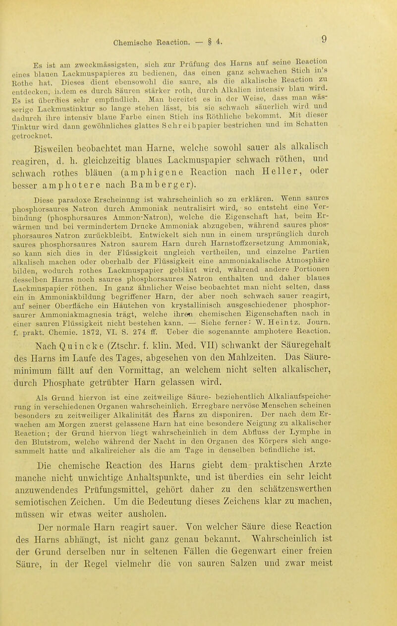 Es ist lim zweckmiissigston, sich zur Prüfung des Harns auf seine Eeaction eines l)lauon Lackniuspapieres zu bedienen, das einen ganz schwachen Stich in's Eotho hat. Dieses dient ebensowohl die saure, als die alkalische Eeaction zu entdecken, indem es durch Sauren starker roth, durch Alkalien intensiv blau wird. Es ist überdies sehr empfindlich. Man bereitet es in der Weise, dass man wäs- serige Lackmustinktur so lange stehen lässt, bis sie schwach säuerlich wird und dadurch ihre intensiv blaue Farbe einen Stich ins Eöthliche bekommt. Mit dieser Tinktur wird dann gewöhnliches glattes Schreibpapier bestrichen und im Schatten getrocknet. Bisweilen beobachtet man Harne, welclie sowohl sauer als alkalisch reagiren, d. h. gleichzeitig blaues Lackmuspapier schwach rötlien, und schwach rothes bläuen (amphigene Reaction nach Heller, oder besser amphotere nach Bamberg er). Diese paradoxe Erscheinung ist wahrscheinlich so zu erklären. Wenn saures phosphorsaures Natron durch Ammoniak neutralisirt wird, so entsteht eine Ver- bindung (phosphorsaures Ammon-Natron), welche die Eigenschaft hat, beim Er- wärmen und bei vermindertem Drucke Ammoniak abzugeben, während saures phos- phorsaures Natron zurückbleibt. Entwickelt sich nun in einem ursprünglich durch saures phosphorsaures Natron saurem Harn durch Harnstoffzersetzung Ammoniak, so kann sich dies in der Flüssigkeit ungleich vertheilen, und einzelne Partien alkalisch machen oder oberhalb der Flüssigkeit eine ammoniakalische Atmosphäre bilden, wodurch rothes Lackmuspapier gebläut wird, während andere Portionen desselben Harns noch saures phosphorsaures Natron enthalten und daher blaues Lackmuspapier röthen. Li ganz ähnlicher Weise beobachtet man nicht selten, dass ein in Ammoniakbildung begriffener Harn, der aber noch schwach sauer reagirt, auf seiner Oberfläche ein Häutchen von krystallinisch ausgeschiedener phosphor- saurer Ammoniakmagnesia trägt, welche ihren chemischen Eigenschaften nach in einer sauren Flüssigkeit nicht bestehen kann. — Siehe ferner: W. Heintz. Journ. f. prakt. Chemie. 1872, VI. S. 274 ff. Ueber die sogenannte amphotere Eeaction. Nach Quincke (Ztschr. f. klin. Med. VH) schwankt der Säuregehalt des Harns im Laufe des Tages, abgesehen von den Mahlzeiten. Das Säure- minimum fällt auf den Vormittag, an welchem nicht selten alkalischer, durch Phosphate getrübter Harn gelassen wird. Als Grund hiervon ist eine zeitweilige Säure- beziehentlich Alkaliaufspeiche- rung in verschiedenen Organen wahrscheinlich. Erregbare nervöse Menschen scheinen besonders zu zeitweiliger Alkalinität des äarns zu disponiren. Der nach dem Er- wachen am Morgen zuerst gelassene Harn hat eine besondere Neigung zu alkalischer Eeaction; der Grund hiervon liegt wahrscheinlich in dem Abfluss der Lymphe in den Blutstrom, welche während der Nacht in den Organen des Körpers sich ange- sammelt hatte und alkalireicher als die am Tage in denselben befindliche ist. Die chemische Reaction des Harns giebt dem praktischen Arzte manche nicht unwichtige Anhaltspunkte, und ist überdies ein sehr leicht anzuwendendes Prüfungsmittel, gehört daher zu den schätzenswerthen semiotischen Zeichen. Um die Bedeutung dieses Zeichens klar zu machen, müssen wir etwas weiter ausholen. Der normale Harn reagirt sauer. Von welcher Säure diese Reaction des Harns abhängt, ist nicht ganz genau bekannt. Wahrscheinlich ist der Grund derselben nur in seltenen Fällen die Gegenwart einer freien Säure, in der Regel vielmehr die von sauren Salzen und zwar meist
