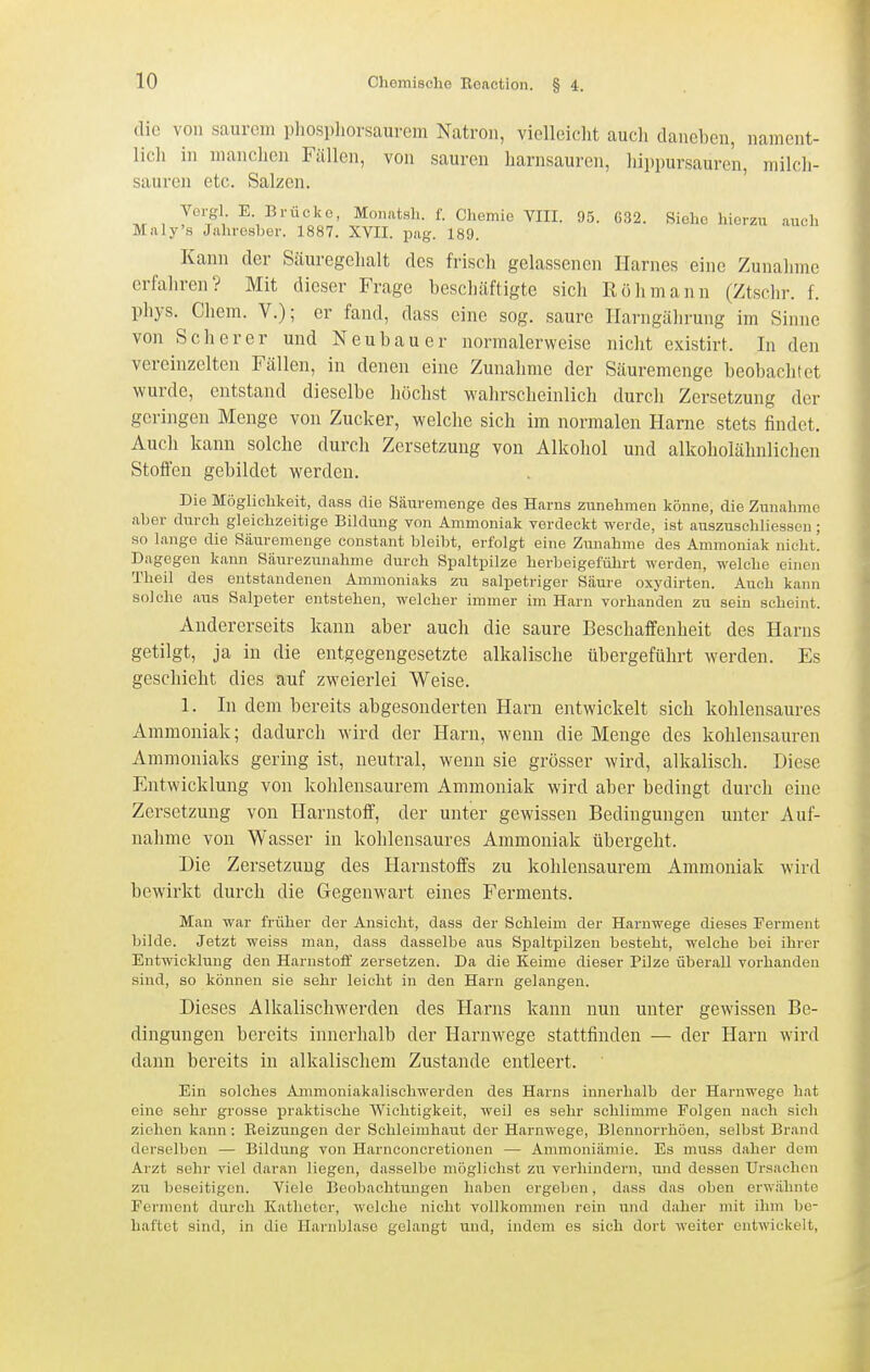 die von saurem phospliorsaurem Natron, vielleicht auch dancl)cn, nament- lich in manchen Fällen, von sauren harnsauren, hippursaurcn, milch- sauren etc. Salzen. Ve'-gl- E. Brücke, Moiiatsh. f. Chemie VIII. 95. G32. Siehe hierzu auch Maly'8 Jahresber. 1887. XVII. pag. 189. Kann der Säuregehalt des frisch gelassenen Harnes eine Zunahme erfahren? Mit dieser Frage beschäftigte sich Rölimann (Ztsehr. f. phys. Chera. V.); er fand, dass eine sog. saure Harngälirung im Sinne von Scher er und Neubauer normalerweise nicht existirt. In den vereinzelten Fällen, in denen eine Zunahme der Säuremenge beobachtet wurde, entstand dieselbe höchst wahrscheinlich durch Zersetzung der geringen Menge von Zucker, welche sich im normalen Harne stets findet. Auch kann solche durch Zersetzung von Alkohol und alkoholähnlichen Stoffen gebildet werden. Die Möglichkeit, dass die Säuremenge des Harns zunehmen könne, die Zunahme aber durch gleichzeitige Bildung von Ammoniak verdeckt werde, ist auszuschliessen ; so lange die Säuremenge constant bleibt, erfolgt eine Zunahme des Ammoniak nicht! Dagegen kann Säurezunahme dtirch Spaltpilze herbeigeführt werden, welche einen Theil des entstandenen Ammoniaks zu salpetriger Säure oxydirten. Auch kann solche aus Salpeter entstehen, welcher immer im Harn vorhanden zu sein scheint. Andererseits kann aber auch die saure Beschaffenheit des Harns getilgt, ja in die entgegengesetzte alkalische übergeführt werden. Es geschieht dies auf zweierlei Weise. 1. In dem bereits abgesonderten Harn entwickelt sich kohlensaures Ammoniak; dadurch wird der Harn, wenn die Menge des kohlensauren Ammoniaks gering ist, neutral, wenn sie grösser wird, alkalisch. Diese Entwicklung von kohlensaurem Ammoniak wird aber bedingt durch eine Zersetzung von Harnstoff, der unter gewissen Bedingungen unter Auf- nahme von Wasser in kohlensaures Ammoniak übergeht. Die Zersetzung des Harnstoffs zu kohlensaurem Ammoniak wird bewirkt durch die Gegenwart eines Ferments. Man war früher der Ansicht, dass der Schleim der Harnwege dieses Ferment bilde. Jetzt weiss man, dass dasselbe aus Spaltpilzen besteht, welche bei ihrer Entwicklung den Harnstoff zersetzen. Da die Keime dieser Pilze überall vorhanden sind, so können sie sehr leicht in den Harn gelangen. Dieses Alkalischwerden des Harns kann nun unter gewissen Be- dingungen bereits innerhalb der Harnwege stattfinden — der Harn wird dann bereits in alkalischem Zustande entleert. Ein solches Ammoniakalischwerden des Harns innerhalb der Harnwege hat eine sehr grosse praktische Wichtigkeit, weil es sehr schlimme Folgen nach sich ziehen kann : Heizungen der Sehleimhaut der Harnwege, Blennorrhöen, selbst Brand derselben — Bildung von Harnconcretionen — Ammoniämie. Es muss daher dem Arzt sehr viel daran liegen, dasselbe möglichst zu verlundern, und dessen Ursachen zu beseitigen. Viele Beobachtungen haben ergeben, dass das oben erwähnte Fei'mcnt durch Katheter, welche nicht vollkommen rein und daher mit ihm be- haftet sind, in die Harnblase gelangt und, indem es sich dort weiter entwickelt,