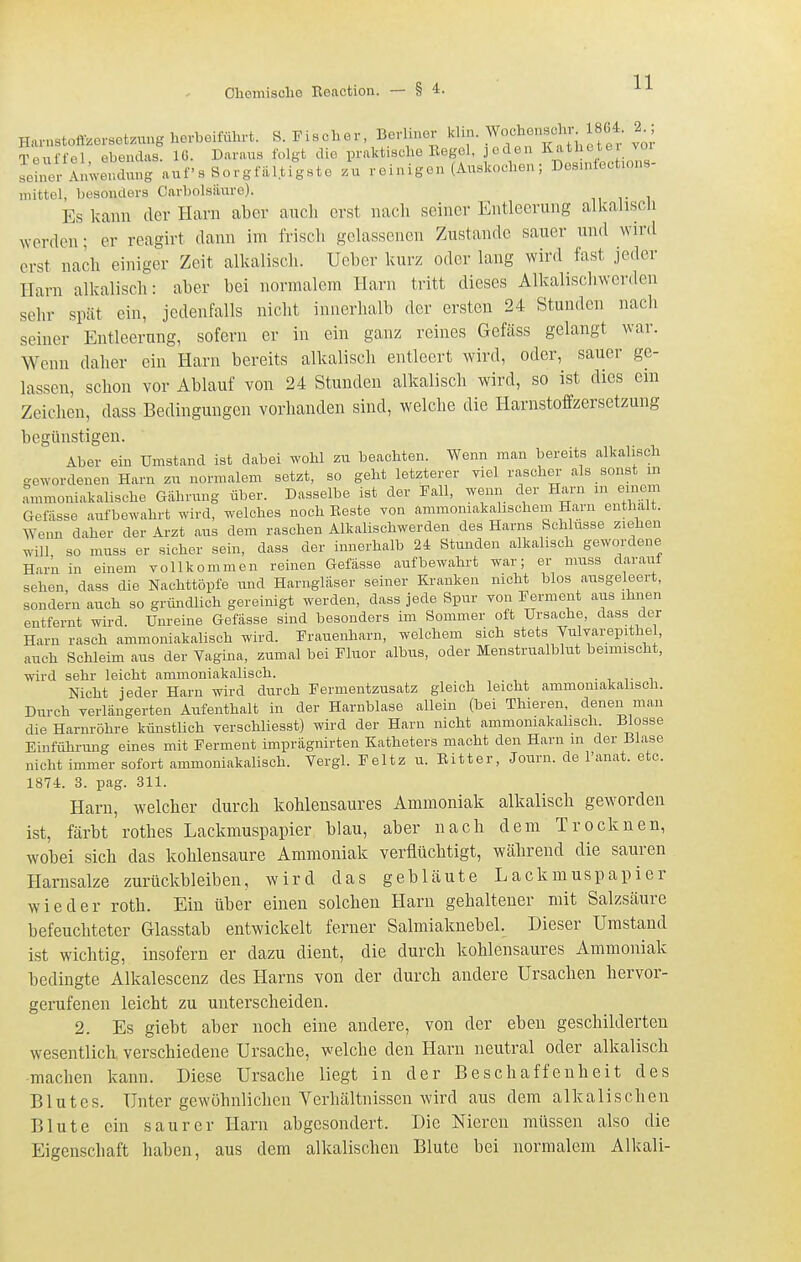 Harnstofizorsetzung herbeiführt. S. Fischer Berliner klin. W-lienjcln- 1^ 2 ; Tenffel ebendas. 16. Daraus folgt die praktische Kegel, jeden l^-i^hetei voi seinet Amve^^^^^^^^^^ auf s Sorgfältigste zu reinigen (Auskochen; Dosinfect.ons- mittel, besonders Carbolsiiure). Es kann der Harn aber aucli erst nach seiner Entleerung alkalisch werden; er reagirt dann im frisch gelassenen Zustande sauer und wird erst nach einiger Zeit alkalisch. Ucber kurz oder lang wird fast jeder Harn alkalisch: aber bei normalem Harn tritt dieses Alkalischwcrden sehr spät ein, jedenfalls nicht innerhalb der ersten 24 Stunden nach seiner Entleerung, sofern er in ein ganz reines Gefäss gelangt war. Wenn daher ein Harn bereits alkalisch entleert wird, oder, sauer ge- lassen, schon vor Ablauf von 24 Stunden alkalisch wird, so ist dies ein Zeichen, dass Bedingungen vorhanden sind, welche die Harnstoffzersetzung begünstigen. Aber ein Umstand ist dabei wohl zu beachten. Wenn man bereits alkalisch gewordenen Harn zu normalem setzt, so geht letzterer viel rascher- als sonst m ammoniakalische Gährung über. Dasselbe ist der Fall, wenn der Harn m einem Gefässe aufbewahrt wird, welches noch Beste von ammoniakahscheiii Harn enthalt. Wenn daher der Arzt aus dem raschen Alkalischwerden des Harns Schlüsse ziehen will so muss er sicher sein, dass der innerhalb 24 Stunden alkalisch gewordene Harn in einem voll kommen reinen Gefässe aufbewahrt war; er muss darauf sehen dass die Nachttöpfe imd Harngläser seiner Kranken nicht blos ausgeleert, sondern auch so gründlich gereinigt werden, dass jede Spur Yon Ferment aus ihnen entfernt wird. Unreine Gefässe sind besonders im Sommer oft Ursache, dass der Harn rasch ammoniakalisch wird. Frauenharn, welchem sich stets Vulvarepithel, auch Schleim aus der Vagina, zumal bei Fluor albus, oder Menstrualblut beimischt, vfirä sehr leicht ammoniakalisch. . , t -u Nicht jeder Harn wird durch Fermentzusatz gleich leicht ammoniakalisch. Durch yerlängerten Aiifenthalt in der Harnblase allein (bei Thieren, denen man die Harnröhre künstlich verschliesst) wird der Harn nicht ammomakahsoh. Blosse Einfiihrung eines mit Ferment imprägnirten Katheters macht den Harn m der Blase nicht immer sofort ammoniakalisch. Vergl. Feltz u. Bitter, Journ. de l'anat. etc. 1874. 3. pag. 311. Harn, welcher durch kohlensaures Ammoniak alkalisch geworden ist, färbt rothes Lackmuspapier blau, aber nach dem Trocknen, wobei sich das kohlensaure Ammoniak verflüchtigt, während die sauren Harnsalze zurückbleiben, wird das gebläute Lackmuspapier wieder roth. Ein über einen solchen Harn gehaltener mit Salzsäure befeuchteter Glasstab entwickelt ferner Salmiaknebel. Dieser Umstand ist wichtig, insofern er dazu dient, die durch kohlensaures Ammoniak bedingte Alkalescenz des Harns von der durch andere Ursachen hervor- gerufenen leicht zu unterscheiden. 2. Es giebt aber noch eine andere, von der eben geschilderten wesentlich, verschiedene Ursache, welche den Harn neutral oder alkalisch machen kann. Diese Ursache liegt in der Beschaffenheit des Blutes. Unter gewöhnlichen Verhältnissen wird aus dem alkalischen Blute ein saurer Harn abgesondert. Die Nieren müssen also die Eigenschaft haben, aus dem alkalischen Blute bei normalem Alkali-