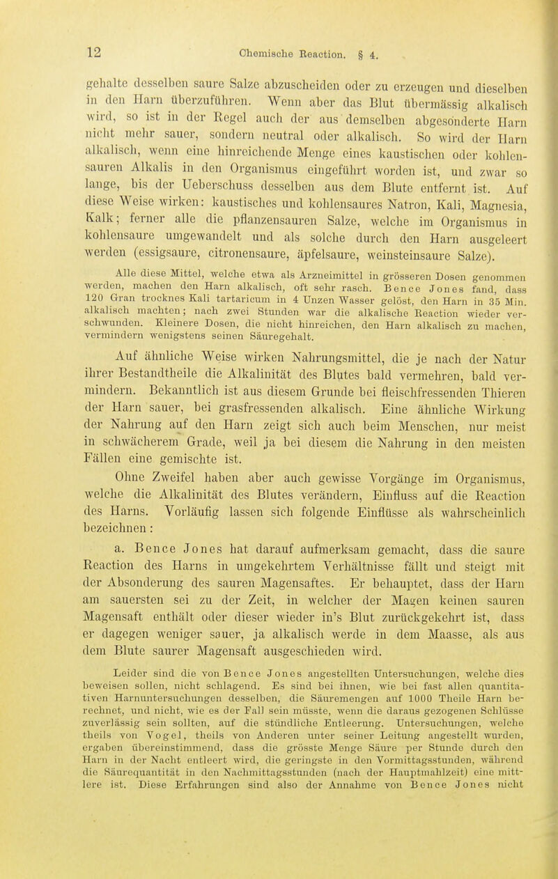 gehalte desselben saure Salze abzuscheiden oder zu erzeugen und dieselben in den Harn überzuführen. Wenn aber das Blut übermässig alkalisch wird, so ist in der Regel aucii der aus demselben abgesonderte Harn niclit mehr sauer, sondern neutral oder alkalisch. So wird der Harn alkaliscli, wenn eine hinreichende Menge eines kaustischen oder kohlen- sauren Alkalis in den Organismus eingeführt worden ist, und zwar so lange, bis der Ueberschuss desselben aus dem Blute entfernt ist. Auf diese Weise wirken: kaustisches und kohlensaures Natron, Kali, Magnesia, Kalk; ferner alle die pflanzensauren Salze, welche im Organismus in kohlensaure umgewandelt und als solche durch den Harn ausgeleert werden (essigsaure, citronensaure, äpfelsaure, weinsteinsaure Salze). Alle diese Mittel, welche etwa als Arzneimittel in grösseren Dosen genommen werden, machen den Harn alkalisch, oft sehr rasch. Bence Jones fand, dass 120 Gran trocknes Kali tartaricum in 4 Unzen Wasser gelöst, den Harn in 35 Min. alkalisch machten; nach zwei Stunden war die alkalische Beaction wieder ver- schwunden. Kleinere Dosen, die nicht hinreichen, den Harn alkalisch zu machen, vermindern wenigstens seinen Säuregehalt. Auf ähnliche Weise wirken Nahrungsmittel, die je nach der Natur ihrer Bestandtheile die Alkalinität des Blutes bald vermehren, bald ver- mindern. Bekanntlich ist aus diesem Grunde bei fleischfressenden Thieren der Harn sauer, bei grasfressenden alkalisch. Eine ähnliche Wirkung der Nahrung auf den Harn zeigt sich auch beim Menschen, nur meist in schwächerem Grade, weil ja bei diesem die Nahrung in den meisten Fällen eine gemischte ist. Ohne Zweifel haben aber auch gewisse Vorgänge im Organismus, welche die Alkalinität des Blutes verändern, Einfluss auf die Beaction des Harns. Vorläufig lassen sich folgende Einflüsse als wahrscheinlich bezeichnen: a. Bence Jones hat darauf aufmerksam gemacht, dass die saure Beaction des Harns in umgekehrtem Verhältnisse fällt und steigt mit der Absonderung des sauren Magensaftes. Er behauptet, dass der Harn am sauersten sei zu der Zeit, in welcher der MaH'en keinen sauren Magensaft enthält oder dieser wieder in's Blut zurückgekehrt ist, dass er dagegen weniger sauer, ja alkalisch werde in dem Maasse, als aus dem Blute saurer Magensaft ausgeschieden wird. Leider sind die von Bence Jones angestellten Untersuchungen, welche dies beweisen sollen, nicht schlagend. Es sind bei ihnen, wie bei fast allen quantita- tiven Harnuntersuchungen desselben, die Säuremengeu auf 1000 Theile Harn be- rechnet, und nicht, wie es der Fall sein müsste, wenn die daraus gezogenen Schlüsse zuverlässig sein sollten, auf die stündliche Entleerung. Untersuchungen, welche theils von Vogel, theils von Anderen unter seiner Leitung angestellt wurden, ergaben übereinstimmend, dass die grösste Menge Säure per Stunde durch den Harn in der Nacht entleert wird, die geringste in den Vormittagsstunden, während die Säureqiiantität in den Nachmittagsstundon (nach der Hauptmahlzeit) eine mitt- lere ist. Diese Erfahrungen sind also der Annahme von Bence Jones nicht
