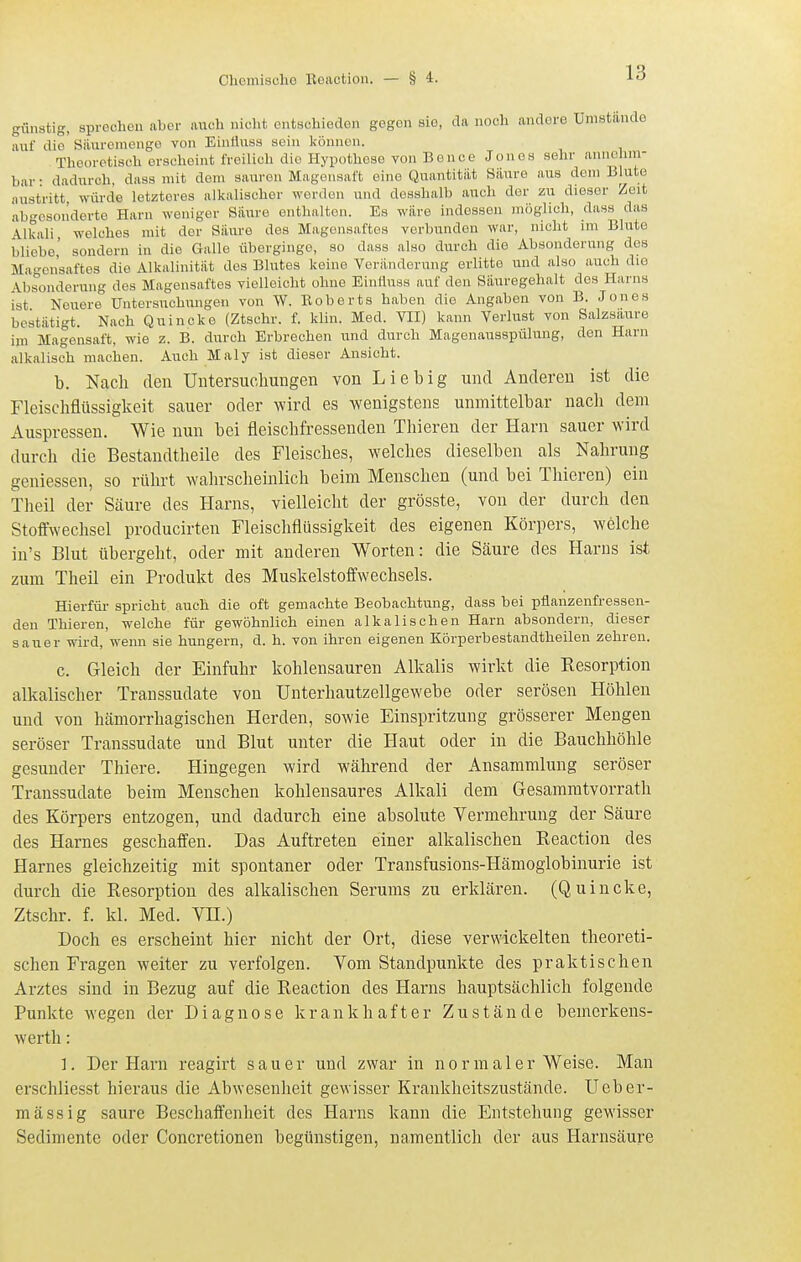 günstig, sprechen aber auch nicht ontschiedon gegen sie, da noch andere Umstände auf die Siiurcmenge von Einfiiiss sein können. Theoretisch erscheint freilich die Hypothese von Bence Jones sehr annolmi- bar • dadurch, dass mit dem sauren Magensaft eine Quantität Säure aus dem Blute austritt würde letzteres alkalischer worden und dosshalb auch der zu dieser Zeit abgesonderte Harn woniger Säure enthalten. Es wäre indessen möglich, dass das Alkali welches mit der Säure des Magensaftes verbunden war, nicht im Blute bliebe,' sondern in die Galle überginge, so dass also durch die Absonderung dos Ma'^onsaftes die Alkalinität des Blutes keine Veränderung erlitte und also auch die Absonderung des Magensaftes vielleicht ohne Einttuss auf den Säuregehalt dos Harns ist Neuere Untersuchungen von W. Eoberts haben die Angaben von B. Jones bestätigt. Nach Quincke (Ztschr. f. klin. Med. VII) kann Verlust von Salzsäure im Magensaft, wie z. B. durch Erbrechen und durch Magonausspülung, den Harn alkalisch machen. Auch Maly ist dieser Ansicht. b. Nach den Untersuchungen von Liebig und Anderen ist die Fleischflüssigkeit sauer oder wird es wenigstens unmittelbar nach dem Auspressen. Wie nun bei fleischfressenden Thieren der Harn sauer wird durch die Bestandtheile des Fleisches, welches dieselben als Nahrung geniessen, so rührt wahrscheinlich beim Menschen (und bei Thieren) ein Theil der Säure des Harns, vielleicht der grösste, von der durch den Stoffwechsel producirten Fleischflüssigkeit des eigenen Körpers, welche in's Blut übergeht, oder mit anderen Worten: die Säure des Harns ist zum Theil ein Produkt des Muskelstoffwechsels. Hierfür spricht auch die oft gemachte Beobachtung, dass bei pflanzenfressen- den Thieren, welche für gewöhnlich einen alkalischen Harn absondern, dieser sauer wird, wenn sie hungern, d. h. von ihren eigenen Körperbestandtheilen zehren. c. Gleich der Einfuhr kohlensauren Alkalis wirkt die Kesorption alkalischer Transsudate von Unterhautzellgewebe oder serösen Höhlen und von hämorrhagischen Herden, sowie Einspritzung grösserer Mengen seröser Transsudate und Blut unter die Haut oder in die Bauchhöhle gesunder Thiere. Hingegen wird während der Ansammlung seröser Transsudate beim Menschen kohlensaures Alkali dem Gesammtvorrath des Körpers entzogen, und dadurch eine absolute Vermehrung der Säure des Harnes geschaffen. Das Auftreten einer alkalischen Keaction des Harnes gleichzeitig mit spontaner oder Transfusions-Hämoglobinurie ist durch die Eesorption des alkalischen Serums zu erklären. (Quincke, Ztschr. f. kl. Med. VH.) Doch es erscheint hier nicht der Ort, diese verwickelten theoreti- schen Fi-agen weiter zu verfolgen. Yom Standpunkte des praktischen Arztes sind in Bezug auf die Keaction des Harns hauptsächlich folgende Punkte wegen der Diagnose krankhafter Zustände bemerkens- werth: 1. Der Harn reagirt sauer und zwar in normalerweise. Man erschliesst hieraus die Abwesenheit gewisser Krankheitszustände. Ueber- mässig saure Beschaffenheit des Harns kann die Entstehung gewisser Sedimente oder Concretionen begünstigen, namentlich der aus Harnsäure