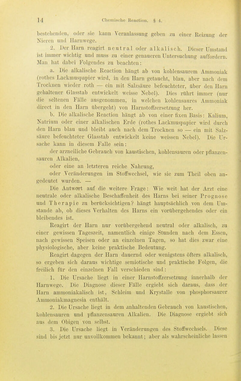 bestellenden, oder sie kann Veranlassung geben zu einer Reizung der Nieren und Harnwege. 2. Der Harn reagirt neutral oder alkalisch. Dieser Unistand ist immer wiclitig und muss zu einer genaueren Untersuchung auffoi'dern. Man hat dabei Folgendes zu beachten: a. Die alkalische Reaction hängt ab von kohlensaurem Ammoniak (rothcs Lackmuspapier wird, in den Harn getaucht, blau, aber nach dem Trocknen wieder roth — ein mit Salzsäure befeuchteter, über den Harn gehaltener Glasstab entwickelt weisse Nebel). Dies rührt immer (nur die seltenen Fälle ausgenommen, in welchen kohlensaures Ammoniak direct in den Harn übergeht) von Harnstoffzersetzung her. b. Die alkalische Reaction hängt ab von einer fixen Basis: Kalium, Natrium oder einer alkalischen Erde (rothes Lackmuspapier wird durch den Harn blau und bleibt auch nach dem Trocknen so — ein mit Salz- säure befeuchteter Glasstab entwickelt keine weissen Nebel). Die Ur- sache kann in diesem Falle sein: der arzneiliche Gebrauch von kaustischen, kohlensauren oder pflanzen- sauren Alkalien, oder eine an letzteren reiche Nahrung, oder Veränderungen im Stoffwechsel, wie sie zum Theil oben an- gedeutet wurden. — Die Antwort auf die weitere Frage: Wie weit hat der Arzt eine neutrale oder alkalische Beschaffenheit des Harns bei seiner Prognose und Therapie zu berücksichtigen? hängt hauptsächlich von dem Um- stände ab, ob dieses Verhalten des Harns ein vorübergehendes oder ein bleibendes ist. Reagirt der Harn nur vorübergehend neutral oder alkalisch, zu einer gewissen Tageszeit, namentlich einige Stunden nach dem Essen, nach gewissen Speisen oder an einzelnen Tagen, so hat dies zwar eine physiologische, aber keine praktische Bedeutung. Reagirt dagegen der Harn dauernd oder wenigstens öfters alkalisch, so ergeben sich daraus wichtige semiotische und praktische Folgen, die freilich für den einzelnen Fall verschieden sind: 1. Die Ursache liegt in einer Harnstoffzersetzung innerhalb der Harnwege. Die Diagnose dieser Fälle ergiebt sich daraus, dass der Harn ammoniakalisch ist, Schleim und Krystalle von phosphorsaurer Ammoniakmagnesia enthält. 2. Die Ursache liegt in dem anhaltenden Gebrauch von kaustischen, kohlensauren und pflanzensauren Alkalien. Die Diagnose ergiebt sich aus dem Obigen von selbst. 3. Die Ursache liegt in Vei'änderungen des Stoffwechsels. Diese sind bis jetzt nur unvollkommen bekannt; aber als wahrscheinliche lassen