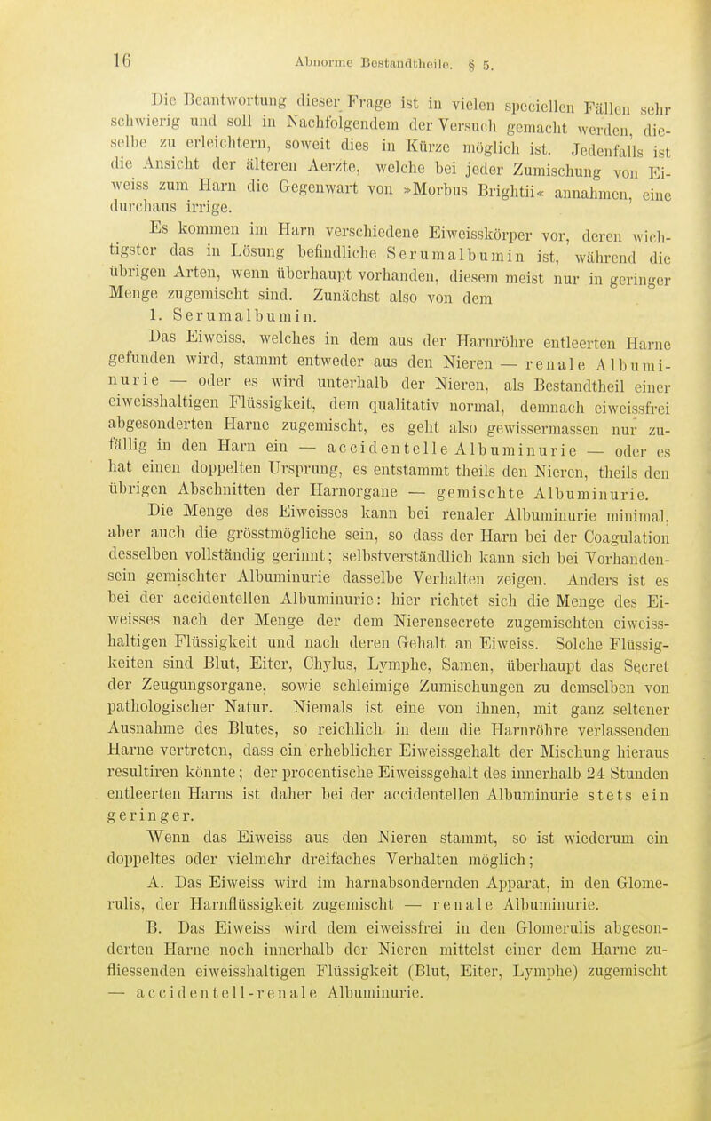 Die Beantwortung dieser Frage ist in vielen specicllcn Fällen sclir sclnvierig und soll in Nachfolgendem der Versuch gemacht werden die- selbe zu erleichtern, soweit dies in Kürze möglich ist. Jedenfalls ist die Ansicht der cälteren Aerzte, welche bei jeder Zumischung von Ei- weiss zum Harn die Gegenwart von .Morbus Brightii« annahmen eine durchaus irrige. ' Es kommen im Harn verschiedene Eiweisskörper vor, deren wich- tigster das in Lösung befindliclie Serumalbumin ist, während die übrigen Arten, wenn überhaupt vorhanden, diesem meist nur in geringer Menge zugemischt sind. Zunächst also von dem 1. Serumalbumin. Das Eiweiss. welches in dem aus der Harnröhre entleerten Harne gefunden wird, stammt entweder aus den Nieren — renale Albumi- nurie — oder es wird unterhalb der Nieren, als Bestandtheil einer eiweisshaltigen Flüssigkeit, dem qualitativ normal, demnach eiweissfrei abgesonderten Harne zugemischt, es geht also gewissermassen nur zu- fällig in den Harn ein — accidenteile Albuminurie — oder es hat einen doppelten Ursprung, es entstammt theils den Nieren, theils den übrigen Abschnitten der Harnorgane — gemischte Albuminurie. Die Menge des Eiweisses kann bei renaler Albuminurie minimal, aber auch die grösstmögliche sein, so dass der Harn bei der Coagulation desselben vollständig gerinnt; selbstverständlich kann sich bei Vorhanden- sein gemischter Albuminurie dasselbe Verhalten zeigen. Anders ist es bei der accidentellen Albuminurie: hier richtet sich die Menge des Ei- weisses nach der Menge der dem Nierensecrete zugemischteu eiweiss- haltigen Flüssigkeit und nach deren Gehalt an Eiweiss. Solche Flüssig- keiten sind Blut, Eiter, Chylus, Lymphe, Samen, überhaupt das Se.cret der Zeugungsorgane, sowie schleimige Zumischungen zu demselben von pathologischer Natur. Niemals ist eine von ihnen, mit ganz seltener Ausnahme des Blutes, so reichlich in dem die Harm-öhre verlassenden Harne vertreten, dass ein erheblicher Eiweissgehalt der Mischung hieraus resultiren könnte; der procentische Eiweissgehalt des innerhalb 24 Stunden entleerten Harns ist daher bei der accidentellen Albuminurie stets ein geringer. Wenn das Eiweiss aus den Nieren stannnt, so ist wiederum ein doppeltes oder vielmehr dreifaches Verhalten möglich; A. Das Eiweiss wird im harnabsondernden Apparat, in den Glome- rulis, der Harnfiüssigkeit zugemischt — renale Albuminurie. B. Das Eiweiss wird dem eiweissfrei in den Glomerulis abgeson- derten Harne noch inneidialb der Nieren mittelst einer dem Harne zu- fiiessendcn eiweisshaltigen Flüssigkeit (Blut, Eiter, Lymphe) zugemischt — accidentell-renale Albuminurie.