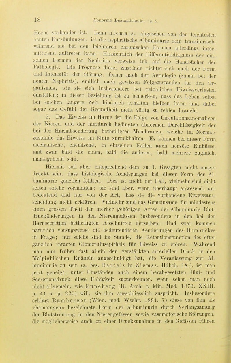 Harne vorhanden ist. Denn niemals, abgesehen von den leichtesten acuten Entzündungen, ist die nephritische Albuminurie rein transitoriscii. während sie bei den leichteren chronischen Formen allerdings inter- mittirend auftreten kann. Hinsichtlich der Differentialdiagnose der ein- zelnen Formen der Nephritis verweise ich auf die Handbücher der Pathologie. Die Prognose dieser Zustände richtet sich nach der Form und Intensität der Störung, ferner nach der Aetiologie (zumal bei der acuten Nephritis), endlich nach gewissen Folgezuständen für den Or- ganismus, wie sie sich insbesondere bei reichlichen Eiweissverlustcn einstellen; in dieser Beziehung ist zu bemerken, dass das Leben selbst bei solchen längere Zeit hindurch erhalten bleiben kann und dabei sogar das Gefühl der Gesundheit nicht völlig zu fehlen braucht. 2. Das Ei weiss im Harne ist die Folge von Circulationsanomalieen der Nieren und der hierdurch bedingten abnormen Durchlässigkeit der bei der Harnabsonderung betheiligten Membranen, welche im Normal- zustande das Eiweiss im Blute zurückhalten. Es können bei dieser Form mechanische, chemische, in einzelnen Fällen auch nervöse Einflüsse, und zwar bald die einen, bald die anderen, bald mehrere zugleich, maassgebend sein. Hiermit soll aber entsprechend dem zu 1. Gesagten nicht ausge- drückt sein, dass histologische Aenderungen bei dieser Form der Al- buminurie gänzlich fehlten. Dies ist nicht der Fall, vielmehr sind nicht selten solche vorhanden; sie sind aber, wenn überhaupt anwesend, un- bedeutend und nur von der Art, dass sie die vorhandene Eiweissaus- scheidung nicht erklären. Vielmehr sind das Gemeinsame für mindestens einen grossen Theil der hierher gehörigen Arten der Albuminurie Blut- druckänderungen in den Nierengefässen, insbesondere in den bei der Harnsecretion betheiligten Abschnitten derselben. Und zwar kommen natürlich vorzugsweise die bedeutenderen Aenderungen des Blutdruckes in Frage; nur solche sind im Stande, die Retentionsfunction des öfter gänzlich intacten Glomerulusepithels für Eiweiss zu stören. Während man nun früher fast allein den verstärkten arteriellen Druck in den Malpighi'sehen Knäueln angeschuldigt hat, die Veranlassung zur Al- buminurie zu sein (s. bes. Bartels in Ziemss. Hdbch. IX.), ist man jetzt geneigt, unter Umständen auch einem herabgesetzten Blut- und Secretionsdruck diese Fähigkeit zuzuerkennen, wenn schon man noch nicht allgemein, wie Runeberg (D. Arch. f. klin. Med. 1879. XXIII. p. 41 u. p. 22.5) will, sie ihm ausschliesslich zuspricht. Insbesondere erklärt Bamberger (Wien. med. Wschr. 1881. 7) diese von ihm als »hämatogen« bezeichnete Form der Albuminurie durch Verlangsamung der Blutströmung in den Nierengefässen sowie vasomotorische Störungen, die möglicherweise auch zu einer Druckzunahme in den Gefässen führen