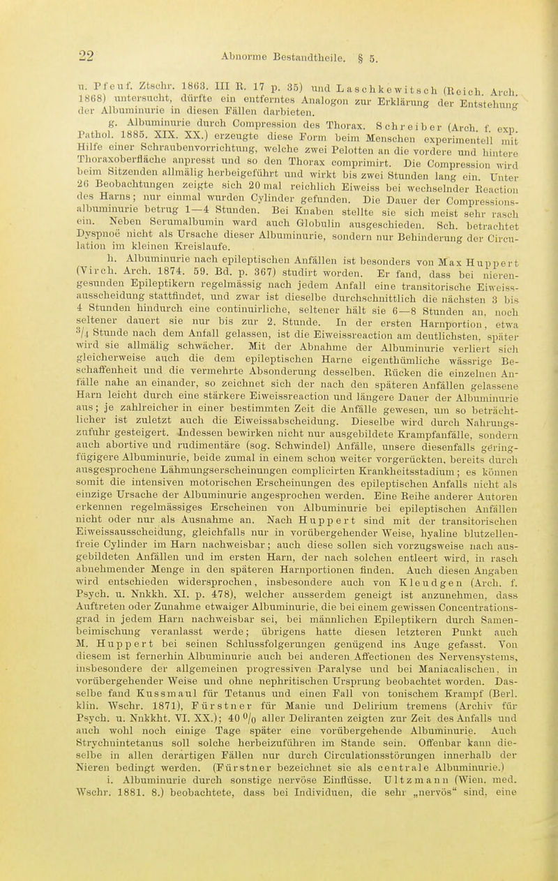 u. Pfeuf. Ztschr. 1863. III R. 17 p. 35) ixnd L a s c h k e w i t s ch (Reich Arch 1868) untersucht, dürfte ein entferntes Analogen zur Erklärung der Entstehun- der Albuminurie in diesen Fällen darbieten.  g. Albuminurie durch Ccnupression des Thorax. Schreiber (Arch f exp rnthol. 1885. XIX. XX.) erzeugte diese Form beim Menschen experimentell mit Hille enier SchraubenvorrichtTing, welche zwei Pelotten an die vordere und hintere Thoraxoberflache anpresst und so den Thorax comprimirt. Die Compression wird beim Sitzenden allmälig herbeigeführt und wirkt bis zwei Stunden lang ein Unter 26 Beobachtungen zeigte sich 20 mal reichlich Eiweiss bei wechselnder Reaction des Harns; nur einmal wurden Cylinder gefunden. Die Dauer der Compressions- alburainurie betrug 1—4 Stunden. Bei Knaben stellte sie sich meist sehr rasch ein. Neben Serumalbumin ward auch Globulin ausgeschieden. Sch. betrachtet Dyspnoe nicht als Ursache dieser Albuminurie, sondern nur Behinderung der Circu- lation iin kleinen Kreislaufe. h. Albuminurie nach epileptischen Anfällen ist iDesonders von Max Huppert (Virch. Arch. 1874. 59. Bd. p. 367) studirt worden. Er fand, dass bei nieren- gesunden Epileptikern regelmässig nach jedem Anfall eine transitorische Eiweiss- ausscheidung stattfindet, und zwar ist dieselbe durchschnittlich die nächsten 3 bis 4 Stunden hindurch eine continuirliche, seltener hält sie 6—8 Stunden an. noch seltener dauert sie nur bis zur 2. Stunde. In der ersten Harnportion, etwa Stunde nach dem Anfall gelassen, ist die Eiweissreaction am deutlichsten, spätei- wird sie allmälig schwächer. Mit der Abnahme der Albuminurie verliert sich gleicherweise auch die dem epileptischen Harne eigenthümliche wässrige Be- schaäenheit und die vermehrte Absonderung desselben. Rücken die einzelnen An- fälle nahe an einander, so zeichnet sich der nach den späteren Anfällen gelassene Harn leicht durch eine stärkere Eiweissreaction und längere Dauer der Albuminurie aus; je zahlreicher in einer bestimmten Zeit die Anfälle gewesen, um so beträcht- licher ist zuletzt auch die Eiweissabscheidirng. Dieselbe wird durch Nahruugs- znfuhr gesteigert. Indessen bewirken nicht nur ausgebildete Krampfanfälle, sondern auch abortive und rudimentäre (sog. Schwindel) Anfälle, unsere diesenfalls gering- fügigere Albuminurie, beide zumal in einem schon weiter vorgerückten, bereits durch ausgesprochene Lähmungserscheinungen complicirten Krankheitsstadium; es können somit die intensiven motorischen Erscheinungen des epileptischen Anfalls nicht als einzige Ursache der Albuminurie angesprochen werden. Eine Reihe anderer Autoren erkennen regelmässiges Erscheinen von Albuminurie bei epileptischen Anfällen nicht oder nur als Aiisnahme an. Nach Huppert sind mit der transitorischen Eiweissausscheidung, gleichfalls nur in vorübergehender Weise, hyaline blutzellen- freie Cylinder im Harn nachweisbar; auch diese sollen sich vorzugsweise nach aus- gebildeten Anfällen und im ersten Harn, der nach solchen entleert wird, in rasch abnehmender Menge iu den späteren Harnportionen finden. Auch diesen Angaben wird entschieden widersprochen, insbesondere auch von Kleudgen (Arch. f. Psych, u. Nnkkh. XI. p. 478), welcher ausserdem geneigt ist anzunehmen, dass Auftreten oder Zunahme etwaiger Albuminurie, die bei einem gewissen Concentrations- grad in jedem Harn nachweisbar sei, bei männlichen Ej)ileptikern durch Samen- beiniischung veranlasst werde; übrigens hatte diesen letzteren Punkt auch M. H u p p e r t bei seinen Schlussfolgerungen genügend ins Auge gefasst. Ton diesem ist fernerhin Albuminurie auch bei anderen Affectionen des Nervensystems, insbesondere der allgemeinen progressiven Paralyse und bei Maniacalischen. in vorübergehender Weise und ohne nephritischen Ursprung beobachtet worden. Das- selbe fand Kussmaul für Tetanus und einen Fall von tonischem Krampf (Berl. klin. Wschr. 1871), Fürstner für Manie und Delirium tremens (Archiv für Psych, u. Nnkkht. VI. XX.); 40 /q aller Deliranten zeigten zur Zeit des Anfalls und auch wohl noch einige Tage später eine vorübergehende Albuminurie. Auch Strychnintetanus soll solche herbeizuführen im Stande sein. Oft'enbar kann die- selbe in allen derartigen Fällen nur durch Circulationsstörungen innerhalb der Nieren bedingt werden. (Fürstner bezeichnet sie als centrale Albuminurie.) i. Albiiniinurie durch sonstige nervöse Einflüsse. Ultzmann (Wien. med. Wschr. 1881. 8.) beobachtete, dass bei Individuen, die sehr „nervös sind, eine