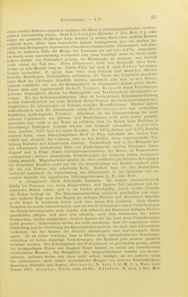 stark erhöhte Eeflexerregharkoit besitzen, der Harn i gS) 4 e„d eiweisshaltig wurde. Nach F ü r b r i n g e r (Zeitschr. t. khn. Med I p. 340) £4 ein gesunde,-29 jahriger Arzt, welcher in seinem Harn ernst f^^« Ji^^ Entdeckt hatte, öfters ohne besonderen Anhiss, vorzugsweise aber bei .«taiken ge .Süiäon EvJegungen depressiven Charakters t-nsitorisd,e A.bununur.e u^^^^^^^^ stie- im letzteren Falle die Menge des Eiweisses bis uut 0,3-ü,6/o. los wurde seine Ausscheidung vermindert oder ganz beseitigt, wenn es '^•''IV^' liebere Zufuhr von Flüssigkeit gelang, die Harnmenge zu steigern ^ nicht immer der Fall war. Biese Albuminurie hielt vom Zeitpunkt ilucs ^acli ^tl'racU Monate lang an. Solche Falle hat nach F auch ^-^^^^^ Leuten beobachtet. F. meint, dass wenn beim Schreck und ähnlichen Aüeoten Sdit Svutdecken, Schleiinhiiute erblassten, die Venen des Unterleibs gleichwie beim Shok der Chirurgen überfüllt würden, hierdurch also eine acute ^leien- cvanose entstünde, die, wie die Stauungsniere zu Albuminurie Anlass geben Ferner lasst sich experimentell (Schiff, Longet, Bernard) durch Veiletzun en o-ewisser Gehirntheile (Boden der Bautengrube und Nachbarschaft) Albuminurie ei- zeu-en Die bei Gehirnerschütterung öfter zu beobachtende Eiweissausscheidung beniht wahrscheinlich auf einer Eeizung dieser Gegend des Centralnervensysteins ; desgleichen die Albuminurie im Gefolge mancher Hirnaffectionen. Hierher geholt wahrscheinlich auch die Albuminurie neben Z u c k e r h a r n r uh r und verwandten Zuständen (pathologische Polyurie). Allerdings ist der Zusammenhang der nicht seltenen Combination von Eiweiss- und Zuckerharnen noch nicht sicher gestellt, iedenfalls aber nicht in der Weise zu erklären, dass die Nieren beim Diabetes m übermässige Thätigkeit versetzt würden und desshalb erkrankten. Liouville (Gaz hebdom. 1873) fand bei einem Kranken, der 0,6 O/o Zucker und 0,5 0/o Eiweiss entleert hatte, einen hämorrhagischen Herd im Pons unterhalb des vierten Yen- trikels und oberhalb des Calamus, also an den Stellen, deren experimentelle Ver- letzung Diabetes und Albuminurie erzeugt. Vermuthlich sind in der Mehrzahl der mit Albuminurie verlaufenden Fälle von Zuckerharnruhr nervöse Störungen dieser Ge-end und in Folge dessen Circulationsanomalieen der Nieren im Wesentlichen matissgebend; weitere anatomische Veränderungen der letzteren fehlen wenigstens h-iufig gänzlich Möglicherweise spielen die oben erwähnten psychischen Erregungen bei derartigen Kranken nicht nur für die Ausscheidung von Zucker, sondern auch für die von Eiweiss eine erhebliche Bolle. Endlich liegt bei den Diabetikern vielleicht manchmal die Veranlassung zur Albuminurie in der Quantität und be- sonders Qualität des zugeführten Nahrungseiweisses (z. B. rohe Eier). k. Albuminurie durch fieberhafte Zustände. Sie kommt ausserordentlich häufi- bei Personen vor, deren Körperwärme sich längere Zeit anhaltend auf be- deutenden Höhen erhält, \mc\ es ist hierbei gleichgiltig, durch welche Ursache das Fieber bedingt ist. Die Eiweissausscheidung erscheint gewöhnlich erst einen oder mehrere Tage nach dem Beginn des heftigen Fiebers und überdauert dasselbe in der Eegel in minderem Grade noch eine kurze Zeit hindurch. Nach diesem Verhalten ist es sehr wahrscheinlich, dass die febrile Albuminurie durch Veränderungen der Nieren hervorgerufen wird, welche sich während des Bestehens heftigen Fiebers auszubilden pflegen, sich aber erst allmälig, nach dem Schwinden der hohen Temperatur, wieder ausgleichen; freilich kennen wir bis jetzt diese Veränderungen nicht genauer; insbesondere dürfen wir nicht annehmen, dass die sogenannte trübe Schwellung und die Verfettung des Harncanälchenepithels, die auch ohne Albuminurie vorkommt, bei der Genese der febrilen Albuminurie eine hervorragende Bolle spiele. Es ist sicher erwiesen, dass in Fällen nicht unbeträchtlicher Eiweissaus- scheidung im Leben derartige Veränderungen des Epithels post mortem gänzlich vermisst wurden. Der Eiweissgehalt des Fieberharnes ist gewöhnlich gering, selbst bei hochgradigem Fieber von längerer Dauer kommt es selten zur Ausscheidung reichlicherer Mengen. Der Haupttheil des Ausgeschiedenen besteht aus Serum- albumin, indessen finden sich darin nicht selten, häufiger als bei anderen Arten der Albuminurie, auch relativ beträchtliche Mengen von anderen Eiweisskörpern, besonders Globulin und Pepton (Gerhardt, D. Arch. f. kl. M. V. ii. Wien. med. Presse 1871. Senator, Virch. Arch. 60 Bd. Edlefsen, D. Arch. f. klin. Med.
