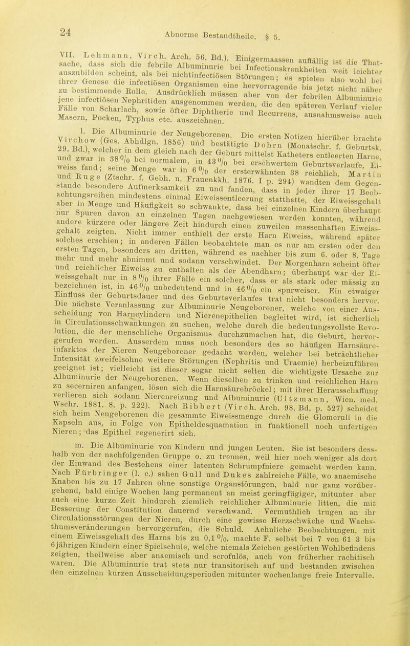 au..u.nlden scheint, als bei niohtinfec^l^sen St£ als^J Iff' Ihrer Genese che infectiösen Organismen eine hervorragenL to etzt nicht s:r-ÄÄ^£~^^^^ Virchow^'^Gef AilhXn tnT'TrX Notizen hierüber brachte 29 Bd? wpiTi?' ^^^^'Sn. 1856) und bestätigte Dohm (Monatschr. f. Geburtsk 29 Bd.), welc er m dem gleich nach der Geburt mittelst Katheters entleerten Hanie T'L T, normalem, in 43 O/o bei erschwertem Gehn tsveilaufe e ' Stande besondere Aufmer.sam.eit ' ri^fandln; clL^n'^ jeTeftr^T^S ach ungsre.hen mindestens einmal Eiweissentleernng statthatte, der E welsgl- U aber in Menge und Häufigkeit so schwankte, dass bei einzelnen Kindern übXu ä L,i r r- ^■■^ä^'^ nachgewiesen werden konnten, wahren ha t zXT °^Vr^''' ^'^■'^^ ^^^-^i'- massenhaften E^we s' gehalt zeigten. Nicht immer enthielt der erste Harn Eiweiss, während später solches erschien; in anderen Fällen beobachtete man es nur am erst n oder de. ersten Tagen, besonders am dritten, während es nachher bis zum 6. oder 8 Ta'e und reTcinJ^L; ^t -'-'^-'l'^t- Morgenharn scheini ÖIW und re chlicher Eiweiss zu enthalten als der Abendharn; überhaupt war der Ei- we ssgehalt nur m 8 0/0 ihrer Fälle ein solcher, dass er Iis stark oder mässlg zu bezeichnen ist, in 46 0/« unbedeutend und in 46 O/o ein spurweiser. Ein etwaige Einfluss der Geburtsdauer und des Geburtsverlaufes trat nicht besonders hervor Die nächste Veranlassung zur Albuminurie Neugeborener, welche von einer Aus- scheidung von Harncylindern und Nierenepithelien begleitet wird, ist sicherlich in Circulationsschwankungen zu suchen, welche durch die bedeutungsvollste Eevo- lution, die der menschliche Organismus durchzumachen hat, die Geburt, hervor- gerufen werden Ausserdem muss noch besonders des so häufigen Harnsäure- infarktes der Nieren Neugeborener gedacht werden, welcher bei beträchtlicher Intensität zweifelsohne weitere Störungen (Nephritis imd Uraemie) herbeizuführen geeignet ist; vielleicht ist dieser sogar nicht selten die wichtigste Ursache zur Albuminurie der Neugeborenen. Wenn dieselben zu trinken und reichlichen Harn zu secermren anfangen, lösen sich die Harnsäurebröckel; mit ihrer Herausschaffun- verlieren sich sodann Niereureizung und Albuminurie (ültzmann, Wien, med' Wschr. 1881. 8. p. 222). Nach ßibbert (Virch. Arch. 98. Bd. p. 527) scheidet sich beim Neugeborenen die gesammte Eiweissmenge durch die Glomeruli in die Kapseln aus, in Folge von Epitheldesquamation in funktionell noch unfertigen Nieren; das Epithel regenerirt sich. m. Die Albuminurie von Kindern und jungen Leuten. Sie ist besonders dess- halb von der nachfolgenden Gruppe o. zu trennen, weil hier noch weniger als dort der Einwand des Bestehens einer latenten Schrumpfniere gemacht werden kann Nach Fürbringer (1. e.) sahen Gull und Dukes zahlreiche Fälle, wo anaemische Knaben bis zu 17 Jahren ohne sonstige Organstörungen, bald nur ganz vorüber- gehend, bald einige Wochen lang permanent an meist geringfügiger, mitunter aber auch eine kurze Zeit hindurch ziemlich reichlicher Albuminurie litten, die mit Besserung der Constitution dauernd verschwand. Vermuthlich trugen an ihr Circulationsstörungen der Nieren, durch eine gewisse Herzschwäche und Wachs- thumsveränderungen hervorgerufen, die Schuld. Aehnliche Beobachtungen, mit einem Eiweissgehalt des Harns bis zu 0,1 O/o, machte F. selbst bei 7 von 61 3 bis 6jährigen Kindern einer Spielschule, welche niemals Zeichen gestörten Wohlbefindens zeigten, theilweise aber anaemisch und scrofulös, auch von früherher rachitisch waren. Die Albuminurie trat stets nur transitorisch auf und bestanden zwischen den einzelnen kurzen Ausscheidungsperioden mitunter wochenlange freie Intervalle.