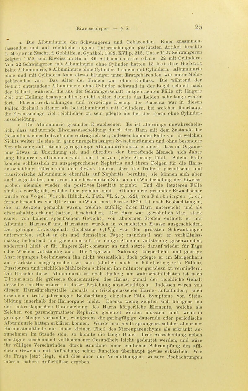 11. Die Albumiiiiirie der Scliwangereii und Gebärenden. Einen zusammoii- lasseiiden und !iuf reioliliche eigene Untersuchungen gestützten Artikel braclite L.Meyer in Ztschr. f. Gebbilfe.u. Gynäkol. 1889. XYI p. 215. Unter 1127 Schwangeren zeigteil 1052 kein Eiweias im Harn, 3 6 Albuminurie ohne, 22 mit Gylindern. Von 22 Schwangeren mit Albuminurie ohne Cylinder hatten 13 bei der Geburt keine Albuminurie, 8 Albuminurie ohne Cylinder, 1 solche mit Gylindern. Albuminui'ie ohne und mit Gylindern kam etwas htiutiger unter Er.stgebürenden wie unter Mehr- gebiircnden vor. Das Alter der Frauen war ohne Eintluss. Die während der Geburt entstandene Albuminurie ohne Cylinder schwand in der Rege) schnell nach der Geburt, während die aus der Schwangerschaft mitgebrachten Fälle oft längere Zeit zur Heilung beanspruchten; nicht selten dauerte das Leiden sehr lange weiter fort. Placeutarerkrankungen und vorzeitige Lösung der Placenta war in diesen Fällen dreimal seltener als bei Albuiuinurie mit Gylindern, bei welchen überhaupt die Eiweissmenge viel reichlicher zu sein pflegte als bei der Form ohne Gylinder- aussclieidung. 0. Die Albuminurie gesunder Erwachsener. Es ist allerdings unwahrschein- lich, dass andauernde EiweissaUsseheidung durch den Harn mit dem Zustande der Gesundheit eines Individuums verträglich sei; indessen kommen Fälle vor, in welchen Nichts weiter als eine in ganz unregelmässigen Zwischenräumen und ohne besondere Veranlassmig auftretende geringfügige Albumiirarie daran erinnert, dass im Organis- mus Etwas in Unordnung sei, und überdies der betreffende Mensch sich Jahre lang hindiarch vollkommen wohl und frei von jeder Störung fühlt. Solche Fälle können schliesslich zu ausgesprochener Nephritis und ihren Folgen für die Harn- ausscheidung führen und den Beweis liefern, dass die frühere periodische und transitorische Albuminurie ebenfalls auf Nex)hritis beruhte; sie können sich aber auch so gestalten, dass von einer bestimmten Zeit an die Wiederholung der Eiweiss- proben niemals wieder ein positives Besultat ergiebt. Und die letzteren Fälle sind es vorzüglich, welche hier gemeint sind. Albuminurie gesunder Erwachsener mirde von Vogel (Virch. Hdbeh. d. Path. VI. 2. p. 522), von Fürbringer (1. c), ferner besonders von Ultzmann (Wien. med. Presse 1870. 4.) nach Beobachtungen, die an Aerzten gemacht waren, welche zufällig ihren Harn untersucht und als eiweisshaltig erkannt hatten, beschrieben. Der Harn war gewöhnlich klar, stark sauer, von hohem speeifischem Gewicht; von abnormen Stoffen enthielt er nur Albumin; Harnstoff' und Harnsäure wurden in vermehrtem Maasse ausgeschieden. Der geriiige Eiweissgehalt (höchstens 0,1 O/o) war den grössten Schwankungen iinterworfen, selbst, an ein und demselben Tage; manchmal war er verhältniss- inässig bedeutend und gleich darauf für einige Stunden vollständig geschwunden, anderemal hielt er für längere Zeit constant an und setzte darauf wieder für Tage oder Wochen vollständig aus. Die Tageszeit, Nahrung, körperliche und geistige Anstrengungen beeintlussten ihn nicht wesentlich: doch pflegte er im Morgenharn am stärksten ausgesprochen zu sein (ähnlich auch in Fürbring er's Fällen). Fusstouren und reichliche Mahlzeiten schienen ihn mitiinter geradezu zu vermindern. Die Ursache dieser Albuminurie ist noch dunkel; am wahrscheinlichsten ist nach Ultzmann die grössere Concentration des Harns, zumal der reichliche Gehalt desselben an Harnsäure, in dieser Beziehung anzuschuldigen. Indessen waren von diesem Harnsäurekrystalle niemals im frischgelassenen Harne aufzufinden; auch erschienen trotz jahrelanger Beobachtung einzelner Fälle Symptome von Steiii- bildung innerhalb der Harnorgane nicht. Ebenso wenig zeigten sich übrigens bei der mikroskopischen Untersuchung des Hanis körperliche Elemente, welche als Zeichen von parenchymatöser Nephritis gedeutet werden müssten, und, wenn in geringer Menge vorhanden, wenigstens die geringfügige dauernde oder periodische Albuminiirie hätten erklären können. Würde man als Ursprungsort solcher abnormer Harnbestandtheile nur einen kleinen Theil des Nierenparenchyms als erkrankt an- zunehmen im Stande sein, so könnte die lange Dauer ihrer Ausscheidung neben sonstiger anscheinend vollkommener Gesundheit leicht gedeutet werden, und wäre ihr völliges Verschwinden durch Annahme einer endlichen Schrumpfung des affl- eirten Gewebes mit Aufhebung seiner Function überhaupt gewiss erklärlich. Wie die Frage jetzt liegt, sind dies aber nur Vermuthungen; weitere Beobachtungen müssen nähere Aufschlüsse ergeben.