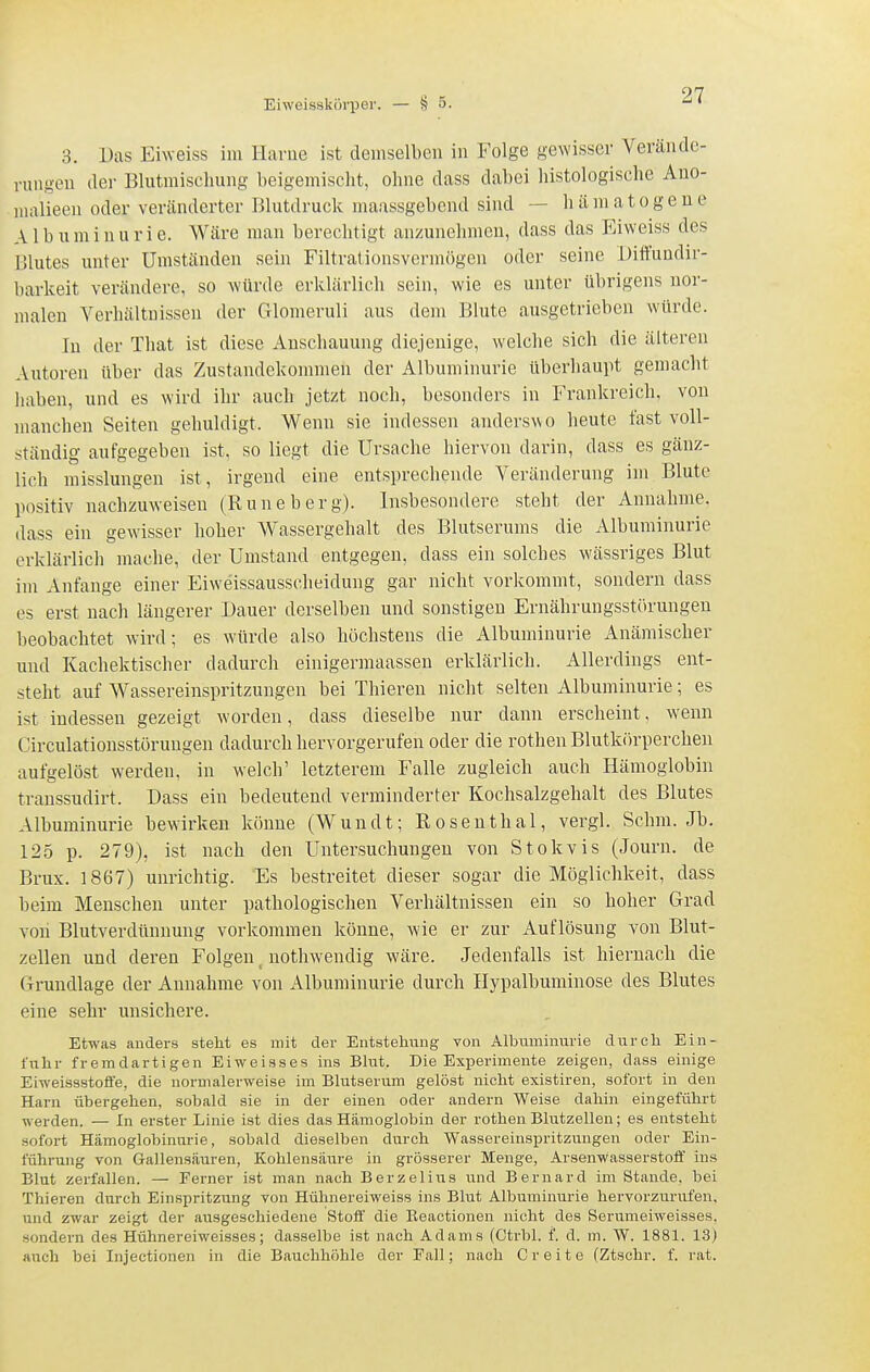 3. Das Eiweiss im Harue ist demselben in Folge gewisser Verände- i'uugeu dei- Blutmischung beigemischt, ohne dass dabei histologische Ano- )ualieeii oder veränderter Blutdruck maussgebend sind — hämatogeue Albuminurie. Wäre man berechtigt anzunehmen, dass das Eiweiss des Blutes unter Umständen sein Filtrationsvermögen oder seine Ditfundir- barkeit verändere, so würde erklärlich sein, wie es unter übrigens nor- malen Verliäitnissen der Glomeruli aus dem Blute ausgetrieben würde. In der That ist diese Anschauung diejenige, welche sich die älteren Autoren über das Zustandekonnnen der Albuminurie überhaupt gemacht haben, und es wird ihr auch jetzt noch, besonders in Frankreich, von manchen Seiten gehuldigt. Wenn sie indessen anderswo heute fast voll- ständig aufgegeben ist, so liegt die Ursache hiervon darin, dass es gänz- lich misslungen ist, irgend eine entsprechende Veränderung im Blute positiv nachzuweisen (Rune b er g). Insbesondere steht der Annahme, dass ein gewisser hoher Wassergehalt des Blutserums die Albuminurie erklärlich mache, der Umstand entgegen, dass ein solches wässriges Blut im Anfange einer Eiweissausscheidung gar nicht vorlcommt, sondern dass es erst nach längerer Dauer derselben und sonstigen Ernährungsstörungen beobachtet wird; es würde also höchstens die Albuminurie Anämischer und Kachektischer dadurch einigermaassen erklärlich. Allerdings ent- steht auf Wassereinspritzungen bei Thieren nicht selten Albuminurie; es ist indessen gezeigt worden, dass dieselbe nur dann erscheint, wenn Circulationsstörungen dadurch hervorgerufen oder die rothen Blutkörperchen aufgelöst werden, in welch' letzterem Falle zugleich auch Hämoglobin transsudii-t. Dass ein bedeutend verminderter Kochsalzgehalt des Blutes Albuminurie bewirken könne (Wundt; Rosenthal, vergl. Schm. Jb. 125 p. 279), ist nach den Untersuchungen von Stokvis (Journ. de Brüx. 1867) unrichtig. Es bestreitet dieser sogar die Möglichkeit, dass beim Menschen unter pathologischen Verhältnissen ein so hoher Grad von Blutverdünnung vorkommen könne, w-ie er zur Auflösung von Blut- zellen und deren Folgen _ nothwendig wäre. Jedenfalls ist hiernach die Grundlage der Annahme von Albuminurie durch Hypalbuminose des Blutes eine sehr unsichere. Etwas anders steht es mit der Entstehiing von Albuminurie durch Ein- fuhr fremdartigen Eiweisses ins Blut. Die Experimente zeigen, dass einige Eiweissstoffe, die normalerweise im Blutserum gelöst nicht existiren, sofort in den Harn übergehen, sobald sie in der einen oder andern Weise dahin eingeführt werden. — In erster Linie ist dies das Hämoglobin der rothen Blutzellen; es entsteht sofort Hämoglobinurie, sobald dieselben durch Wassereinspritzungen oder Ein- führung von Gallensäuren, Kohlensäure in grösserer Menge, Arsenwasserstoff ins Blut zerfallen. — Ferner ist man nach Berzelius und Bernard im Stande, bei Thieren durch Einspritzung von Hühnereiweiss ins Blut Albuminurie hervorzurufen, und zwar zeigt der ausgeschiedene Stoff' die Eeactionen nicht des Serumeiweisses, sondern des Hühnereiweisses; dasselbe ist nach Adams (Ctrbl. f. d. m. W. 1881. 13) auch bei Injectionen in die Bauchhöhle der Fall; nach Creite (Ztschr. f. rat.