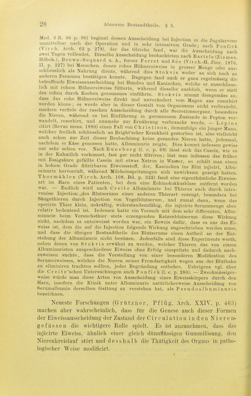 Med. 3 n. 36 p. 90) Ijegi.mt dessen Ausscheidung bei Injection in die Ju-ularvene unmittelbar nach der Operation und in sehr intensivem Grade- nach Pnnfif.l. (Virch. Arch 62 p. 278), der das Gleiche fand, war die Ausscheidung nach zwei Tagen vollendet. Dieselbe Ausscheidung beobachteten nach Bartels (Ziemss Hdbch.), Brown-Sequard U.A., ferner Forret und See (Virch.-H Jber ISVö' II. p. 227) bei Menschen, denen rohes Hühnereiweiss in grosser Menge oder aus schliesslich als Nahrung diente, während dies Stokvis weder an sich noch an anderen Personen bestätigen konnte. Dagegen fand auch er ganz regelmässig die betrefteude Eiweissausscheidung bei Hunden und Kaninchen, welche er ausschliess- lich mit rohem Hühnereiweiss fütterte, während dieselbe ausblieb, wenn er statt des rohen durch Kochen geronnenes einführte. Stokvis nimmt demgemäss an dass das rohe Hühnereiweiss direkt und unverändert vom Magen aus resorbirt werden könne; es werde aber in dieser Gestalt vom Organismus nicht verbraucht sondern verfiele der raschen Ausscheidung durch alle Secretionsorgane, besonders die Nieren, während es bei Einführung in geronnenem Zustande in Pepton ver- wandelt, resorbirt, und nunmehr zur Ernährung verbraucht werde. — Lepine citirt (Kevue mens. 1880) einen Fall von C h r i s t i s o n , demzufolge ein junger Mann welcher freilich schliesslich an Bright'scher Krankheit gestorben ist, also vielleicht auch schon zur Zeit dieser Beobachtung keine gesunden Nieren hatte, jedesmal, nachdem er Käse genossen hatte, Albuminurie zeigte. Dies kommt indessen gewiss nur sehr selten vor. NachKuneberg (1. c. p. 68) lä.sst .sich das Casein, wie es in der Kuhmilch vorkommt, fast gar nicht filtriren; löst man indessen das früher mit Essigsäure gefällte Casein mit etwas Natron in Wasser, so erhält man einen in hohem Grade iiltrirbaren Eiweissstofl', der, Kaninchen ins Blut injicirt, Albu- minurie hervorruft, während Milcheinspritzungen sich unwirksam gezeigt hatten. Thormählen (Virch. Arch. 108. Bd. p. 322) fand eine eigenthümliche Eiweiss- art im Harn eines Patienten, bei dem eine Echinokokkusblase entfernt worden war. — Endlich wird nach C r e i t e Albuminurie bei Thieren auch durch intra- venöse Injection _des Blutserums einer anderen Thierart erzeugt, besonders bei Säugethieren durch Injection von Vogelblutserum, und zumal dann, wenn das operirte Thier klein, unkräftig, widerstandsunfähig, die injicirte Serummenge aber relativ bedeutend ist. Indessen hatte ein Versuch mit dem sehr differenten, Albu- minurie beim Versuchsthier stets erzeugenden Katzenblutserum diese Wirkung nicht, nachdem es enteiweisst woi-den war, ein Beweis dafür, dass es nur das Ei- weiss ist, dem die auf die Injection folgende Wirkung zugeschrieben werden muss, und dass die übrigen Bestandtheile des Blutserums einen Antheil an der Ent- stehung der Albuminurie nicht besitzen. Jedenfalls sind diese Experimente werth. neben denen von Stokvis erwähnt zu werden, welcher Thieren das von einem Albuminuristen ausgeschiedene Eiweiss ohne Erfolg einspritzte und dadurch nach- zuweisen suchte, dass die Vorstellung von einer besonderen Modiflcation des Serumeiweisses, welches die Nieren seiner Fremdartigkeit wegen aus der Blutbahn zu eliminiren trachten sollten, jeder Begründung entbehre, üebrigens vgl. über die Grefte 'sehen Untersuchungen auch P o n f i c k (1. c. p. 280). — Zweckmässiger- weise würde man diese Arten von Ausscheidung eines Eiweisskörpers durch den Harn, insofern die Klinik unter Albuminurie natürlicherweise Ausscheidung von Serumalbumin derselben Gattung zu verstehen hat, als P s e u d o a 1 b u m i n u r i e bezeichnen. Neueste Forscliungen (Grützner, Pflüg. Arch. XXIV. p. 463) raachen aher wahrscheinlicli, dass für die Genese auch dieser Formen der Eiweissausscheidung der Zustand der C i r c u 1 a t i o n i n d e n Nieren- gefässen die wiclitigere Rolle spielt. Es ist anzunehmen, dass das injicirte Eiweiss, ähnlich einer gleich dünnflüssigen Gummilösung, den Nierenkreislauf stört und desshalb die Thätigkeit des Organs in patho- logischer Weise modificirt.