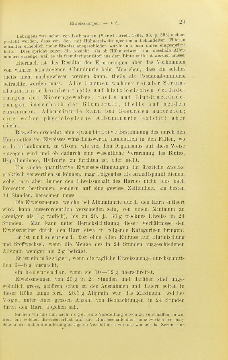 Uebi'igens war schon von Lehmann (Yirch. Arch. 1864. 30. p. 593) sichei- gestellt worden, dass von den mit Hühnereiweisainjectionen behandelten Thieren mitunter erheblich mehr Eiweiss ausgeschieden wurde, als man ihnen eingespritzt hatte. Dies spricht gegen die Ansicht, als ob Hühnereiweiss nur desshalb Albu- minurie erzeuge, weil es als fremdartiger Stott' aus dem Blute entfernt werden müsse. Hiernacli ist das Resultat der Erörterungen über das Vorkommen von wahrer liämatogener Albuminurie beim Menschen, dass ein solches tlieils nicht nachgewiesen werden kann, theils als Pseudoalbuminurie betrachtet werden muss. Alle Formen wahrer renaler Serum- albuminurie beruhen theils auf histologischen Verände- rungen des N i e r e n g e w e b e s, theils auf B1 u t d r u c k ä n d e - r u n g e n innerhalb der Gr 1 o m e r u 1 i, t Ii e i 1 s auf beiden zusammen. Albuminurie kann bei Gesunden auftreten; eine w a h r e physiologische Albuminurie e x i s t i r t aber nicht. — Bisweilen erscheint eine quantitative Bestimmung des durch den Harn entleerten Eiweisses wünschenswerth, namentlich in den Fällen, wo es darauf ankommt, zu wissen, wie viel dem Organismus auf diese Weise entzogen wird und ob dadurch eine wesentliche Verarmung des Blutes, Ilypalbuminose, .Hydrurie, zu fürchten ist, oder nicht. Um solche quantitative Eiweissbestimmungen für ärztliche Zwecke praktisch verwerthen zu können, mag Folgendes als Anhaltspunkt dienen, wobei man aber immer den Eiweissgehalt des Harnes nicht blos nach Procenten bestimmen, sondern auf eine gewisse Zeiteinheit, am besten 24 Stunden, berechnen muss. Die Eiweissmenge, welche bei Albuminurie durch den Harn entleert wird, kann ausserordentlich verschieden sein, von einem Minimum an (weniger als 1 g täglich), bis zu 20, ja 30 g trocknes Eiweiss in 24 Stunden. Man kann unter Berücksichtigung dieser Verhältnisse den Eiweissverlust durch den Harn etwa -in folgende Kategorieen bringen: Er ist unbedeutend, fast ohne allen Einfluss auf Blutmischung und Stoffwechsel, wenn die Menge des in 24 Stunden ausgeschiedeneu Albumin weniger als 2 g beträgt. Er ist ein mässiger, wenn die tägliche Eiweissmenge durchschnitt- lich 6—8 g ausmacht, ein bedeutender, wenn sie 10 — 12g überschreitet. Eiweissmengen von 20 g in 24 Stunden und darüber sind unge- wöhnlich gross, gehören schon zu den Ausnahmen und dauern selten in dieser Höhe lange fort. 28,3 g Albumin war das Maximum, welches Vogel unter einer grossen Anzahl von Beobachtungen in 24 Stunden durch den Harn abgehen sah. Suchen wir uns nun nach Vogel eine Vorstellung davon zu verschaffen, in wie weit ein solcher Eiweissverlust auf die Blutbeschafi'enheit einziiwirken vermag. Bietzen wir dabei die allerungünstigsten Verhältnisse voraus, wonach das Serum nur