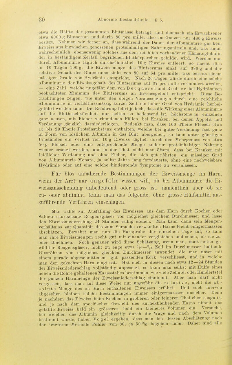 etwa dio Hälfto der gesammten Blutmasse beträgt, und demnach ein Erwachsener etwa 6000 g Blutserum und darin 80 pro mille, also im Ganzen nur 480gEiweiss besitzt. Nehmen wir ferner an, dass während der Dauer der Albuminurie -nr kein Eiweiss aus inzwischen genossenen protoinhaltigen Nahrungsmitteln und, was kaum wahrscheinlich, ebensowenig solches aus dem reichlich vorhandonen Hiimatoglobulin der in beständigem Zerfall begriffenen Blutkörperchen gebildet wird. Werden niui durch Albuminurie täglich durchschnittlich 10 g Eiweiss entleert, so macht dies in 10 Tagen 100 g, die Eiweissmenge des Blutserums sinkt auf 380 g und der relative Gehalt des Blutserums sinkt von 80 auf 64 pro mille, was bereits einem massigen Grade von Hydritmie entspricht. Nach 26 Tagen würde durch eine solche Albuminurie der Eiweissgehalt des Blutserums auf 37 pro mille vermindert werden, — eine Zahl, welche ungefähr dem von B e c q u e r e 1 und Rodler bei Hydrämieen beobachteten Minimum des Blutserums an Eiweissgehalt entspricht. Diese Be- trachtungen zeigen, wie unter den obigen Voraussetzungen durch eine reichliche Albuminurie in verhältnissmässig kurzer Zeit ein hoher Grad von Hydrämie herbei- geführt werden kann. Die Erfahrung lehrt jedoch, dass die Wirkung einer Albuminurie auf die Blutbeschafifenheit nur selten so bedeutend ist, höchstens in einzelneu ganz acuten, mit Fieber verbundenen Fällen, bei Kranken, bei denen Appetit und Verdauung gänzlich darniederliegen. Bedenkt man, dass 100 Theile Fleisch etwa 15 bis 20 Theile Protemsubstanz enthalten, welche bei guter Verdauung fast ganz in Form von löslichem Albumin in das Blut übergehen, so kann unter günstigen Umständen ein Verlust von 10 g Eiweiss täglich durch den Mehrgenuss von etwa 50 g Fleisch oder eine entsprechende Menge anderer proteinhaltiger Nahrung wieder ersetzt werden, und in der That sieht man öfters, dass bei Kranken mit leidlicher Verdauung und ohne Fieber, die sich gut nährten, ein massiger Grad von Albuminurie Monate, ja selbst Jahre lang fortdauerte, ohne eine nachweisbare Hydrämie oder auf eine solche hindeutende Symptome zu veranlassen. Für blos annähernde Bestimmungen der Eiweissmenge im Harn, wenn der Arzt nur ungefähr wissen will, ob bei Albuminurie die Ei- weissausscheidung unbedeutend oder gross ist, namentlich aber ob sie zu- oder abnimmt, kann man das folgende, ohne grosse Hülfsmittel aus- zuführende Verfahren einschlagen. Man wähle zur Ausfällung des Eiweisses aus dem Harn durch Kochen oder Salpetersäurezusatz Eeagensgläser von möglichst gleichem Durchmesser und lasse den Eiweissniederschlag 24 Stunden ruhig stehen. Man kann dann sein Mengen- verhältniss zur Quantität des zum Versuche verwandten Harns leicht einigermaassen abschätzen. Bewahrt man nun die Harnprobe der einzelnen Tage auf, so kann man ihre Eiweissmengen recht gut mit einander vergleichen und sehen, ob sie zu- oder abnehmen. Noch genauer wird diese Schätzung, wenn man, statt unten ge- wölbter Reagensgläser, nicht zu enge etwa ^2—^/4 Zoll im Durchmesser haltende Glasröhren von möglichst gleichem Durchmesser anwendet, die man unten mit einem gerade abgeschnittenen, gut passenden Kork verschliesst, und in welche man den gekochten Harn eingiesst. Hat sich in diesen nach etwa 12—24 Stunden der Eiweissniederschlag vollständig abgesetzt, so kann man selbst mit Hülfe eines neben die Röhre gehaltenen Maassstabes bestimmen, wie viele Zehntel oder Hundertstel der ganzen Harnmenge der Eiweissniederschlag einnimmt. Aber man darf nicht vergessen, dass man auf diese Weise nur ungefähr die relative, nicht die ab- solute Menge des im Harn enthaltenen Eiweisses erfährt. Und auch hiervon abgesehen bleiben solche Bestimmungen immer einigermaassen unsicher. Denn je nachdem das Eiweiss beim Kochen in gröberen oder feineren Theilchen coaguJirt und je nach dem specifischen Gewicht des zurückbleibenden Harns nimmt das gefällte Eiweiss .bald ein grösseres, bald ein kleineres Volumen ein. Versuche, bei welchen das Albumin gleichzeitig durch die Wage und nach dem Volumen bestimmt wurde, haben Vogel ergeben, dass man bei dessen Abschätzung nach der letzteren Methode Fehler von 30, ja 50 0/o begehen kann. Daher sind alle
