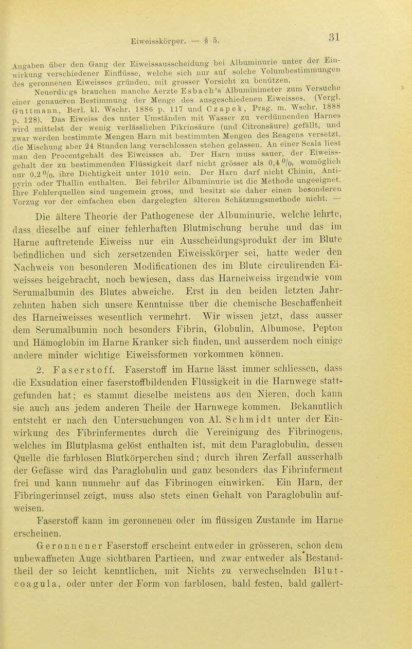 \n-aben übor den Gang der Eiweissausscheidimg bei Albuminurie unter der Ein- wi °kung verschiedener EinÜüsse, welche sich nur auf solche Volumbestimmungen des geronnenen Eiweisses gründen, mit grosser Vorsicht zu benützen. °Neuerdii;gs brauchen manche Aerzte Esbach's Albuminimeter zum Versuche einer genaueren Bestimmung der Menge des ausgeschiedenen Eiweisses. (Vergl. Guttmann, Berl. kl. Wschr. 188G p. 117 und Czapek, Prag. m. Wschr. 1888 p. 128). Das Eiweiss des unter Umstilnden mit Wasser zu verdünnenden Harnes wird mittelst der wenig verlilsslichen Pikrinsäure (und Citronsiiure) gefällt, und zwar werden bestimmte Mengen Harn mit bestimmten Mengen des Beagens^ versetzt, die Mischung aber 24 Stunden lang verschlossen stehen gelassen. Au einer Scala liest man den Procentgehalt des Eiweisses ab. Der Harn imiss sauer, der Eiweiss- gehalt der zu bestimmenden Flüssigkeit darf nicht grösser als 0,4 /q, womöglich nur 0.2 O/o, ihre Dichtigkeit unter 1010 sein. Der Harn darf nicht Chinin, Auti- pyrin oder Thallin enthalten. Bei febriler Albuminurie ist die Methode ungeeignet. Ihre Fehlerquellen sind ungemein gross, und besitzt sie daher einen besonderen Vorzug vor der einfachen eben dargelegten älteren Schätzungsmethode nicht. — Die ältere Theorie der Pathogenese der Albuminurie, welche lehrte, dass. dieselbe auf einer fehlerhaften Blutmischung beruhe und das im Harne auftretende Eiweiss nur ein Ausscheidungsprodukt der im Blute befindlichen und sich zersetzenden Eiweisskörper sei, hatte weder den Nachweis von besonderen Modificationen des im Blute circulirenden Ei- weisses beigebracht, noch bewiesen, dass das Harneiweiss irgendwie vom Serumalhumin des Blutes abweiche. Erst in den beiden letzten Jahr- zehnten haben sich unsere Kenntnisse über die chemische Beschaffenheit des Harneiweisses wesentlich vermehrt. Wir wissen jetzt, dass ausser dem Serumalhumin noch besonders Fibrin, Globulin, Albumose, Pepton und Hämoglobin im Harne Kranker sich finden, und ausserdem noch einige andere minder wichtige Eiweissformen vorkommen können. 2. Faserstoff. Faserstoff im Harne lässt immer schliessen, dass die Exsudation einer faserstoffbildenden Flüssigkeit in die Harnwege statt- gefunden hat; es stammt dieselbe meistens aus den Nieren, doch kann sie auch aus jedem anderen Theile der Harnwege kommen. Bekanntlich entsteht er nach den Untersuchungen von AI. Schmidt unter der Ein- wirkung des Fibrinfermentes durch die Vereinigung des Fibrinogens, welches im Blutplasma gelöst enthalten ist, mit dem Paraglobulin, dessen Quelle die farblosen Blutkörperchen sind; durch ihren Zerfall ausserhalb der Gefässe wird das Paraglobulin und ganz besonders das Fibrinferment frei und kann nunmehr auf das Fibrinogen einwirken. Ein Harn, der Fibringerinnsel zeigt, muss also stets einen Gehalt von Paraglobulin auf- weisen. Faserstoff kann im geronnenen oder im flüssigen Zustande im Harne ei'scheinen. Geronnener Faserstoff erscheint entweder in grösseren, schon dem unbewaffneten Auge sichtbaren Partieen, und zwar entweder als Bestand- theil der so leicht kenntlichen, mit Nichts zu verwechselnden Blut- coagula, oder unter der Form von farblosen, bald festen, bald gallert-