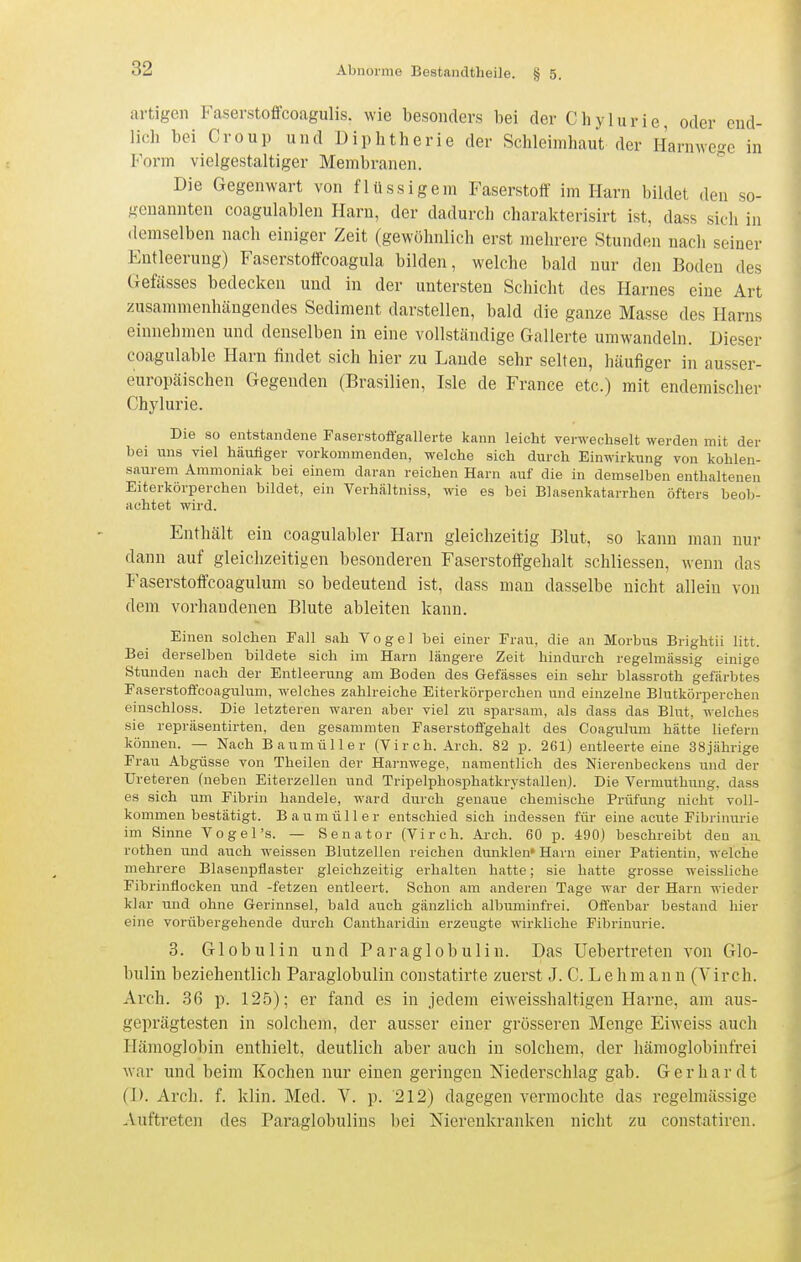 artigen Faserstoffcoagulis. wie besonders bei der Chylurie, oder end- lich bei Croup und Diphtherie der Schleimhaut der Harmvege in Form vielgestaltiger Membranen. Die Gegenwart von flüssigem Faserstoff im Harn bildet den so- genannten coagulablen Harn, der dadurch charakterisirt ist, dass sich in demselben nach einiger Zeit (gewöhnlich erst mehrere Stunden nach seiner Entleerung) Faserstoffcoagula bilden, welche bald nur den Boden des Gefässes bedecken und in der untersten Schicht des Harnes eine Art zusammenhängendes Sediment darstellen, bald die ganze Masse des Harns einnehmen und denselben in eine vollstcändige Gallerte umwandeln. Dieser coagulable Harn findet sich hier zu Laude sehr selten, häufiger in ausser- europäischen Gegenden (Brasilien, Isle de France etc.) mit endemischer Chylurie. Die so entstandene Faserstoffgallerte kann leicht verwechselt werden mit der bei uns viel häufiger vorkommenden, welche sich durch Einwirkung von kohlen- saurem Ammoniak bei einem daran reichen Harn auf die in demselben enthaltenen Eiterkörperchen bildet, ein Verhältniss, wie es bei Blasenkatarrhen öfters beob- achtet wird. Enthält ein coagulabler Harn gleichzeitig Blut, so kann man nur dann auf gleichzeitigen besonderen Faserstoffgehalt schliessen, wenn das Faserstoffcoagulum so bedeutend ist, dass man dasselbe nicht allein von dem vorhandenen Blute ableiten kann. Einen solchen Fall sah Vogel bei einer Frau, die an Morbus Brightii litt. Bei derselben bildete sich im Harn längere Zeit hindurch regelmässig einige Stunden nach der Entleerung am Boden des Gefässes ein sehr blassroth gefärbtes Faserstoffcoagulum, welches zahlreiche Eiterkörperchen und einzelne Blutkörperchen einschloss. Die letzteren waren aber viel zu sparsam, als dass das Blut, welches sie repräsentirten, den gesammten Faserstofi'gehalt des Coagulum hätte liefern können. — Nach Baumüller (Virch. Arch. 82 p. 261) entleerte eine 38jährige Frau Abgüsse von Theilen der Hai-nwege, namentlich des Nierenbeckens und der Ureteren (neben Eiterzellen und Tripelphosphatkrystallen). Die Vermuthung, dass es sieh um Fibrin handele, ward durch genaue chemische Prüfung nicht voll- kommen bestätigt. Baumüller entschied sich indessen für eine acute Fibrinurie im Sinne Vogel's. — Senator (Virch. Arch. 60 p. 490) beschreibt den an, rothen und auch weissen Blutzellen reichen dunklen» Harn einer Patientin, welche mehrere Blasenpflaster gleichzeitig erhalten hatte; sie hatte grosse weissliche Fibrinflocken und -fetzen entleert. Schon am anderen Tage war der Harn wieder klar und ohne Gerinnsel, bald auch gänzlich albuminfrei. Ofl'enbar bestand hier eine vorübergehende durch Cantharidin erzeugte wirkliche Fibrinurie. 3. Globulin und P a r a g 1 o b u 1 i n. Das Uebertreten von Glo- bulin beziehentlich Paraglobulin constatirte zuerst J. C. Lehmann (Virch. Arch. 36 p. 125); er fand es in jedem eiweisshaltigen Harne, am aus- geprägtesten in solchem, der ausser einer grösseren Menge Eiweiss auch Hämoglobin enthielt, deutlich aber auch in solchem, der hämoglobinfrei war und beim Kochen nur einen geringen Niederschlag gab. Gerhardt (D. Arch. f. klin. Med. V. p. 212) dagegen vermochte das regelmässige -Vuftreten des Paraglobulins bei Nierenkranken nicht zu constatiren.