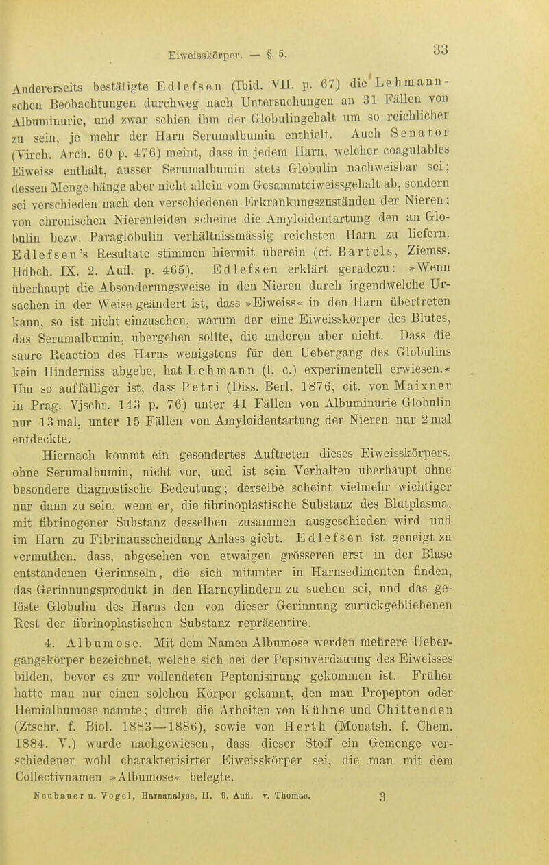 Andererseits bestätigte Edlefsen (Ibid. VII. p. 67) die Lehma mi- schen Beobachtungen durchweg nach Untersuchungen an 31 Fällen von Albuminurie, und zwar schien ihm der Globulingehalt um so reichlicher zu sein, je mehr der Harn Serumalbumin enthielt. Auch Senator (Virch. Arch. 60 p. 476) meint, dass in jedem Harn, welcher coagulables Eiweiss enthält, ausser Serumalbumin stets Globulin nachweisbar sei; dessen Menge hänge aber nicht allein vom Gesammteiweissgehalt ab, sondern sei verschieden nach den verschiedenen Erkrankungszuständen der Nieren; von chronischen Nierenleiden scheine die Amyloidentartung den an Glo- bulin bezw. Paraglobulin verhältnissmässig reichsten Harn zu liefern. Edlefsen's Resultate stimmen hiermit überein (cf. Bartels, Ziemss. Hdbch. IX. 2. Aufl. p. 465). Edlefsen erklärt geradezu: »Wenn überhaupt die Absonderungsweise in den Nieren durch irgendwelche Ur- sachen in der Weise geändert ist, dass »Eiweiss« in den Harn übertreten kann, so ist nicht einzusehen, warum der eine Eiweisskörper des Blutes, das Serumalbumin, übergehen sollte, die anderen aber nicht. Dass die saure Reaction des Harns wenigstens für den Uebergang des Globulins kein Hinderniss abgebe, hat Lehmann (1. c.) experimentell erwiesen.« Um so auffälliger ist, dassPetri (Diss. Berl. 1876, cit. von Maixner in Prag. Vjschr. 143 p. 76) unter 41 Fällen von Albuminurie Globulin I nur 13 mal, unter 15 Fällen von Amyloidentartung der Nieren nur 2 mal entdeckte. Hiernach kommt ein gesondertes Auftreten dieses Eiweisskörpers, ohne Serumalbumin, nicht vor, und ist sein Verhalten überhaupt ohne besondere diagnostische Bedeutung; derselbe scheint vielmehr wichtiger nur dann zu sein, wenn er, die fibrinoplastische Substanz des Blutplasma, mit fibrinogener Substanz desselben zusammen ausgeschieden wird und im Harn zu Fibrinausscheidung Anlass giebt. Edlefsen ist geneigt zu vermuthen, dass, abgesehen von etwaigen grösseren erst in der Blase entstandenen Gerinnseln, die sich mitunter in Harnsedimenten finden, das Gerinnungsprodukt jn den Harncylindern zu suchen sei, und das ge- löste Globulin des Harns den von dieser Gerinnung zurückgebliebenen Eest der fibrinoplastischen Substanz repräsentire. 4. Album ose. Mit dem Namen Albumose werden mehrere Ueber- gangskörper bezeichnet, welche sich bei der Pepsinverdauung des Eiweisses bilden, bevor es zur vollendeten Peptonisirung gekommen ist. Früher hatte man nur einen solchen Körper gekannt, den man Propepton oder Hemialbumose nannte; durch die Arbeiten von Kühne und Chittenden (Ztschr. f. Biol. 1883—188ö), sowie von Herth (Monatsh. f. Chem. 1884. V.) wurde nachgewiesen, dass dieser Stoff ein Gemenge ver- schiedener wohl charakterisirter Eiweisskörper sei, die man mit dem CoUectivnamen »Albumose« belegte. Nentauer u. Vogel, Harnanalyse, II. 9. Aufl. v. Thomas. 3