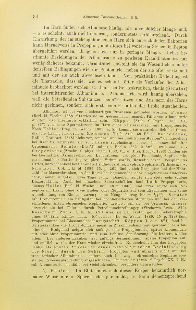 Im Harn findet sich Albumose häufig, nie in reichlicher Menge und, wie es scheint, auch nicht dauernd, sondern stets vorübergehend. Durch Einwirkung der im stehengebliebenen Harn sich entwickelnden Bakterien kann Harneiweiss in Propepton, und dieses bei weiterem Stehen in Pepton übergeführt werden, übrigens stets nur in geringer Menge. Ueber be- stimmte Beziehungen der Albumosurie zu gewissen Krankheiten ist nur wenig Sicheres bekannt; vermuthlich entsteht sie im Wesentlichen unter denselben Bedingungen wie die Peptonurie, neben der sie öfter vorkommt und mit der sie auch abwechseln kann. Von praktischer Bedeutung ist die Thatsache, dass sie, wie es scheint, öfter als Vorläufer der Albu- minurie beobachtet worden ist, theils bei Geisteskranken, theils (Senator) bei intermittirender Albuminurie. Albumosurie wird häufig übersehen, weil die betreffenden Substanzen beim'Erhitzen und Ansäuern des Harns nicht gerinnen, sondern sich erst beim Erkalten der Probe ausscheiden. Albumose ist bei verschiedenartigen Prozessen gefunden worden. Posner (Berl. kl. V^schr. 1888. 21) wies sie im Sperma nach; manche Fälle von Albumosurie dürften also hierdurch erklärlich sein. Koppen (Arch. f. Psych. 1889. XX. p. 867) vermisste Spermatozoon im Harn eines Geisteskranken mit Propeptonurie. Nach Kahler (Prag. m. Wschr. 1889. 4. 5.) kommt sie wahrscheinlich bei Osteo- malacie (L a n g e n d or f f u. Mommsen, Virch. Arch. 69 Bd. 9 ; Bence Jones, Philos. Transact. 1848) nicht vor, sondern nur bei „multiplem Myelom der Knochen; bei Eachitis vermisste sie v. Jaksch regelmässig, ebenso bei unzweifelhafter Osteomalacie. Senator (Die Albuminurie, Berlin 1882; 2. Aufl., 1890) und Ter- Gregoriantz^(Zt8chr. f. phys. Chem. 1882. VI. u. Diss. Dorpat 1883) fanden sie bei Dermatitis, Darmgeschwüren, Leberabsoess, croupöser Pneumonie, Septikaemie, carcinomatöser Peritonitis, Apoplexie, Vitium cordis, Besectio coxae, Peripleuritis Caries, im Wochenbett bei Parametritis, Endocarditis, Typhus, Nephritis, Phthisis u. s. w. Nach Loeb (Cbl. f. kl. M. 1889. 15. p. 261) findet sich Propepton bei der Mehr- zahl der Masernkranken, in der Eegel bei beginnender oder eingetretener Deferves- cenz, immer ungefähr zwei Tage lang. Daneben zeigte sich stets sehr schöne Diazoreaktion. Auch bei einzelnen Scharlachfällen fand Loeb Propeptonurie, ebenso Heller (Berl. kl. Wschr. 1889. 48 p. 1038), und zwar zeigte sich Pro- pepton im Harn, ohne dass Fieber oder Nephritis auf sein Erscheinen und seine Ausscheidung von Einfluss waren; seine Menge betrug bis zu ^ji^jo. Senator sah Propeptonurie am häufigsten bei hochfieberhaften Störungen und bei den ver- schiedenen Arten chronischer Nephritis. Leube sah sie bei Urticaria. Lassar erzeugte sie bei Thieren durch Petroleumeinreibungen (Virchow's Arch. 1879). Bosenheim (Ztschr. f. kl. M. XV.) wies sie bei akuter gelber Leberatrophie eines 3V2jähr. Kindes nach. Köttnitz (D. m. Wschr. 1889. 45 p. 929) fand Propeptonurie bei Blasenmolenschwangerschaft. Koppen (1. c. p. 874) fand bei Geisteskranken die Propeptonurie meist in Zusammenhang mit gewöhnlicher Albu- minurie. Einigemal zeigte sich anfangs eine Propeptonurie, später Albuminurie mit oder ohne Propeptonurie, und zum Schluss der Störung die letztere wieder allein. Bei anderen Kranken trat anfangs Serumalbumin, später Propepton auf, und endlich wurde der Harn wieder eiweissfrei. Es erscheint ihm das Propepton häufig als erstes Anzeichen einer pathologischen Beeinflussung der Nieren durch das Gehirn. Propepton wird übrigens nicht nur bei transitorischer Albuminurie, sondern auch bei wegen chronischer Nephritis con- stanter Eiweissausscheidung ausgeschieden. Fürstner (Arch. f. Psych. XX. 2. H.) sah Albumosurie ebenfalls bei Geisteskranken, besonders delirirenden. 5. Pepton. Im Blut findet sich dieser Körper bekanntlich nor- maler Weise nur in Spuren oder gar nicht; es kann dementsprechend
