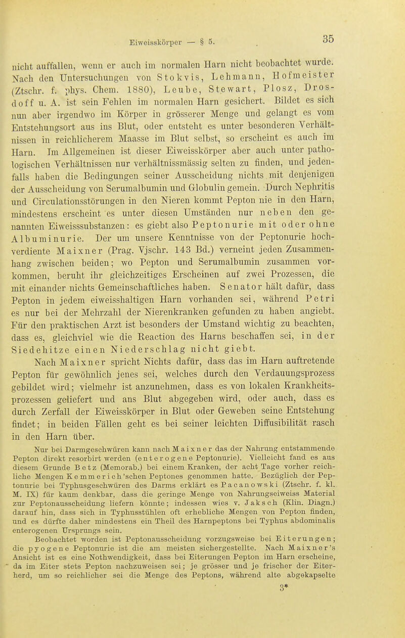 nicht auffallen, wenn er aucli im normalen Harn nicht beobachtet wurde. Nach den Untersuchungen von Stokvis, Lehmann, Hofmeister (Ztschr. f. phys. Cham. 1880), Leube, Stewart, Plosz, Dros- doff u. A. ist sein Fehlen im normalen Harn gesichert. Bildet es sich nun aber irgendwo im Körper in grösserer Menge und gelangt es vom Entstehungsort aus ins Blut, oder entsteht es unter besonderen Verhält- nissen in reichlicherem Maasse im Blut selbst, so erscheint es auch im Harn. Im Allgemeinen ist dieser Eiweisskörper aber auch unter patho- logischen Verhältnissen nur verhältnissmässig selten zu finden, und jeden- falls haben die Bedingungen seiner Ausscheidung nichts mit denjenigen der Ausscheidung von Serumalbumin und Globulin gemein. Durch Nephritis und Circulationsstörungen in den Nieren kommt Pepton nie in den Harn, mindestens erscheint es unter diesen Umständen nur neben den ge- nannten Eiweisssubstanzen: es giebt also Peptonurie mit oderohne Albuminurie. Der um unsere Kenntnisse von der Peptonurie hoch- verdiente Maixner (Prag. Vjschr. 143 Bd.) verneint jeden Zusammen- hang zwischen beiden; wo Pepton und Serumalbumin zusammen vor- kommen, beruht ihr gleichzeitiges Erscheinen auf zwei Prozessen, die mit einander nichts Gemeinschaftliches haben. Senator hält dafür, dass Pepton in jedem eiweisshaltigen Harn vorhanden sei, während Petri es nur bei der Mehrzahl der Nierenkranken gefunden zu haben angiebt. Für den praktischen Arzt ist besonders der Umstand wichtig zu beachten, dass es, gleichviel wie die Reaction des Harns beschaffen sei, in der Siedehitze einen Niederschlag nicht giebt. Nach Maixner spricht Nichts dafür, dass das im Harn auftretende Pepton für gewöhnlich jenes sei, welches durch den Verdauungsprozess gebildet wird; vielmehr ist anzunehmen, dass es von lokalen Krankheits- prozessen geliefert und ans Blut abgegeben wird, oder auch, dass es durch Zerfall der Eiweisskörper in Blut oder Geweben seine Entstehung findet; in beiden Fällen geht es bei seiner leichten Diffusibilität rasch in den Harn über. Nur bei Darmgeschwüren kann nach Maixner das der Nahrung entstammende Pepton direkt resorbirt werden (enter o gen e Peptonurie). Vielleicht fand es aus diesem Grunde Betz (Memorab.) bei einem Kranken, der acht Tage vorher reich- liche Mengen K e mm e r i ch'sehen Peptones genommen hatte. Bezüglich der Pep- tonurie bei Typhusgeschwüren des Darms erklärt esPacanowski (Ztschr. f. kl. M. IX) für kaum denkbar, dass die geringe Menge von Nahrungseiweiss Material zur Peptonausscheidung liefern könnte; indessen wies v. Jaksch (Klin. Diagn.) darauf hin, dass sich in Typhusstühlen oft erhebliche Mengen von Pepton finden, und es dürfte daher mindestens ein Theil des Harnpeptons bei Typhus abdominalis enterogenen Ursprungs sein. Beobachtet worden ist Peptonausscheidung vorzugsweise bei Eiterungen; die pyogene Peptonurie ist die am meisten sichergestellte. Nach Maixner's Ansicht ist es eine Nothwendigkeit, dass bei Eiterungen Pepton im Harn erscheine, da im Eiter stets Pepton nachzuweisen sei; je grösser und je frischer der Eiter- herd, um so reichlicher sei die Menge des Peptons, während alte abgekapselte 3*