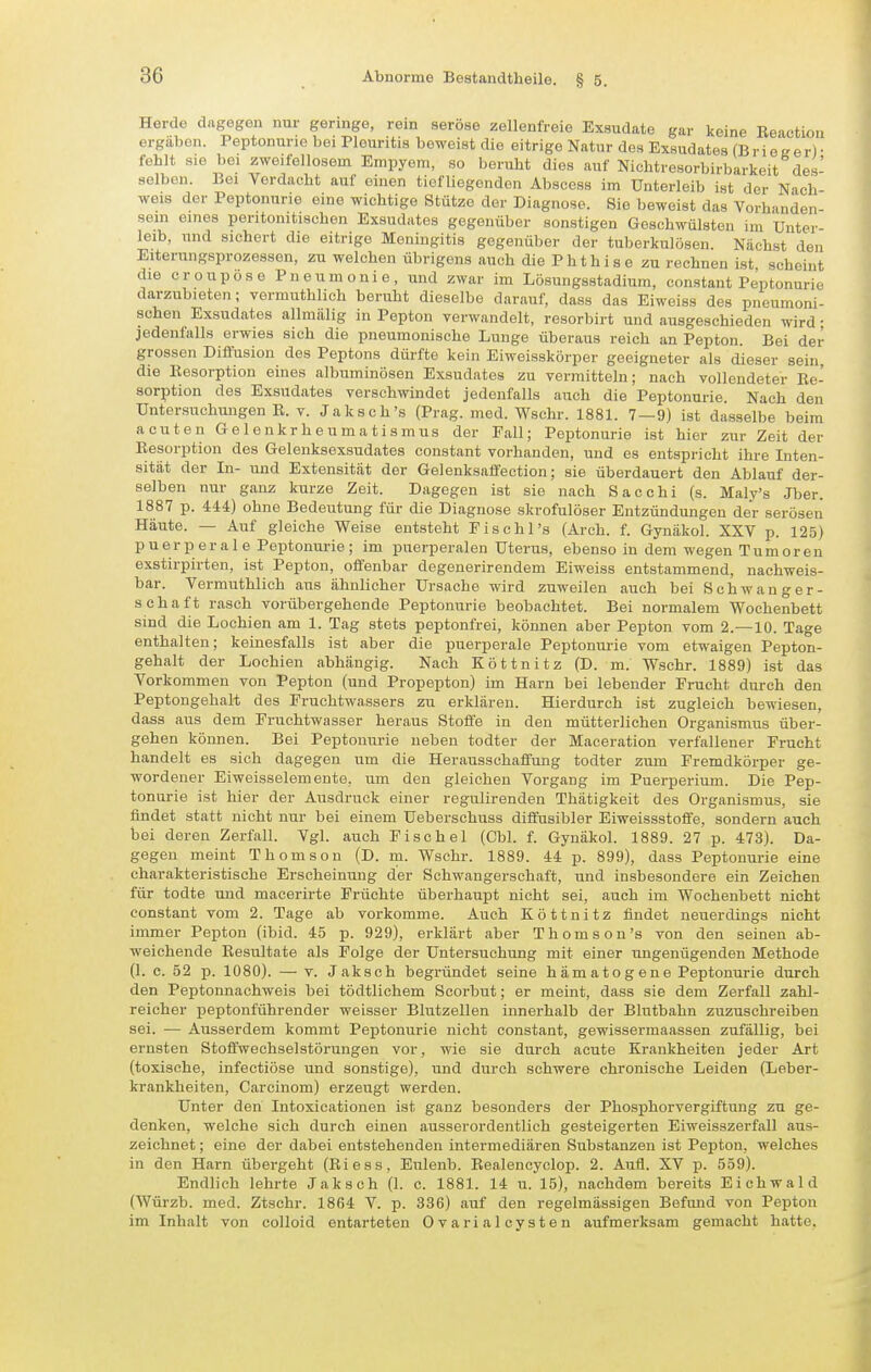Herde dagegen nur geringe, rein seröse zellenfreie Exsudate gar keine Beaotion ergaben. Peptonurie bei Pleuritis beweist die eitrige Natur des Exsudates (BrieKer)- fehlt sie bei zweifellosem Empyem, so beruht dies auf Nichtresorbirbarkeit des- selben. Bei Verdacht auf einen tiefliegenden Abscess im Unterleib ist der Nach weis der Peptonurie eine wichtige Stütze der Diagnose. Sie beweist das Vorh-uiden sein eines pentonitischen Exsudates gegenüber sonstigen Geschwülsten im Unter- leib, und sichert die eitrige Meningitis gegenüber der tuberkulösen. Nächst den Eiterungsprozessen, zu welchen übrigens auch die P h t h i s e zu rechnen ist, scheint die croupöse Pneumonie, und zwar im Lösungsstadium, constant Peptonurie darzubieten; vermuthlich beruht dieselbe darauf, dass das Eiweiss des pneumoni- schen Exsudates allmiilig in Pepton verwandelt, resorbirt und ausgeschieden wird; jedenfalls erwies sich die pneumonische Lunge überaus reich an Pepton. Bei der grossen Diffusion des Peptons dürfte kein Eiweisskörper geeigneter als dieser sein, die Eesorption eines albuminösen Exsudates zu vermitteln; nach vollendeter Re- sorption des Exsudates verschwindet jedenfalls auch die Peptonurie. Nach den Untersuchungen R. v. Jaksch's (Prag. med. Wsehr. 1881. 7—9) ist dasselbe beim acuten Gelenkrheumatismus der Fall; Peptonurie ist hier zur Zeit der Resorption des Gelenksexsudates constant vorhanden, und es entspricht ihre Inten- sität der In- und Extensität der Gelenksaffection; sie überdauert den Ablauf der- selben nur ganz kurze Zeit. Dagegen ist sie nach Sacchi (s. Maly's Jber. 1887 p. 444) ohne Bedeutung für die Diagnose skrofulöser Entzündungen der serösen Häute. — Auf gleiche Weise entsteht Fischl's (Arch. f. Gynäkol. XXV p. 125) puerperale Peptonurie; im puerperalen Uterus, ebenso in dem wegen Tumoren exstirpirten, ist Pepton, offenbar degenerirendem Eiweiss entstammend, nachweis- bar. Vermuthlich aus ähnlicher Ursache wird zuweilen auch bei Schwanger- schaft rasch vorübergehende Peptonurie beobachtet. Bei normalem Wochenbett sind die Lochien am 1. Tag stets peptonfrei, können aber Pepton vom 2.—10. Tage enthalten; keinesfalls ist aber die puerperale Peptonurie vom etwaigen Pepton- gehalt der Lochien abhängig. Nach Zöttnitz (D. m. Wschr. 1889) ist das Vorkommen von Pepton (und Propepton) im Harn hei lebender Frucht durch den Peptongehalt des Fruchtwassers zu erklären. Hierdurch ist zugleich bewiesen, dass aus dem Fruchtwasser heraus Stoffe in den mütterlichen Organismus über- gehen können. Bei Peptonurie neben todter der Maceration verfallener Frucht handelt es sich dagegen um die Herausschaffung todter zum Fremdkörper ge- wordener Eiweisselemente. um den gleichen Vorgang im Puerperium. Die Pep- tonurie ist hier der Ausdruck einer regulirenden Thätigkeit des Organismus, sie findet statt nicht nur bei einem Ueberschuss diflusibler Eiweissstoffe, sondern auch bei deren Zerfall. Vgl. auch Fischel (Cbl. f. Gynäkol. 1889. 27 p. 473). Da- gegen meint Thomson (D. m. Wschr. 1889. 44 p. 899), dass Peptonurie eine charakteristische Erscheinung der Schwangerschaft, und insbesondere ein Zeichen für todte und macerirte Früchte überhaupt nicht sei, auch im Wochenbett nicht constant vom 2. Tage ab vorkomme. Auch Köttnitz findet neuerdings nicht immer Pepton (ibid. 45 p. 929), erklärt aber Thomson's von den seinen ab- weichende Resultate als Folge der Untersuchung mit einer ungenügenden Methode (1. c. 52 p. 1080). — V. Jaksch begründet seine hämatogene Peptonurie durch den Peptonnachweis bei tödtlichem Scorbut; er meint, dass sie dem Zerfall zahl- reicher peptonführender weisser Blutzellen innerhalb der Blutbahn zuzuschreiben sei. — Ausserdem kommt Peptonurie nicht constant, gewissermaassen zufällig, bei ernsten Stoffwechselstörungen vor, wie sie durch acute Krankheiten jeder Art (toxische, infectiöse und sonstige), und durch schwere chronische Leiden (Leber- krankheiten, Carcinom) erzeugt werden. Unter den Intoxicationen ist ganz besonders der Phosphorvergiftung zu ge- denken, welche sich durch einen ausserordentlich gesteigerten Eiweisszerfall aus- zeichnet ; eine der dabei entstehenden intermediären Substanzen ist Pepton, welches in den Harn übergeht (Riess, Eulenb. Bealencyclop. 2. Aufl. XV p. 559). Endlich lehrte Jaksch (1. c. 1881. 14 u. 15), nachdem bereits Eichwald (Würzb. med. Ztschr. 1864 V. p. 336) auf den regelmässigen Befund von Pepton im Inhalt von colloid entarteten Ovarialcysten aufmerksam gemacht hatte.