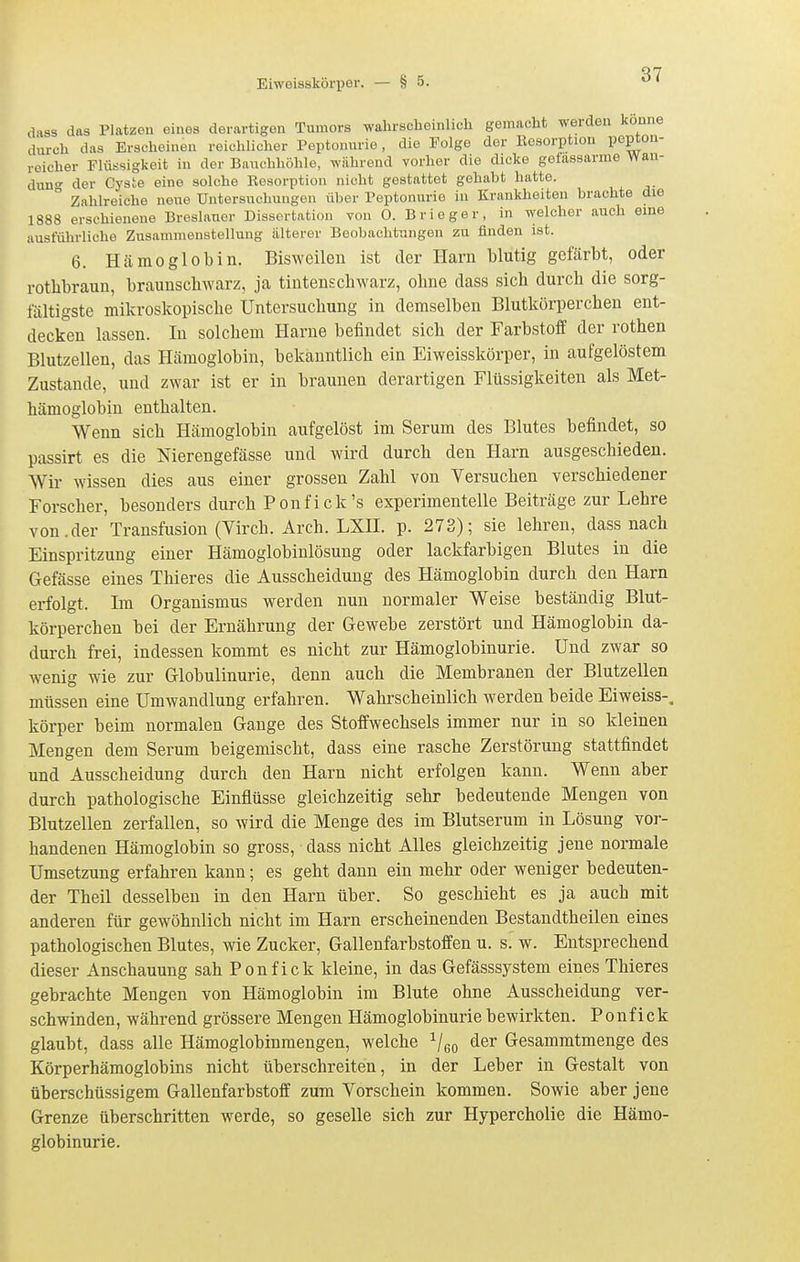 dass das Platzen eines derartigen Tumors wahrscheinlich gemacht werden könne durch das Erscheinen reichlicher Peptonurio, die Folge der Eosorption pepto-i- reicher Flüssigkeit in der Bauchhöhle, während vorher die dicke gefassarme Wan- dun der Cyste eine solche Resorption nicht gestattet gehabt hatte.  Zahlreiche neue Untersuchungen über Peptonurie in Krankheiten brachte die 1888 erschienene Breslauor Dissertation von 0. Brieger, in welcher auch eine ausführliche Zusammenstellung älterer Beobachtungen zu finden ist. 6. Hämoglobin. Bisweilen ist der Harn blutig gefärbt, oder rothbraun, braunschwarz, ja tintenschwarz, ohne dass sich durch die sorg- fältigste mikroskopische Untersuchung in demselben Blutkörperchen ent- decken lassen. In solchem Harne befindet sich der Farbstoff der rothen Blutzellen, das Hämoglobin, bekanntlich ein Eiweisskörper, in aufgelöstem Zustande, und zwar ist er in braunen derartigen Flüssigkeiten als Met- hämoglobin enthalten. Wenn sich Hämoglobin aufgelöst im Serum des Blutes befindet, so passirt es die Nierengefässe und wird durch den Harn ausgeschieden. Wir wissen dies aus einer grossen Zahl von Versuchen verschiedener Forscher, besonders durch Ponfick's experimentelle Beiträge zur Lehre von.der Transfusion (Virch. Arch. LXH. p. 273); sie lehren, dass nach Einspritzung einer Hämoglobinlösung oder lackfarbigen Blutes in die Gefässe eines Thieres die Ausscheidung des Hämoglobin durch den Harn erfolgt. Im Organismus werden nun normaler Weise beständig Blut- körperchen bei der Ernährung der Gewebe zerstört und Hämoglobin da- durch frei, indessen kommt es nicht zur Hämoglobinurie. Und zwar so wenig wie zur Globulinurie, denn auch die Membranen der Blutzellen müssen eine Umwandlung erfahren. Wahrscheinlich werden beide Eiweiss-, körper beim normalen Gange des Stoffwechsels immer nur in so kleinen Mengen dem Serum beigemischt, dass eine rasche Zerstörung stattfindet und Ausscheidung durch den Harn nicht erfolgen kann. Wenn aber durch pathologische Einflüsse gleichzeitig sehr bedeutende Mengen von Blutzellen zerfallen, so wird die Menge des im Blutserum in Lösung vor- handenen Hämoglobin so gross, dass nicht Alles gleichzeitig jene normale Umsetzung erfahren kann; es geht dann ein mehr oder weniger bedeuten- der Theil desselben in den Harn über. So geschieht es ja auch mit anderen für gewöhnlich nicht im Harn erscheinenden Bestandtheilen eines pathologischen Blutes, wie Zucker, Gallenfarbstoffen u. s. w. Entsprechend dieser Anschauung sah Ponfick kleine, in das Gefässsystem eines Thieres gebrachte Mengen von Hämoglobin im Blute ohne Ausscheidung ver- schwinden, während grössere Mengen Hämoglobinurie bewirkten. Ponfick glaubt, dass alle Hämoglobinmengen, welche Veo ^^^ Gesammtmenge des Körperhämoglobins nicht überschreiten, in der Leber in Gestalt von überschüssigem Gallenfarbstoff zum Vorschein kommen. Sowie aber jene Grenze überschritten werde, so geselle sich zur Hypercholie die Hämo- globinurie.