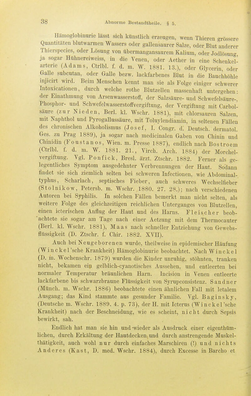 Hämoglobinurie lässt sich künstlich erzeugen, wenn Thieren grossere Quantitäten blutwarmen Wassers oder gallensaurer Salze, oder Blut anderer Thierspecies, oder Lösung von übermangansaurem Kalium, oder Jodlösung ja sogar Hühnereiweiss, in die Venen, oder Aether in eine Schenkel- arterie (Adams, Ctrlbl. f. d. m. W. 1881. 13.), oder Glycerin, oder Galle subcutan, oder Galle bezw. lackfarbenes Blut in die Bauchhöhle injicirt wird. Beim Menschen kennt man sie als Folge einiger schwerer Intoxicationen, durch welche rothe Blutzellen massenhaft untergehen: der Einathmung von Arsenwasserstoff, der Salzsäure- und Schwefelsäure-, Phosphor- und Schwefelwasserstoffvergiftung, der Vergiftung mit Carbol- säure (zur Nie den, Berl. kl. Wschr. 1881), mit chlorsauren Salzen, mit Naphthol und Pyrogallussäure, mit Toluylendiamin, in seltenen Fällen des chronischen Alkoholismus (Josef, I. Gongr. d! Deutsch, dermatol. Ges. zu Prag 1889), ja sogar nach medicinalen Gaben von Chinin und Chinidin (Foustanos, Wien. m. Presse 1887), endlich nach Bostroem (Ctrlbl. f. d. m. W. 1881. 21., Virch. Arch. 1884) der Morchel- vergiftung. Vgl. Ponfick, Bresl. ärzt. Ztschr. 1882. Ferner als ge- legentliches Symptom ausgedehnter Verbrennungen der Haut. Sodann findet sie sich ziemlich selten bei schweren Infectionen, wie Abdominal- typhus, Scharlach, septisches Fieber, auch schweres Wechselfieber (Stolnikow, Petersb. m. Wschr. 1880. 27. 28.); nach verschiedenen Autoren bei Syphilis. In solchen Fällen bemerkt mau nicht selten, als weitere Folge des gleichzeitigen reichlichen Unterganges von Blutzellen, einen icterischen Anflug der Haut und des Harns. Fleischer beob- ' achtete sie sogar am Tage nach einer Aetzung mit dem Thermocauter (Berl. kl. Wschr. 1881), Maas nach schneller Entziehung von Gewebs- flüssigkeit (D. Ztschr. f. Chir. 1882. XVH). Auch bei Neugeborenen wurde, theilweise in epidemischer Häufung (W i n c k e 1 'sehe Krankheit) Hämoglobinurie beobachtet. Nach W i n c k e 1 (D. iü. Wochenschr. 1879) wurden die Kinder unruhig, stöhnten, tranken nicht, bekamen ein gelblich-cyanotisches Aussehen, und entleerten bei normaler Temperatur bräunlichen Harn. Incision in Venen entleerte lackfarbene bis schwarzbraune Flüssigkeit von Syrupconsistenz. Sandner (Münch, m. Wschr. 1886) beobachtete einen ähnlichen Fall mit letalem Ausgang; das Kind stammte aus gesunder Familie. Vgl. Baginsky, (Deutsche m. Wschr. 1889. 4. p. 73), der H. mit Icterus (Winckel'sche Krankheit) nach der Beschneidung, wie es scheint, nicht durch Sepsis bewirkt, sah. Endlich hat man sie hin und-wieder als Ausdruck einer eigeuthüm- lichen, durch Erkältung der Hautdecken und durch anstrengende Muskel- thätigkeit, auch wohl nur durch einfaches Marschiren (!) und nichts Anderes (Kast, D. med. Wschr. 1884), durch Excesse in Bai'cho et