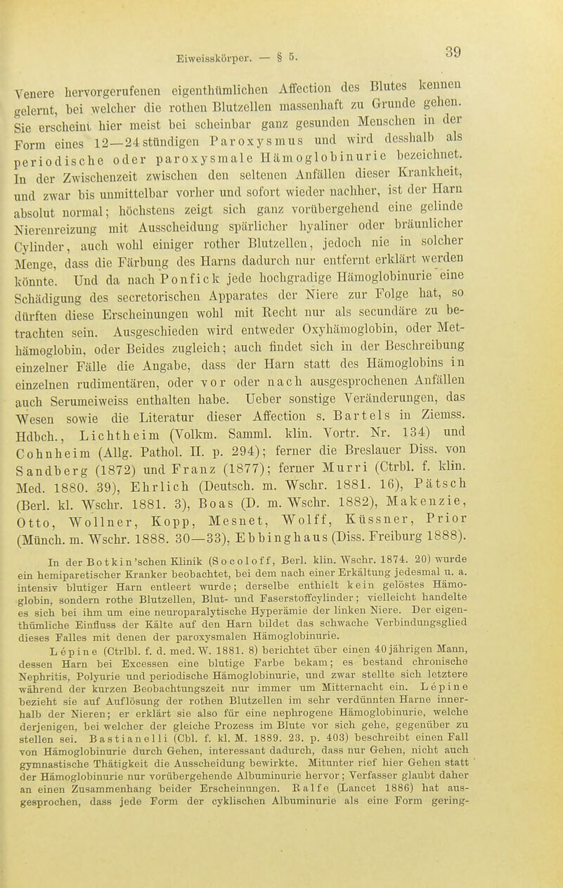 Venere hervorgerufenen eigentliümlichen AfFection des Blutes kenneu gelernt, bei welcher die rothen Blutzellen massenhaft zu Grunde gehen. Sie erscheint hier meist bei scheinbar ganz gesunden Menschen in der Form eines 12 —24stündigen Paroxysmus und wird desshalb als periodische oder paroxysmale Hämoglobinurie bezeichnet. In der Zwischenzeit zwischen den seltenen Anfällen dieser Krankheit, und zwar bis unmittelbar vorher und sofort wieder nachher, ist der Harn absolut normal; höchstens zeigt sich ganz vorübergehend eine gelinde Nierenreizung mit Ausscheidung spärlicher hyaliner oder bräunlicher Cylinder, auch wohl einiger rother Blutzelleu, jedoch nie in solcher Menge, dass die Färbung des Harns dadurch nur entfernt erklärt werden könnte. Und da nach Ponfick jede hochgradige Hämoglobinurie eine Schädigung des secretorischeu Apparates der Niere zur Folge hat, so dürften diese Erscheinungen wohl mit Recht nur als secundäre zu be- trachten sein. Ausgeschieden wird entweder Oxyhämoglobin, oder Met- hämoglobiu, oder Beides zugleich; auch findet sich in der Beschreibung einzelner Fälle die Angabe, dass der Harn statt des Hämoglobins in einzelnen rudimentären, oder vor oder nach ausgesprochenen Anfällen auch Serumeiweiss enthalten habe. Ueber sonstige Veränderungen, das Wesen sowie die Literatur dieser Affection s. Bartels in Ziemss. Hdbch., Lichtheim (Volkm. Samml. klin. Vortr. Nr. 134) und Cohnheim (AUg. Pathol. H. p. 294); ferner die Breslauer Diss. von Sandberg (1872) und Franz (1877); ferner Murri (Ctrbl. f. klin. Med. 1880. 39), Ehrlich (Deutsch, m. Wschr. 1881. 16), Pätsch (Berl. kl. Wschr. 1881. 3), Boas (D. m. Wschr. 1882), Makenzie, Otto, Wo'llner, Kopp, Mesnet, Wolff, Küssner, Prior (Münch, m. Wschr. 1888. 30—33), Ebbinghaus (Diss. Freiburg 1888). In der Botkin'sehen Klinik (Socoloff, Berl. klin. Wschr. 1874. 20) wurde ein hemiparetischer Kranker beobachtet, bei dem nach einer Erkältung jedesmal u. a. intensiv blutiger Harn entleert wurde; derselbe enthielt kein gelöstes Hämo- globin, sondern rothe Blutzellen, Blut- und Faserstoffcylinder; vielleicht handelte es sich bei ihm um eine neuroparalytische Hyperämie der linken Niere. Der eigen- thümliche Einfluss der Kälte auf den Harn bildet das schwache Verbindungsglied dieses Falles mit denen der paroxysmalen Hämoglobinurie. L epin e (Ctrlbl. f. d. med. W. 1881. 8) berichtet über einen 40 jährigen Mann, dessen Harn bei Excessen eine blutige Farbe bekam; es bestand chronische Nephritis, Polyurie und periodische Hämoglobinurie, und zwar stellte sich letztere während der kurzen Beobachtungszeit nur immer um Mitternacht ein. Lepine bezieht sie auf Auflösung der rothen Blutzellen im sehr verdünnten Harne inner- halb der Nieren; er erklärt sie also für eine nephi-ogene Hämoglobinurie, welche derjenigen, bei welcher der gleiche Prozess im Blnte vor sich gehe, gegenüber zu stellen sei. Bastianeiii (Cbl. f. kl. M. 1889. 23. p. 403) beschreibt einen Fall von Hämoglobinurie durch Gehen, interessant dadurch, dass nur Gehen, nicht auch gymnastische Thätigkeit die Ausscheidung bewirkte. Mitunter rief hier Gehen statt der Hämoglobinurie nur vorübergehende Albuminurie hervor; Verfasser glaubt daher an einen Zusammenhang beider Erscheinungen. Ralfe (Lancet 1886) hat aus- gesprochen, dass jede Form der cyklischen Albuminurie als eine Form gering-
