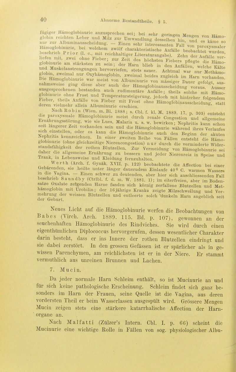 fügiger Hämoglobinurie aiizuspreclien sei; bei sehr e-Rrino-or, nr H^n^giobi^rierr^SS ^^'X^ri^rSSiie^^^lS^rr boschneb Prior ( . c. nut reichhaltiger Literaturangabe). Zehn der Anfandver' liefen mit. zwei ohne Fieber; zur Zeit des höchsten Piebers pfleg e d e Hämo' globinurie am stärksten zu sein; der Harn blieb in den AnfäL, Lfche l^e und Muskelans rengungen hervorriefen, stets sauer. Achtmal war nm Methämo ^obin, zweimal nur Oxyhämoglobin, zweimal beides zugleich im Harn vorhanden' Die Hämoglobinurie war meist von Albuminurie von „lässiger Dauer gefolgt aus nahmsweise ging diese aber auch der Hämoglobinausscheidung vor^u AusL; ausgesprochenen bestanden auch rudimentäre Anfälle; theils solche mit mZ- mtrT^ :^''^^r^^' Temperatursteigerung, jedoch mit hinterher f^gendZ Fieber, theils Anfalle von Fieber mit Frost ohne Hämoglobinausscheidung statt deren vielmehr allein Albuminurie erschien »sc-ueiuung, statt Nach E ob in (Wien. m. Bl. 1888; s. Cbl. f. kl. M. 1889. 17. p. 303) entsteht die paroxysmale Hämoglobinurie meist durch renale Congestion und allgleliie Ernährungsstörung, wie sie Lues. Malaria u. s. w. bewirken; Nephritis kanfi schön sei längerer Zeit vorhanden sein und die Hämoglobinurie währe^nd ihres Verlaufe sich elnstellen, oder es kann die Hämoglobinurie auch den Beginn der akuten Nephiitis kennzeichnen. In einer zweiten Reihe von Fällen entsteht die Hämo- globinurie ohne gleichzeitige Nierencongestion) nur durch die verminderte Wider- standsfähigkeit der rothen Blutzellen. Zur Vermeidung von Hämoglobinurie sei daher die allgemeine Ernährung zu bessern und jeder Nierenreiz in Speise und irank, in Lebensweise und Kleidung fernzuhalten. Werth (Arch. f. Gynäk. XVIL p. 122) beobachtete die Affection bei einer b-ebarenden, sie heilte unter länger dauerndem Einlaufe 40° C. warmen Wassers in die Vagina. — Einen schwer zu deutenden, aber hier sich anschliessenden Fall beschrieb Saundby (Ctribl. f. d. m. W. 1881. 1); im eiterfreien, aber im Boden- satze Oxalate zeigenden Harne fanden sich körnig zerfallene Blutzellen und Met- hamoglobm mit ürobilin; der 16 jährige Kranke zeigte Milzschwellung und Ver- mehrung der weissen Blutzellen und entleerte solch 'dunkeln Harn angeblich seit der Geburt. Neues Licht auf die Hämoglobinurie werfen die Beobachtungen von Babes (Virch. Arch. 1889. 115. Bd. p. 107), gewonnen an der Seuchenhaften Hämoglobinurie des Eindviehes. Sie wird durch einen eigenthümlichen Diplococcus hervorgerufen, dessen wesentlicher Charakter darin besteht, dass er ins Innere der rothen Blutzellen eindringt und sie dabei zerstört. In den grossen Gefässen ist er spärlicher als in ge- wissen Parenchymen, am reichlichsten ist er in der Niere. Er stammt vermuthlich aus unreinen Brunnen und Lachen. 7. Mucin. Da jeder normale Harn Schleim enthält, so ist Mucinurie an und für sich keine pathologische Erscheinung. Schleim findet sich ganz be- sonders im Harn der Frauen, seine Quelle ist die Vagina, aus deren vordei-sten Theil er beim Wasserlassen ausgespült wird. Grössere Mengen Mucin zeigen stets eine stärkere katarrhalische Affection der Haru- organe an. Nach Malfatti (Zülzer's Intern. Cbl. L p. 66) scheint die Mucinurie eine wichtige Kolle in Fällen von sog. physiologischer Albu- J