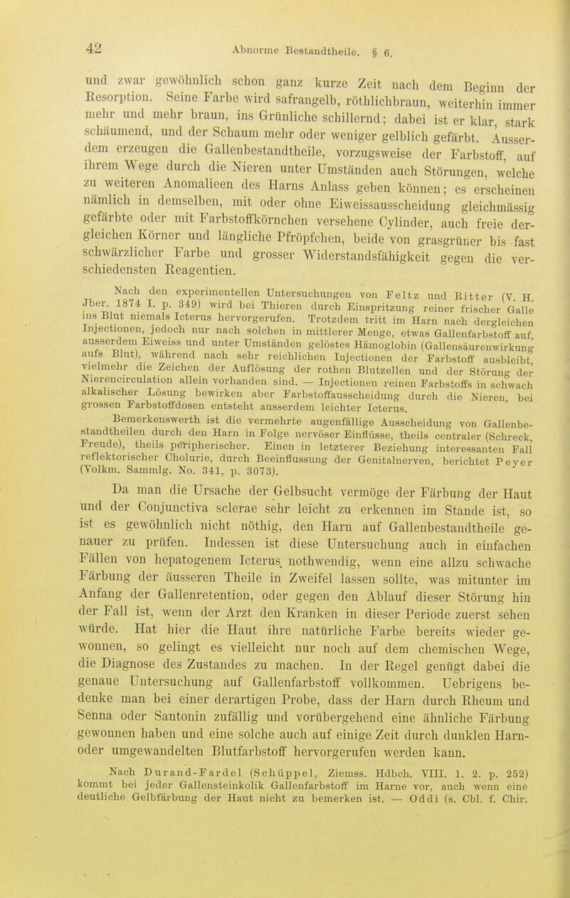 und zwar gewöhnlich schon ganz kurze Zeit nach dem Beginn der Resorption. Seine Farbe wird safrangelb, rothlichbraun, weiterhin immer mehr und mehr braun, ins Grünliche schillernd; dabei ist er klar stark schäumend, und der Schaum mehr oder weniger gelblich gefärbt. Ausser- dem erzeugen die Galleubestandtheile, vorzugsweise der Farbstoff auf ihrem Wege durch die Nieren unter Umständen auch Störungen welche zu weiteren Anomalieen des Harns Anlass geben können; es erscheinen nämhch in demselben, mit oder ohne Eiweissausscheidung gleichmässig gefärbte oder mit Farbstofl'körnchen versehene Gylinder, auch freie der- gleichen Körner und längliche Pfröpfchen, beide von grasgrüner bis fast schwärzlicher Farbe und grosser Widerstandsfähigkeit gegen die ver- schiedensten Reagentien. Nach den experimentellen Untersuchungen von Feltz und Kitt er (Y H Jben 1874 I. p. 349) wird bei Thieren durch Einspritzung reiner frischer Galle ins Blut niemals Icterus hervorgerufen. Trotzdem tritt im Harn nach dergleichen Injectionen, jedoch nur nach solchen in mittlerer Menge, etwas GallenfarbstoiT auf ausserclem Eiweiss und unter Umständen gelöstes Hämoglobin (Gallensäurenwirkung auts BlutJ, wahrend nach sehr reichlichen Injectionen der Farbstoff ausbleibt vielmehr die Zeichen der Auflösung der rothen Blutzöllen und der Störun- der Nierencirculation allein vorhanden sind. — Injectionen reinen Farbstoffs in schwach alkalischer Losung bewirken aber Farbstoflausscheidung durch die Nieren bei grossen Farbstoffdosen entsteht ausserdem leichter Icterus. Bemerkenswerth ist die vermehrte augenfällige Ausscheidung von Gallenbe- standtheilen durch den Harn in Folge nervöser Einflüsse, theils centraler (Schreck, Freude), theils peripherischer. Einen in letzterer Beziehimg interessanten Fall' reflektorischer Cholurie, durch Beeinflussung der Genitahierven, berichtet Fever (Volkm. Sammig. No. 341, p. 3073). Da man die Ursache der Gelbsucht vermöge der Färbung der Haut und der Conjunctiva sclerae sehr leicht zu erkennen im Stande ist, so ist es gewöhnlich nicht nöthig, den Harn auf Galleubestandtheile ge- nauer zu prüfen. Indessen ist diese Untersuchung auch in einfachen Fällen von hepatogenem Icterus nothwendig, wenn eine allzu schwache Färbung der äusseren Theile in Zweifel lassen sollte, was mitunter im Anfang der Gallenretention, oder gegen den Ablauf dieser Störung hin der Fall ist, wenn der Arzt den Kranken in dieser Periode zuerst sehen würde. Hat hier die Haut ihre natürliche Farbe bereits wieder ge- wonnen, so gelingt es vielleicht nur noch auf dem chemischen Wege, die Diagnose des Zustandes zu machen. In der Regel genügt dabei die genaue Untersuchung auf Gallenfarbstoff vollkommen. Uebrigens be- denke man bei einer derartigen Probe, dass der Harn durch Rheum und Senna oder Santonin zufällig und vorübergehend eine ähnliche Färbung gewonnen haben und eine solche auch auf einige Zeit durch dunklen Harn- oder umgewandelten Blutfarbstoff hervorgerufen werden kann. Nach Durand-Fardel (Schüppel, Ziemss. Hdbch. VIII. 1. 2. p. 252) kommt bei jeder Gallensteinkolik Gallenfarbstoff im Harne vor, auch wenn eine deutliche Gelbfärbung der Haut nicht zu bemerken ist. — Oddi (s. Cbl. f. Chir.