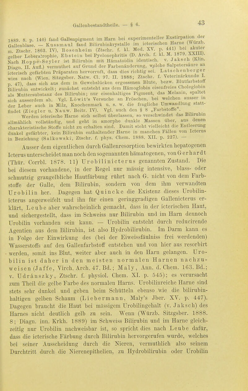 1889 8 p. UO) faucl Gallenpigment im Harn bei experimenteller Exstirpation der Galleublase. — Kussmaul fand Bilinibinkrystallo im icterisclien Harne (WürzD. m. Ztschr. 1863. IV), Rosenheim (Ztschr. f. kl. Med. XV. p. ^41 bei akuter selber Leberatrophie, Ebstein bei Pyelonephritis (D. Arch. f. kl. M. 1879. XXiUJ. Nach Hoppo-Seyler ist Bilirubin mit Hämatoidin identisch, v. Jaksch (K-Jm. Diagn. II. Aufl.) vermuthet auf Grund der Earbenünderung, w.elche Salpetersaure an icterisch gefärbten Präparaten hervorruft, dass dies richtig sei. Latschenberger wies nach (Wien. Sitzgsber. Natw. Cl. 97. II. 1888; Ztschr. f. Veterimlrkunde I p 47) dass sich aus dem in Gewebslücken ergossenen Blute, bezw. Bluttarbstofl Bilirubin entwickelt; zunächst entsteht aus dem Hämoglobin eisenfreies Choleglobm als Muttersubstanz des Bilirubin; nur eisenhaltiges Pigment, das Melanin, spaltet sich ausserdem ab. Vgl. Löwit's Versuche an Eröschen. bei welchen ausser in der Leber auch in Milz, Knochenmark u. s. w. die fragliche Umwandlung statt- findet (Ziegler u. Nauw. Beitr. IV). Vgl. auch den § 8 „Earbstoffe. Werden icterische Harne sich selbst überlassen, so verschwindet das Bilirubin allmählich vollständig, und geht in amorphe dunkle Massen über, aus denen charakteristische Stoffe nicht zu erhalten sind. Damit steht vielleicht die Entleerung dunkel gefärbter, kein Bilirubin enthaltender Harne in manchen Fällen von Icterus in Beziehung (Salkowski, Ztschr. f. phys. Chem. 1888. XII. p. 227). — Ausser dem eigentlichen durch Gallenresorption hewirkten hepatogenen Icterus unterscheidet man noch den sogenannten hämatogenen, von G e r h ar d t (Thür. Corrbl. 1878. 11) Urobilinicterus genannten Zustand. Die bei diesem vorhandene, in der Regel nur massig intensive, blass- oder schmutzig graugelbliche Hautfärbung rührt nach G. nicht von dem Farb- stoffe der Galle, dem Bilirubin, sondern von dem ihm verwandten Urobilin her. Dagegen hat Quincke die Existenz dieses Urobilin- icterus angezweifelt und ihn für einen geringgradigen Gallenicterus er- klärt, Leube aber wahrscheinlich gemacht, dass in der icterischeu Haut, und sichergestellt, dass im Schweiss nur Bilirubin und im Harn dennoch Urobilin vorhanden sein kann. — Urobilin entsteht durch reducirende Agentien aus dem Bilirubin, ist also Hydrobilirubin. Im Darm kann es in Folge der Einwirkung des (bei der Eiweissfäulniss frei werdenden) Wasserstoffs auf den Gallenfarbstoff entstehen und von hier aus resorbirt werden, somit ins Blut, weiter aber auch in den Harn gelangen. Uro- bilin ist daher in den meisten normalen Harnen nachzu- weisen (Jaffe, Yirch. Arch. 47. Bd.; Maly, Ann. d. Chem. 163. Bd.; V. Udranszky, Ztschr. f. physiol. Chem. XI. p. 545); es verursacht zum Theil die gelbe Farbe des normalen Harns. Urobilinreiche Harne sind stets sehr dunkel und geben beim Schütteln ebenso wie die bilirubin- haltigen gelben Schaum (Liebermann, Maly's Jber. XV. p. 447). Dagegen braucht die Haut bei massigem Urobilingehalt (v. Jaksch) des Harnes nicht deutlich gelb zu sein. Wenn (Würzb. Sitzgsber. 1888. 8; Diagn. inn. Krkh. 1889) im Schweiss Bilirubin und im Harne gleich- zeitig nur Urobilin nachweisbar ist, so spricht dies nach Leube dafür, dass die icterische Färbung durch Bilirubin hervorgerufen wurde, welches bei seiner Ausscheidung durch die Nieren, vermuthlich also seinem Durchtritt durch die Nierenepithelien, zu Hydrobilirubin oder Urobilin