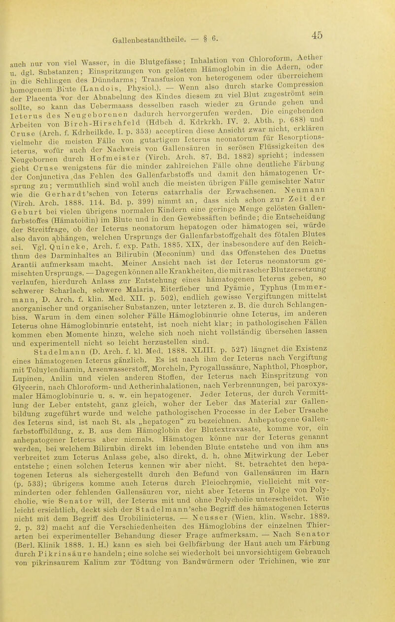 auch nur von viel Wasser, in die Blutgefässe; Inhalation von Cl>l°!'f °'^3. „ dgl. Substanzen; Einspritzungen von gelöstem Hiimoglolnn in die ^f^^' «'J^'^ in die Schlingen des Dünndarms; Transfusion von heterogenem oder iibeueichem omoge^iem Blute (Landois, Physiol.). - Wenn also durch starke Compressio der Placenta vor der Abnabelung des Kindes diesem zu viel Blut zugeströmt sein sollte so kann das Uebermaass desselben rasch wieder zu Grunde gehen una lcte;us des Neugeborenen dadurch hervorgerufen ^v^J'^ie. D>e eingehenden Arbeiten von Birch-Hirschfeld (Hdbch d. Kdrkrkh. IV. 2. Abth. p bS8) unä Gruse (Ai-ch. f. Kdrheilkde. I. p. 353; aceeptiren diese Ansicht zwar nicht, erklaren vielmehr die meisten Fälle von gutartigem Icterus neonatorum für Kesorptions- icterus wofür auch der Nachweis von Gallensäuren in serösen Flüssigkeiten des Neugebornen durch Hofmeister (Virch. Arch. 87. Bd. 1882) spricht; mdessen giebt Gruse wenigstens für die minder zahlreichen Fälle ohne deutliche Färbung der Conjunctiva das Fehlen des Gallenfarbstoffs und damit den hämatogenen Ur- sprung zu- vermuthlich sind wohl auch die meisten übrigen Fälle gemischter Natur wie die Gerhardt'sehen von Icterus catarrhalis der Erwachsenen. Neumann (Virch. Arch. 1888. 114. Bd. p. 399) nimmt an, dass sich schon zur Zeit der Geburt bei vielen übrigens normalen Kindern eine geringe Menge gelosten Galien- farbstoffes (Hämatoidin) im Blute und in den Gewebssäften befinde; die Entscheidung der Streitfrage, ob der Icterus neonatorum hepatogen oder hämatogen sei, wurde also davon abhängen, welchen Ursprungs der Gallenfarbstoffgehalt des fötalen Blutes sei V-1 Quincke Arch. f. exp. Path. 1885. XIX, der insbesondere auf den ßeich- thura des Darminhaltes an Bilirubin (Meconium) und das Offenstehen des Ductus Arantii aufmerksam macht. Meiner Ansicht nach ist der Icterus neonatorum ge- mischten Ursprungs. —Dagegen können alle Krankheiten, die mit rascher Blutzersetzung verlaufen, hierdurch Anlass zur Entstehung eines hämatogenen Icterus geben, so schwerer Scharlach, schwere Malaria, Eiterfleber und Pyämie, Typhus (Immer- mann, D. Arch. f. klin. Med. XII. p. 502), endlich gewisse Vergiftungen mittelst anorganischer und organischer Substanzen, unter letzteren z. B. die durch Schlangen- biss Warum in dem einen solcher Fälle Hämoglobinurie ohne Icterus, im anderen Icterus ohne Hämoglobinurie entsteht, ist noch nicht klar; in pathologischen Fallen kommen eben Momente hinzu, welche sich noch nicht vollständig übersehen lassen und experimentell nicht so leicht herzustellen sind. Stadelmann (D. Arch. f. Id. Med. 1888. XLIII. p. 527) läugnet die Existenz eines hämatogenen Icterus gänzlich. Es ist nach ihm der Icterus nach Vergiftung mit Toluylendiamin, Arsenwasserstoff, Morcheln, Pyrogallussaure, Naphthol, Phosphor, Lupinen, Anilin und vielen anderen Stoffen, der Icterus nach Einspritzung von Glycerin. nach Chloroform- und Aetherinhalationen, nach Verbrennungen, bei paroxys- maler Hämoglobinurie u. s. w. ein hepatogener. Jeder Icterus, der durch Vermitt- lung der Leber entsteht, ganz gleich, woher der Leber das Material zur Gallen- bildung zugeführt vuvde und welche pathologischen Processe in der Leber Ursache des Icterus sind, ist nach St. als „hepatogen zu bezeichnen. Auhepatogene Gallen- farbstofnjildung, z. B. aus dem Hämoglobin der Blutextravasate, komme vor, em anhepatogener Icterus aber niemals. Hämatogen könne nur der Icterus genannt werden, bei welchem Bilirubin direkt im lebenden Blute entstehe und von ihm aus verbreitet zum Icterus Anlass gebe, also direkt, d. h. ohne Mitwirkung der Leber entstehe ; einen solchen Icterus kennen wir aber nicht. St. betrachtet den hepa- togenen Icterus als sichergestellt durch den Befund von Gallensäuren im Harn (p. 533); übrigens komme auch Icterus durch Pleiochromie, vielleicht mit ver- minderten oder fehlenden Gallensäuren vor, nicht aber Icterus in Folge von Poly- cholie, wie Senator will, der Icterus mit und ohne Polycholie unterscheidet. Wie leicht ersichtlich, deckt sich der Stadelmann'sche Begriff des hämatogenen Icterus nicht mit dem Begriff des Urobilinicterus. — Neusser (Wien. klin. Wschr. 1889. 2. p. 32) macht auf die Verschiedenheiten des Hämoglobins der einzelnen Thier- arten bei experimenteller Behandung dieser Frage aufmerksam. — Nach Senator (Berl. Klinik 1888. 1. H.) kann es sich bei Gelbfärbung der Haut auch um Färbung durch Pikrinsäure handeln; eine solche sei wiederholt bei unvorsichtigem Gebrauch von pikrinsaurem Kalium zur Tödtung von Bandwürmern oder Trichinen, wie zur