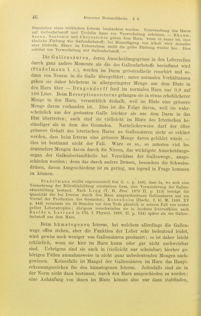 Simulation eines ^irlclichen Ic erus beobachtet worden. Untersuchung des Harns aui Gnllenfarbstofi und Urobihn kann vor Verwechslung schützen. -Theum Senna. Santonin und Chrysarobin geben dem Harn, wenn er sauer Ist eine ähnliche Färbung wie Gal enfarbstoff; bei Hinzufügung ;on Alkali wird derselbe aber blutroth^ Saure im Ueberschuss stellt die gelbe Färbung wieder her d2 schützt vor Verwechslung mit Gallenfarbstoif. - Die Gallen Säuren, deren Ausscheidungsgrösse in den Leberzellen durch ganz andere Momente als die des Gallenfarbstoffs beeinflusst wird (Stadelmann 1. c), werden im Darm grüsstentlieils resorbirt und so- dann von Neuem in die Galle übergeführt; unter normalen Verhältnissen gehen sie daher höchstens in allergeringster Menge aus dem Blute in den Harn über — Dragendorff fand im normalen Harn nur 0,8 auf 100 Liter. Beim Resorptionsicterus gelangen sie in etwas erheblicherer Menge in den Harn, vermuthlich deshalb, weil im Blute eine grössere Menge davon vorhanden ist. Dies ist die Folge davon, weil sie wahr- scheinlich aus der gestauten Galle leichter als aus dem Darm in das Blut übertreten; auch sind sie vielleicht im Blute des Icterischen be- ständiger als in dem des Gesunden. Natürlicherweise darf der öfter grössere Gehalt des icterischen Harns an Gallensäuren nicht so erklärt werden, dass beim Icterus eine grössere Menge davon gebildet würde — dies ist bestimmt nicht der Fall. Wäre es so, so müssten viel be- deutendere Mengen davon durch die Nieren, das wichtigste Ausscheidungs- organ der Gallenbestandtheile bei Verschluss der Gallenwege, ausge- schieden werden; denn das durch andere Drüsen, besonders die Schweiss- drüsen, davon Ausgeschiedene ist zu gering, um irgend in Frage kommen zu können. Stadelmann stellte experimentell fest (1. c. p. 540), dass da, wo sich eine Vermehrung der Bilirubinbildung constatiren Hess, eine Verminderung der Gallen- säurebildnng bestand. Nach Legg (V. H. Jber. 1876 II. p. 213) beträgt die Quantität der bei Icterus durch den Harn ausgeschiedenen Gallensäuren nur ein Viertel der Production des Gesunden; Bosenheim (Ztschr. f. kl. M. 1889. XV p. 444) vermisste sie 36 Stunden vor dem Tode gänzlich in seinem Fall von acuter gelber Leberatrophie; übrigens verschwinden sie in leichten Icterusfällen nach Baelde u. Lavrand (s. Chi. f. Physiol. 1888. II. p. 524) später als der Gallen- farbstoflf aus dem Harn. Beim hämatogenen Icterus, bei welchem allerdings die Gallen- wege offen stehen, aber die Funktion der Leber sehr bedeutend leidet, wird gewiss noch weniger von Gallensäuren produzirt; es ist daher leicht erklärlich, wenn sie hier im Harn kaum oder gar nicht nachweisbar sind. Uebrigens sind sie auch in (vielleicht nur scheinbar) hierher ge- hörigen Fällen ausnahmsweise in nicht ganz unbedeutenden Mengen nach- gewiesen. Keinesfalls ist Mangel der Gallensäuren im Harn das Haupt- erkennungszeichen für den hämatogenen Icterus. Jedenfalls sind sie in der Norm nicht dazu bestimmt, durch den Harn ausgeschieden zu werden; eine Anhäufung von ihnen im Blute könnte also nur dann stattfinden.