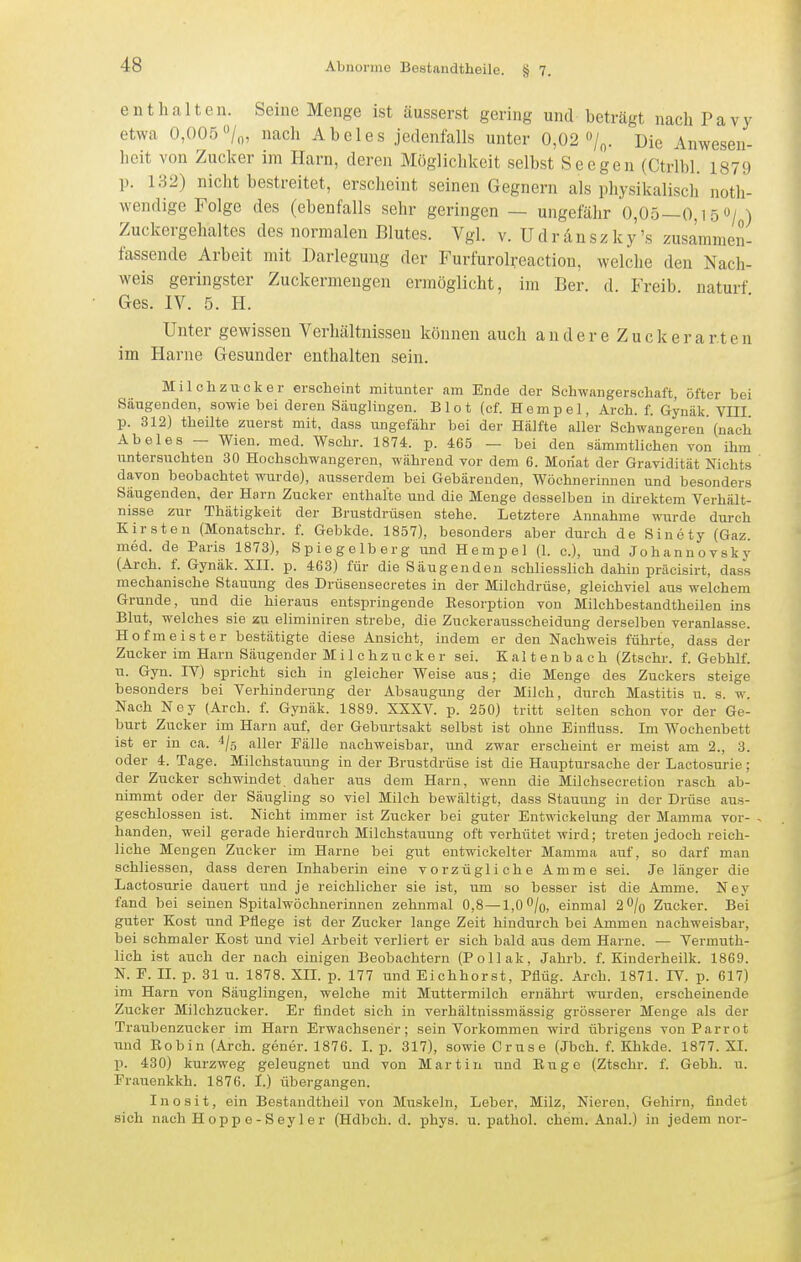 enthalten. Seine Menge ist äusserst gering und beträgt nach Pavy etwa 0,005 /o, nach Abeles jedenfalls unter 0,02 /o. Die Anwesen- heit von Zucker im Harn, deren Mögliclikcit selbst Seegen (Ctrlbl. 1879 p. 132) nicht bestreitet, erscheint seinen Gegnern als physikalisch noth- wendige Folge des (ebenfalls sehr geringen — ungefähr 0,05—0,15 0/ ) Zuckergehaltes des normalen Blutes. Vgl. v. Udrdnszky's zusammen- fassende Arbeit mit Darlegung der Furfurolreaction, welche den Nach- weis geringster Zuckermengen ermöglicht, im Ber. d. Freib naturf Ges. IV. 5. H. Unter gewissen Verhältnissen können auch andere Zuck er arten im Harne Gesunder enthalten sein. Milchzucker erscheint mitunter am Ende der Schwangerschaft, öfter bei Säugenden, sowie bei deren Säuglingen. Biet (cf. Hempel, Arch. f. Gynäk VIII p. 312) theilte zuerst mit, dass ungefähr bei der Hälfte aller Schwangeren (nach Abeles — Wien. med. Wschr. 1874. p. 465 — bei den sämmtlichen von ihm untersuchten 30 Hochschwangeren, während vor dem 6. Monat der Gravidität Nichts davon beobachtet wurde), ausserdem bei Gebärenden, Wöchnerinnen und besonders Säugenden, der Harn Zucker enthalte und die Menge desselben in direktem Verhält- nisse zur Thätigkeit der Brustdrüsen stehe. Letztere Annahme wiirde durch Kirsten (Monatschr. f. Gebkde. 1857), besonders aber durch de Sinety (Gaz. med. de Paris 1873), Spiegelberg und Hempel (1. c), und Johannovsky (Arch. f. Gynäk. XII. p. 463) für die Säugenden schliesslich dahin präcisirt, dass mechanische Stauung des Drüsensecretes in der Milchdrüse, gleichviel aus welchem Grunde, und die hieraus entspringende Resorption von Milchbestandtheilen ins Blut, welches sie zu eliminiren strebe, die Zuckerausscheidung derselben veranlasse. Hofmeister bestätigte diese Ansicht, indem er den Nachweis führte, dass der Zucker im Harn Säugender Milchzucker sei. Kaltenbach (Ztschr. f. Gebhlf. u. Gyn. IV) spricht sich in gleicher Weise aus: die Menge des Zuckers steige besonders bei Verhinderung der Absaugung der Milch, durch Mastitis u. s. w. Nach Ney (Arch. f. Gynäk. 1889. XXXV. p. 250) tritt selten schon vor der Ge- burt Zucker im Harn auf, der Geburtsakt selbst ist ohne Einfluss. Im Wochenbett ist er in ca. ^/g aller Fälle nachweisbar, und zwar erscheint er meist am 2., 3. oder 4. Tage. Milchstauung in der Brustdrüse ist die Hauptursache der Lactosurie: der Zucker schwindet daher aus dem Harn, wenn die Milchsecretion rasch ab- nimmt oder der Säugling so viel Milch bewältigt, dass Stauung in der Drüse aus- geschlossen ist. Nicht immer ist Zucker bei guter Entwickelung der Mamma vor- handen, weil gerade hierdurch Milchstauung oft verhütet wird; treten jedoch reich- liche Mengen Zucker im Harne bei gut entwickelter Mamma auf, so darf man schliessen, dass deren Inhaberin eine vorzügliche Amme sei. Je länger die Lactosurie dauert und je reichlicher sie ist, um so besser ist die Amme. Ney fand bei seinen Spitalwöchnerinnen zehnmal 0,8—1,0 O/q, einmal 2^/0 Zucker. Bei guter Kost und Pflege ist der Zucker lange Zeit hindurch bei Ammen nachweisbar, bei schmaler Kost und viel Arbeit verliert er sich bald aus dem Harne. — Vermuth- lich ist auch der nach einigen Beobachtern (Pollak, Jahrb. f. Kinderheilk. 1869. N. F. II. p. 31 u. 1878. XII. p. 177 und Eichhorst, Pflüg. Arch. 1871. IV. p. 617) im Harn von Säuglingen, welche mit Muttermilch ernährt wurden, erscheinende Zucker Milchzucker. Er findet sieh in verhältnissmässig grösserer Menge als der Traubenzucker im Harn Erwachsener; sein Vorkommen wird übrigens von Parrot und Eobin (Arch. gener. 1876. I. p. 317), sowie Gruse (Jbch. f. Khkde. 1877. XI. p. 430) kurzweg geleugnet und von Martin und Rugo (Ztschr. f. Gebh. u. Frauenkkh. 1876. I.) übergangen. I n o s i t, ein Bestandtheil von Muskeln, Leber, Milz, Nieren, Gehirn, findet sich nach Hoppe-Seyler (Hdbch. d. phys. u. pathol. ehem. Anal.) in jedem nor-