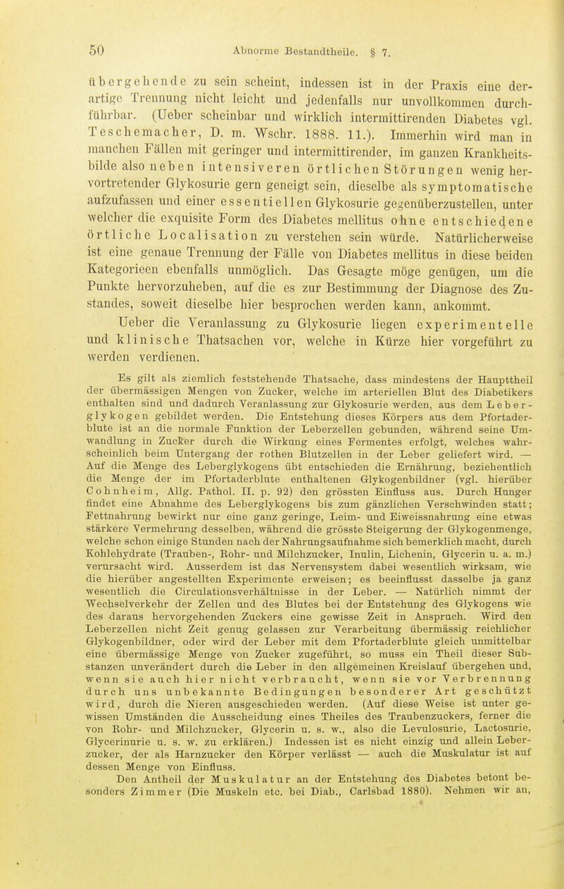 üb ergehen de zu sein scheint, indessen ist in der Praxis eine der- artige Trennung nicht leiclit und jedenfalls nur unvollkommen durch- führbar, (lieber scheinbar und wirklich intermittirenden Diabetes vgl. Teschemacher, D. m. Wschr. 1888. 11.). Immerhin wird man in manclien Fällen mit geringer und intermittirender, im ganzen Krankheits- bilde also neben intensiveren örtlichen Störungen wenig her- vortretender Glykosurie gern geneigt sein, dieselbe als symptomatische aufzufassen und einer essentiellen Glykosurie gegenüberzustellen, unter welcher die exquisite Form des Diabetes mellitus ohne entschiedene örtliche Localisation zu verstehen sein würde. Natürlicherweise ist eine genaue Trennung der Fälle von Diabetes mellitus in diese beiden Kategorieen ebenfalls unmöglich. Das Gesagte möge genügen, um die Punkte hervorzuheben, auf die es zur Bestimmung der Diagnose des Zu- standes, soweit dieselbe hier besprochen werden kann, ankommt. Ueber die Veranlassung zu Glykosurie liegen experimentelle und klinische Thatsachen vor, welche in Kürze hier vorgeführt zu werden verdienen. Es gilt als ziemlich feststehende Thatsache, dass mindestens der Haupttheil der übermässigen Mengen von Zucker, welche im arteriellen Blut des Diabetikers enthalten sind und dadurch Veranlassung zur Glykosurie werden, aus dem Leber- glykogen gebildet werden. Die Entstehung dieses Körjoers aus dem Pfortader- blute ist an die normale Funktion der Leberzellen gebunden, während seine Um- wandlung in Zucker durch die Wirkung eines Fermentes erfolgt, welches wahr- scheinlich beim Untergang der rothen Blutzellen in der Leber geliefert wird. — Auf die Menge des Leberglykogens übt entschieden die Ernährung, beziehentlich die Menge der im Pfortaderblute enthaltenen Glykogenbildner (vgl. hierüber Cohnheim, Allg. Pathol. II. p. 92) den grössten Einfluss aus. Durch Hunger findet eine Abnahme des Leberglykogens bis zum gänzlichen Verschwinden statt; Fettnahrung bewirkt nur eine ganz geringe, Leim- und Eiweissnahrung eine etwas stärkere Vermehrung desselben, während die grösste Steigerung der Glykogenmenge, welche schon einige Stunden nach der Nahrungsaufnahme sich bemerklich macht, durch Kohlehydrate (Trauben-, Bohr- und Milchzucker, Inulin, Lichenin, Glycerin u. a. m.) verursacht wird. Ausserdem ist das Nervensystem dabei wesentlich wirksam, wie die hierüber angestellten Experimente erweisen; es beeinflusst dasselbe ja ganz wesentlich die Circulationsverhältnisse in der Leber. — Natürlich nimmt der Wechselverkehr der Zellen und des Blutes bei der Entstehung des Glykogens wie des daraus hervorgehenden Zuckers eine gewisse Zeit in Anspruch. Wird den Leberzellen nicht Zeit genug gelassen zur Verarbeitung übermässig reichlicher Glykogenbildner, oder wird der Leber mit dem Pfortaderblute gleich unmittelbar eine übermässige Menge von Zucker zugeführt, so muss ein Theil dieser Sub- stanzen unverändert durch die Leber in den allgemeinen Kreislauf übergehen und, wenn sie auch hier nicht verbraucht, wenn sie vor Verbrennung durch uns unbekannte Bedingungen besonderer Art geschützt wird, durch die Nieren ausgeschieden werden. (Auf diese Weise ist unter ge- wissen Umständen die Ausscheidung eines Theiles des Traubenzuckers, ferner die von Rohr- und Milchzucker, Glycerin u. s. w., also die Levulosurie, Lactosurie, Glycerinurie u. s. w. zu erklären.) Indessen ist es nicht einzig und allein Leber- zucker, der als Harnzucker den Körper verlässt — auch die Muskulatur ist auf dessen Menge von Einfluss. Den Antheil der Muskulatur an der Entstehung des Diabetes betont be- sonders Zimmer (Die Muskeln etc. bei Diab., Garlsbad 1880). Nehmen wir an,