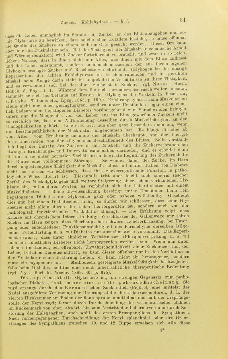 dass die Leber unmöglich im Stande sei, Zucker an das Blut abzugeben und so- mit Glvkosurie zu bewirken, dass solche aber trotzdem bestehe, so muss oHenoai die Quelle des Zuckers an einem anderen Orte gesucht werden. Dieser Ort kann aber nur die lifuskirlatur sein. Bei der Thätigkeit der Muskeln (mechanische Arbeit und Wiirmoproduktion) wird Zucker fortwährend verbraucht, und zwar in so reich- lichem Maasse, dass in ihnen nicht imr Alles, was ihnen mit dem Blute zufliesst und der Leber entstammt, sondern auch noch ausserdem der aus ihrem eigenen Glykogen erzeugte Zucker aufs Rascheste verschwindet. (Glykogen ist der einzige Bepräsentant der ächten Kohlehydrate im frischen ruhenden und im geruhten Muskel, seine Menge darin steht im iimgekehrten Verhältnisse zu ihrer Thätigkeit, und es'verwandelt sich bei derselben zunächst in Zucker. Vgl. Nasse, Horm. Hdbch. d. Phys. I. 1. Während derselbe sich normalerweise rasch weiter umsetzt, sammelt er sich bei Tetanus auf Kosten des Glykogens der Muskeln in diesen an; s. Eanke, Tetanus etc., Lpzg. 1865. p. 190.) Erfahrungsgemäss kann Muskelarbeit allein nicht nur einen geringfügigen, sondern unter Umständen sogar einen ziem- lich bedeutenden hepatogenen Diabetes vorübergehend zum Verschwinden bringen, sofern nur die Menge des von der Leber aus ins Blut geworfenen Zuckers nicht so reichlich ist, dass eine Aufbrauchung desselben durch Muskelthätigkeit zu den Unmöglichkeiten gehört. Letzteres tritt nun aber ganz besonders dann ein, wenn die Leistungsfähigkeit der Muskulatur abgenommen hat. Es hängt dieselbe ab vom Alter, vom Ernährungszustande der Muskeln überhaupt, von der Energie ihrer Innervation, von der allgemeinen Beschaffenheit des Blutes. Selbstverständ- lich liegt der Umsatz des Zuckers in den Muskeln und ihr Zuckerverbrauch bei etwaigen Ernährungs- und Innervationsanomalien darnieder, und es erleidet dann die durch sie unter normalen Verhältnissen bewirkte Eegulirung des Zuckergehalts des Bhites eine vollkommene Störung. — Schwindet daher der Zucker im Harn durch angestrengtere Thätigkeit der Muskeln selbst in leichten Fällen von Diabetes nicht, so müssen wir schliessen, dass ihre zuckerregulirende Funktion in patho- logischer Weise alterirt ist. Diesenfalls tritt aber leicht auch abnorm rascher Zerfall des Muskelglykogens und weitere Steigerung einer schon vorhandenen Gly- kämie ein, mit anderen Worten, es verbindet sich der Leberdiabetes mit einem Muskeldiabetes. — Beine Eiweissnahrung beseitigt unter Umständen beim rein hepatogenen Diabetes die Glykosurie ganz oder nahezu vollständig. Geschieht dies nun bei einem Diabetischen nicht, so dürfen wir schliessen, dass seine Gly- kosui-ie nicht allein durch die Leber hervorgerufen ist, sondern auch von der pathologisch funktionirenden Muskulatur abhängt. — Die Erfahrung zeigt, dass Kranke mit chronischem Icterus in Folge Verschlusses der Gallenwege nur selten Zucker im Harn zeigen, dass überhaupt bei schwerer Lebererkrankung, bei Unter- gang oder entschiedener Funktionsuntüchtigkeit des Parenchyms derselben (allge- meine Fettentartung u. s. w.) Diabetes nur ausnahmsweise vorkommt. Das Experi- ment erweist, dass unter ähnlichen Verhältnissen (Phosphorvergiftung u. s. w.) auch ein künstlicher Diabetes nicht hervorgerufen werden kann. Wenn nun unter solchen Umständen, bei offenbarer Unwahrscheinlichkeit einer Zuckersecretion der Leber, trotzdem Diabetes auftritt, so kann dieser offenbar nur in den Verhältnissen der Muskulatur seine Erklärung finden, er kann nicht ein hepatogener, sondern muss ein myogener sein. — Methodisch gesteigerte Muskelthätigkeit besitzt jeden- falls beim Diabetes mellitus eine nicht unbeträchtliche therapeutische Bedeutung (vgl. Aye, Berl. kl. Wschr. 1889. 30. p. 675). Die experimentelle Glykosurie ist, im strengen Gegensatz zum patho- logischen Diabetes, fast immer eine vorübergehende Erscheinung. Sie wird erzeugt durch den Bernard'schen Zuckerstich (Piqüre), eine mittelst der Nadel ausgeführte Verletzung der ürsprungsstelle der Lebervasomotoren, d. h. der vierten Hirnkammer am Boden der Kautengrube unmittelbar oberhalb der Ursprungs- stelle der Nervi vagi; ferner durch Durchschneidung der vasomotorischen Bahnen im Rückenmark von oben abwärts bis zum Austritt der Lebernerven und durch Zer- störung der Halsganglien, auch wohl des ersten Brustganglions des Sympathicus. Nach vorhergegangener Durchschneidung der Nervi splanchnici oder des Grenz- strangea des Sympathicus zwischen 10. und 12. Rippe erweisen sich alle diese 4*