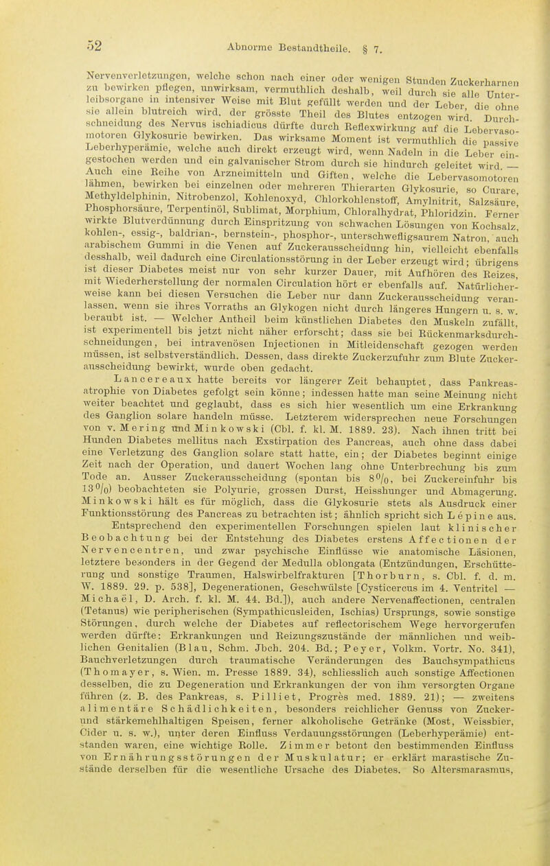 Nervenvcrletzungen, welche schon nach einer oder wenigen Stunden Zuckerharnen bewirken pflegen, unwirksam, vermuthlich deshalb, weil durch sie alle Unter leibsorgano in intensiver Weise mit Blut gefüllt werden und der Leber die ohne sie allein blutreich wird, der grösste Theil des Blutes entzogen wird Durch Hchueidung des Nervus ischiadicus dürfte durch ßeflexwirkung auf die Lebervaso- motoren Glykosuno bewirken. Das wirksame Moment ist vermuthlich die passive Leberhyperamie, welche auch direkt erzeugt wird, wenn Nadeln in die Leber' ein gestochen werden und ein galvanischer Strom durch sie hindurch geleitet wird — Auch eine Reihe von Arzneimitteln und Giften, welche die Lebervasomotoren lahmen, bewirken bei einzelnen oder mehreren Thiorarten Glykosurie, so Curare Methyldelphinin, Nitrobenzol, Kohlenoxyd, Chlorkohlenstolf, Amylnitrit, Salzsäure' Ihosphorsiiure, Terpentinöl, Sublimat, Morphium, Chloralhydrat, Phloridziu Ferner wirkte Blutverdünnung durch Einspritzung von schwachen Lösungen von Kochsalz kohlen-, essig-, baldrian-, bernstein-, phosphor-, unterschwefligsaurem Natron auch arabischem Gummi in die Venen auf Zuckerausscheidung hin, vielleicht ebenfalls desshalb, weil dadurch eine Circulationsstörung in der Leber erzeugt wird- übrigens ist dieser Diabetes meist nur von sehr kurzer Dauer, mit Aufhören des Reizes mit Wiederherstellung der normalen Circulation hört er ebenfalls auf. Natürlicher- weise kann bei diesen Versuchen die Leber nur dann Zuckerausscheidung veran- lassen, wenn sie ihres Vorraths an Glykogen nicht durch längeres Hungern u. s. w. beraubt ist. — Welcher Antheil beim künstlichen Diabetes den Muskeln zufällt ist experimentell bis jetzt nicht näher erforscht; dass sie bei Rückenmarksdurch- schneidungen, bei intravenösen Injectionen in Mitleidenschaft gezogen werden müssen, ist selbstverständlich. Dessen, dass direkte Zuckerzufuhr zum Blute Zucker- ausscheidung bewirkt, wurde oben gedacht. Lancereaux hatte bereits vor längerer Zeit behauptet, dass Pankreas- atrophie von Diabetes gefolgt sein könne; indessen hatte man seine Meinung nicht weiter beachtet und geglaubt, dass es sich hier wesentlich um eine Erkrankung des Ganglion solare handeln müsse. Letzterem widersprechen neue Forschungen von V. Mering uudMinkowski (Cbl. f. kl. M. 1889. 23). Nach ihnen tritt bei Hunden Diabetes mellitus nach Exstirpation des Pancreas, auch ohne dass dabei eine Verletzung des Ganglion solare statt hatte, ein; der Diabetes beginnt einige Zeit nach der Operation, und dauert Wochen lang ohne Unterbrechung bis zum Tode an. Ausser Zuckerausscheidung (spontan bis S^/o, bei Zuckereinfuhr bis I3O/0) beobachteten sie Polyurie, grossen Durst, Heisshunger und Abmagerung. Minkowski hält es für möglich, dass die Glykosurie stets als Ausdruck einer Funktionsstörung des Pancreas zu betrachten ist; ähnlich spricht sich Lepine aus. Entsprechend den experimentellen Forschungen spielen laut klinischer Beobachtung bei der Entstehung des Diabetes erstens Affectionen der Nervencentren, und zwar psychische Einflüsse wie anatomische Läsionen, letztere besonders in der Gegend der Medulla oblongata (Entzündmigen, Erschütte- rung und sonstige Traumen, Halswirbelfrakturen [Thorburn, s. Cbl. f. d. m. W. 1889. 29. p. 538], Degenerationen, Geschwülste [Cysticercus im 4. Ventritel — Michael, D. Arch. f. kl. M. 44. Bd.]), auch andere Nervenaffectionen, centralen (Tetanus) wie peripherischen (Sympathicusleiden, Ischias) Ursprungs, sowie sonstige Störungen, durch welche der Diabetes auf reflectorischem Wege hervorgerufen werden dürfte: Erkrankungen und Reizungszustände der männlichen und weib- lichen Genitalien (Blau, Schm. Jbch. 204. Bd.; Peyer, Volkm. Vortr. No. 341), Bauchveiietzungen durch traumatische Veränderungen des Bauchsympathicus (Thomayer, s. Wien. m. Presse 1889. 34), schliesslich auch sonstige Affectionen desselben, die zu Degeneration und Erkrankungen der von ihm vei-sorgten Organe führen (z. B. des Pankreas, s. Pilliet, Progres med. 1889. 21); — zweitens alimentäre Schädlichkeiten, besonders reichlicher Genuss von Zucker- und stärkemehlhaltigen Speisen, ferner alkoholische Getränke (Most, Weissbier, Cider u. s. w.), unter deren Einfluss Verdauungsstörimgen (Leberhyperämie) ent- standen waren, eine wichtige Rolle. Zimmer betont den bestimmenden Einfluss von Ernährungsstörungen der Muskulatur; er erklärt marastische Zu- .sfcände derselben für die wesentliche Ursache des Diabetes. So Altersmarasmus,