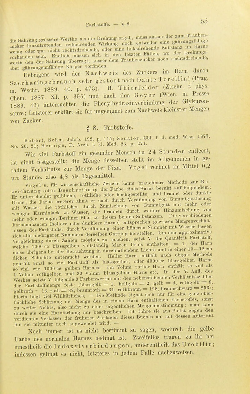die Giihnuig grössere Werthe als die Drehung ergab, muss ausser «l^iJ^^ ^J^^J^ zucke hinzutretenden reducirendeu Wirkung noch entweder eine S'^l«^*^; .J^  enX oder-gar nicht rechtsdrehende, oder eine linksdrehende ^^^'f''''^^';^^, vorhanden s^in. Endlich müssen sich in den letzten Fallen, wo der D eb^^ng.s wertt den der Giihrung überragt, ausser dem Traubenzucker noch rechtsdiehende, aber gahrungsunfähige Körper vorfinden. • tt „ .i,,^.!, Uebri-ens wird der Nachweis des Zuckers im Harn durch Saccharingebrauch sehr gestört nach Dante Torellini (Prag, m Wschr. 1889. 40. p. 473). H. Thierfelder (Ztschr. t. phys. Chem 1887. XI. p. 395) und nach ihm Geyer (Wien. m. Presse 1889 43) untersuchten die Phenylhydrazinverbindung der Glykuron- säure; Letzterer erklärt sie für ungeeignet zum Nachweis kleinster Mengen von Zucker. § 8. Farbstoffe. Kobert, Schm. Jahrb. 192. p. 115; Senator, Cbl. f. d. med. Wiss. 1877. No. 20. 21; Hennige, D. Arch. f. kl. Med. 23. p. 271. Wie viel Farbstoff ein gesunder Mensch in 2 4 Stunden entleert, ist nicht festgestellt; die Menge desselben steht im Allgemeinen in ge- radem Verhältniss zur Menge der Fixa. Vogel rechnet im Mittel 0,2 pro Stunde, also 4,8 als Tagesmittel. Vo-el's für wissenschaftliche Zwecke kaum brauchbare Methode zur B e- Zeichnung oder Beschreibung der Farbe eines Harns beruht auf Folgendem: Fr unterscheidet gelbliche, röthliche oder hochgestellte, und braune oder dunkle Urin d e Ce^ersterer ahmt er nach durch Verdünnung von Gunnniguttlosung S Wasser, die röthlichen durch Zumischung von Gummigutt mit mehr oder wenic^er Karaiinlack zu Wasser, die braunen durch weitere Hinznmischung yon mehr oder weniger Berliner Blau zu diesen beiden Substanzen. Die verschiedenen Faibennüancen (hellere oder dxinklere Harne) entsprechen gewissen Mengenverhält- nissen des Farbstoifs: durch Verdünnung einer höheren Nummer mit Wasser lassen S alle niedrigeren Nummern derselben Gattung herstellen. Um eme approximative Yergleichung durch Zahlen möglich zu machen, setzt V. die Quantität Farbstof^^ welche 1000 cc blassgelben vollständig klaren Urms enthalten, - 1; dei Hain muss übrigens bei der Betrachtung in durchfallendem Lichte und m einer 10-12 cm d cken Schichte untersucht werden. Heller Harn enthält nach obiger Methode ..eprüft 4mal so viel Farbstoff als blassgelber, oder 4000 cc blassgelben Harns so viel wie 1000 cc gelben Harnes. Ein Volum rother Harn enthalt so viel als 4 Volum rothgelben und 32 Volum blassgelben Harns etc. In der 7 Auü. des Werkes setzte V. folgende 9 Farbenwerthe mit den nebenstehenden Verhaltnisszahlen der Farbstoffmenge fest: (blassgelb = 1, hellgelb = 2, gelb - 4, rothgelb - 8, gelbroth - 16, roth= 32, braunroth = 64. rothbraixn = 128, braunschwarz — 256J, hierin liegt viel Willkürliches, - Die Methode eignet sich nur für eine ganz ober- flächliche Schätzung der Menge des in einem Harn enthaltenen Farbstoffes, sonst zu weiter Nichts, also nicht zu einer eigentlichen Mengenbestimmung; man kann durch sie eine Harnfärbung mir beschreiben. Ich führe sie aus Pietät gegen den verdienten Verfasser der früheren Auflagen dieses Buches an, auf dessen Autorität hin sie mitunter noch angewendet wird. — Noch immer ist es nicht bestimmt zu sagen, wodurch die gelbe Farbe des normalen Harnes bedingt ist. Zweifellos tragen zu ihr bei einestheils dielndoxylverbindungen, anderentheils das Urobi 1 in; indessen gelingt es nicht, letzteres in jedem Falle nachzuweisen.