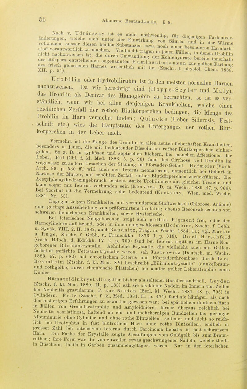 5ü Nach V. Udranszky ist es nicht nothwendig für dieipnir,«,, v ^ anderungen, welche sich unter der Einwirkuntr von S in, n  .^ Farbenver- Yollziehen, ausser diesen beiden Substa ze etw , IZh \ ^ ^^ ''^''^ Stoff verantwortlich zu macheu vron^fnlff f '^'^'V^ ^'»en besonderen Harnfarb- nioht nach^uweise; ist cl e durch Wa^id^;^^^^ ! '^^^ ü-'-'> des Körpers entstehenden BogenanntrHurfnsl t ' ^^^'^^^ c^s l^s.. geladenen Harnes%ese:S-^^-r;^:^^ Urobiliii oder Hydrobilirubin ist in den meisten normalen Harnen nachzuweisen. Da Avir berechtigt sind (Hoppe-Seyler und Maly), das Urobilin als Derivat des Hcämoglobin zu betrachten, so ist es ver- standlicli, wenn wir bei allen denjenigen Krankheiten, welche einen reichlichen Zerfall der rothen Blutkörperchen bedingen, die Menge des Urobihn im Harn vermehrt finden; Quincke (Ueber Siderosis Fest- . schritt etc.) wies die Hauptstätte des Unterganges der rothen Blut- körperchen in der Leber nach. bP«nn J—* ^'■^''^ '^«tö'i fieberhaften Krankheiten ähen sV T' f''.™* bedeutender Dissolution rother Blutkörperchen einhe: Leber- P.i Vpk/. fF septischen Fiebern, bei manchen Affectionen der Lebei, Pel (Cbl. f. kl. Med. 1883. 5. p. 90) fand bei Cirrhose viel Urobilin im Iv^rnT ^'''^ im Pfortader-Gebiet. Hofmeier (Virch. Ml '^P-i ° ^'^ '^^'^ neonatorum, namentlich bei Geburt in Narkose der Mutter, auf erhöhten Zerfall rother Blutkörperchen zurückführen Bei Acetylphenylhydrazmgebrauch besteht starke Urobilinurie aus gleicher Ursache und kann sogar mit Icterus verbunden sein (Renvers, D. m. Wschr. 1889 47 p 964) 1881 Nr tsf* '^'^ Vermehrung sehr bedeutend (Kretschy, Wien. med. Wschr; Dagegen zeigen Krankheiten mit vermindertem Stoffwechsel (Chlorose Anämie) eine geringe Ausscheidung von präformirtem Urobilin; ebenso Keconvalescenten von schweren fieberhaften Krankheiten, sowie Hysterische. Bei icterischen Neugeborenen zeigt sich gelbes Pigment frei, oder den Harncylmdern aufsitzend, oder in ihnen eingeschlossen (Hofmeier, Ztschr f Gebh u.Gynäk. VIII. 2. H. 1882, auchEaudnitz, Prag. m. Wschr. 1884. 11; vgl'Martin u Buge, Ztschr. f. Gebh. u. Prauenkkh. 1876. I. p. 318). Birch-Hirschfeld (Gerh. Hdbch. d. Kdrkkh. IV. 2. p. 700) fand bei Icterus septicus im Harne Neu- geborener Bihrubinkrystalle. Aehnliche Krystalle, die vielleicht auch mit Gallen- farbstofi gefärbte Fettsäurekrystalle waren, sah Jastrowitz (Deutsch, m. Wschr. 1883. 47. p. 682) bei chronischem Icterus und Pfortaderthrombose durch Lues Rosenheim (Ztschr. f. kl. Med. XV) beschreibt „Bilirubinkrystalle (dunkelbraun- und rothgelbe, kurze rhombische Plättchen) bei acuter gelber Leberatrophie eines Kindes. — Hämatoidinkrystalle galten bisher als seltener Harnbestandtheil. Leydeu (Ztschr. f. kl. Med. 1880. II. p. 183) sah sie als kleine Nadeln im Innern von Zellen bei Nephritis gravidarum, P. zur Nieden (Berl. kl. Wschr. 1881 48 p 705) in Cylindern. Fritz (Ztschr. f. kl. Med. 1881. IL p. 471) fand sie häufiger, als nach den bisherigen Erfahrungen zu erwarten gewesen war: bei spärlichem dunklem Harn in Fällen von Granularatrophie und Amyloidniere; ferner überaus reichlich bei Nephritis scarlatinosa, haftend an ein- und mehrkernigen Rundzellen bei geringer Albuminurie ohne Cylinder und ohne rothe Blutzellen; seltener und nicht so reich- lich bei Ileotyphus in fast blutrothem Harn ohne rothe Blutzellen; endlich in grosser Zahl bei intensivem Icterus durch Carcinoma hepatis in fast schwarzem Harn. Die Farbe der Krystalle zeigte Abstufungen vom Goldgelb bis zum Braun- rotheu ; ihre Form war die von zuweilen etwas geschwungenen Nadeln, welche theils in Büscheln, theils in Garben znsammengelagert waren. Nur in den icterischen