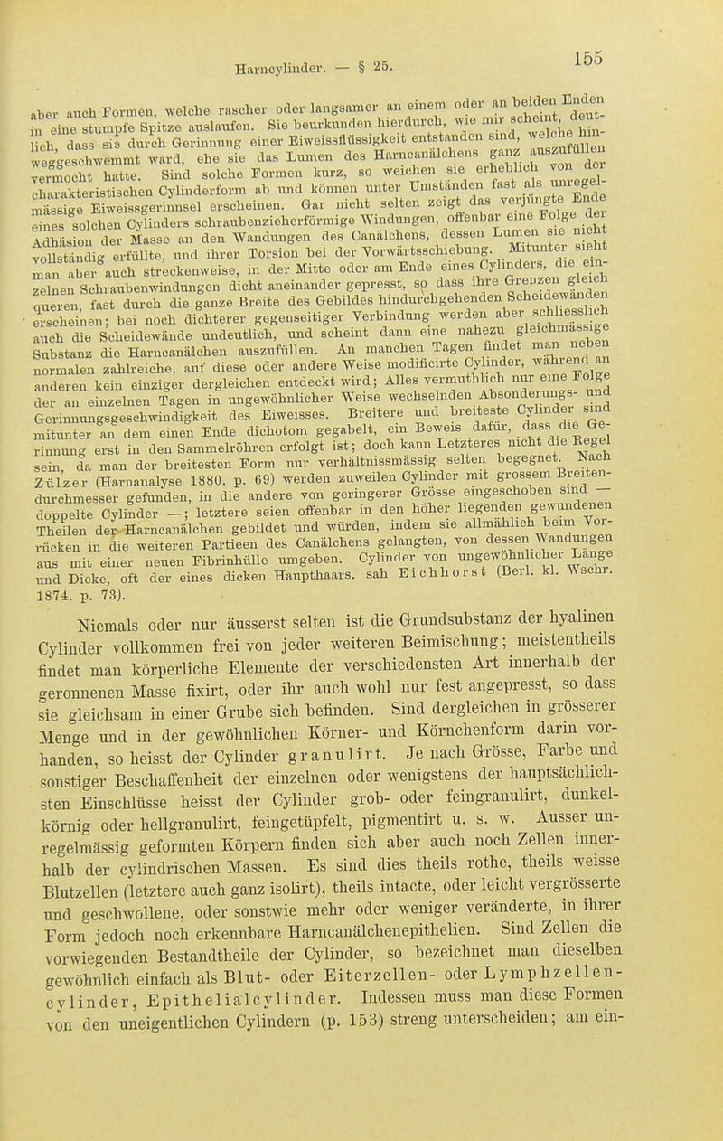 Hanicylinder. — § 25. aber auch Formen, welche rascher oder langsamer an emem oder «^^ ^e^ J ^^^^^^^^^^ f„ ine stumpfe Spitze auslaufen. Sie beurkunden hierdurch wie mir «hrnnt ieu eh dass si3 durch Gerinnung einer Eiweissflüssigkeit entstanden sind, ^e^^« weggeschwemmt ward, ehe sie das Lumen des Harncanalchens g'^'- ^^«^^^f ^^^^^ vermocht hatte. Sind solche Formen kurz, so weichen sie erhebhch von dei Iharkte^^istischen Cylinderform ab und können unter Umstanden fast al« unregel- miissLe Eiweissgerinnsel erscheinen. Gar nicht selten zeigt das verjungte Ende e es soläln CyUnders schraubenzieherförmige Windungen, offenbar eine Folge dei 1 häsion der Masse an den Wandungen des Canälchens, dessen Lumen sie n cht Yo Tsfön i'' erfüllte, und ihrer Torsion bei der Vorwärtsschiebung. Mitunter sieht mai abe7auch streckenweise, in der Mitte oder am Ende eines Cylinders, die ein- zelnen Shraubenwindungen dicht aneinander gepresst, so dass ihre Grenzen gleich qu^n fast durch die g'anze Breite des Gebildes hindurWgehenden Schex« ■ erscheinen; bei noch dichterer gegenseitiger Verbindung werden ^l^«^ s^hli^^^^^^ auch die Scheidewände undeutlich, und scheint dann eine nahezu gleichmassige Substanz die Harncanälchen auszufüllen. An manchen Tagen findet m^n nebe normalen zahlreiche, auf diese oder andere Weise modificirte .'^l^-;^^i^'^ anderen kein einziger dergleichen entdeckt wird; Alles yermuthlich eine Fo ge der an einzelnen Tagen in ungewöhnlicher Weise wechselnden Absonde u^^^^^^ und Gerinnungsgeschwindigkeit des Eiweisaes. Breitere und ^/^ f /f mitunter an dem einen Ende dichotom gegabelt, em Beweis dafür, dass die Ge Snnung erst in den Sammelröhren erfolgt ist; doch kann Letzteres mcht die Eegel sein da man der breitesten Form nur yerhältnissmässig selten begegnet^ Nach Zül'zer (Harnanalyse 1880. p. 69) werden zuweilen Cylinder mit grossem Breiten- durchmesser gefunden, in die andere yon geringerer f^fse eingeschoben sind - doppelte Cylinder -; letztere seien offenbar in den höher liegenden gewundenen Theilen der Harncanälchen gebildet und wüi-den, indem sie allmählich beim Vor- rücken in die weiteren Partieen des Canälchens gelangten, von dessen Wandungen aus mit einer neuen Fibrinhülle umgeben. Cylinder yon ^^S^^.fj^^'l^'^^^^^ und Dicke, oft der eines dicken Haupthaars, sah Eichhorst (Beil. kl. Wschr. 1874. p. 73). Niemals oder nur äusserst selten ist die Grundsubstanz der hyalinen Cylinder vollkommen frei von jeder weiteren Beimischung; meistentheils findet man körperliche Elemente der verschiedensten Art innerhalb der geronnenen Masse fixirt, oder ihr auch wohl nur fest angepresst, so dass sie gleichsam in einer Grube sich befinden. Sind dergleichen in grösserer Menge und in der gewöhnlichen Körner- und Körnchenform dann vor- handen, so heisst der Cylinder granulirt. Je nach Grösse, Farbe und sonstiger Beschaffenheit der einzelnen oder wenigstens der hauptsächlich- sten Einschlüsse heisst der Cylinder grob- oder feingranulirt, dunkel- körnig oder hellgranulirt, feingetüpfelt, pigmentirt u. s. w. Ausser un- regelmässig geformten Körpern finden sich aber auch noch Zellen inner- halb der cylindrischen Massen. Es sind dies theils rothe, theils weisse Blutzellen (letztere auch ganz isolirt), theils intacte, oder leicht vergrösserte und geschwollene, oder sonstwie mehr oder weniger veränderte, in ihrer Form jedoch noch erkennbare Harncanälchenepithelien. Sind Zellen die vorwiegenden Bestandtheile der Cylinder, so bezeichnet man dieselben gewöhnlich einfach als Blut- oder Eiterzellen- oder Lymphzellen- cylinder, Epitheliälcylinder. Indessen muss man diese Formen von den uneigentlichen Cylindern (p. 153) streng unterscheiden; am ein-