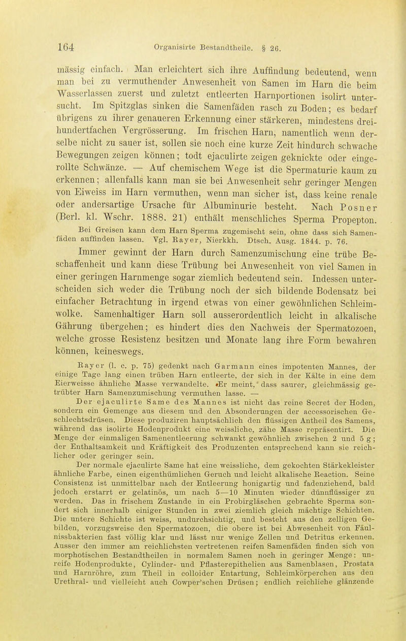 mässig einfach. Man erleichtert sich ihre Auffindung bedeutend, wenn man bei zu vermuthendcr Anwesenheit von Samen im Harn die beim Wasserlassen zuerst und zuletzt entleerten Harnportionen isolirt unter- sucht. Im Spitzglas sinken die Samenfäden rasch zu Boden; es bedarf übrigens zu ihrer genaueren Erkennung einer stärkeren, mindestens drei- hundertfachen Vergrösserung. Im frischen Harn, namentlich wenn der- selbe nicht zu sauer ist, sollen sie noch eine kurze Zeit hindurch schwache Bewegungen zeigen können; todt ejaculirte zeigen geknickte oder einge- rollte Schwänze. — Auf chemischem Wege ist die Spermaturie kaum zu erkennen; allenfalls kann man sie bei Anwesenheit sehr geringer Mengen von Eiweiss im Harn vermuthen, wenn man sicher ist, dass keine renale oder andersartige Ursache für Albuminurie besteht. Nach Posner (Berl. kl. Wschr. 1888. 21) enthält menschliches Sperma Propepton. Bei Greisen kann dem Harn Sperma zugemischt sein, ohne dass sich Samen- fäden auffinden lassen. Vgl. Rayer, Nierkkh. Dtsch. Ausg. 1844. p. 76. Immer gewinnt der Harn durch Samenzumischung eine trübe Be- schaffenheit und kann diese Trübung bei Anwesenheit von viel Samen in einer geringen Harnmenge sogar ziemlich bedeutend sein. Indessen unter- scheiden sich weder die Trübung noch der sich bildende Bodensatz bei einfacher Betrachtung in irgend etwas von einer gewöhnlichen Schleira- wolke. Samenhaitiger Harn soll ausserordentlich leicht in alkalische Gährung übergehen; es hindert dies den Nachweis der Spermatozoen, welche grosse Resistenz besitzen und Monate lang ihre Form bewahren können, keineswegs. Rayer (1. c. p. 75) gedenkt nach Garmann eines impotenten Mannes, der einige Tage lang einen trüben Harn entleerte, der sich in der Kälte in eine dem Eierweisse ähnliche Masse verwandelte. »Er meint,' dass saurer, gleichmässig ge- trübter Harn Samenzumischung vermuthen lasse. — Der ejaculirte Same des Mannes ist nicht das reine Secret der Hoden, sondern ein Gemenge aus diesem und den Absonderungen der accessorischen Ge- schlechtsdrüsen. Diese produziren hauptsächlich den flüssigen Antheil des Samens, während das isolirte Hodenprodukt eine weissliche, zähe Masse repräsentirt. Die Menge der einmaligen Samenentleerung schwankt gewöhnlich zwischen 2 und 5 g; der Enthaltsamkeit und Kräftigkeit des Produzenten entsprechend kann sie reich- licher oder geringer sein. Der normale ejaculirte Same hat eine weissliche, dem gekochten Stärkekleister ähnliche Farbe, einen eigenthümlichen Geruch und leicht alkalische Reaction. Seine Consistenz ist unmittelbar nach der Entleerung honigartig und fadenziehend, bald jedoch erstarrt er gelatinös, um nach 5—10 Minuten wieder dünnflüssiger zu werden. Das in frischem Zustande in ein Probirgläschen gebrachte Sperma son- dert sich innerhalb einiger Stunden in zwei ziemlich gleich mächtige Schichten. Die untere Schichte ist weiss, undurchsichtig, und besteht aus den zelligen Ge- bilden, vorzugsweise den Spermatozoen, die obere ist bei Abwesenheit von Eäul- nissbakterien fast völlig klar und lässt nur wenige Zellen und Detritus erkennen. Ausser den immer am reichlichsten vertretenen reifen Samenfäden finden sich von morphotischen Bestandtheilen in normalem Samen noch in geringer Menge: un- reife Hodenprodukte, Cylinder- und Pflasterepithelien aus Samenblasen, Prostata und Harnröhre, zum Theil in colloider Entartung, Schleimkörperchen aus den Urethral- und vielleicht auch Oowper'schen Drüsen; endlich reichliche glänzende