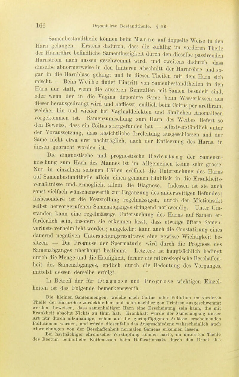 Samenbestaudtheile können beim Manne auf doppelte Weise in den Harn gelangen. Erstens dadurch, dass die zufällig im vorderen Theile der Harnröhre befindliche Samenflüssigkeit durch den dieselbe passirenden Harnstrom nach aussen geschwemmt wird, und zweitens dadurch, dass dieselbe abnormerweise in den hinteren Abschnitt der Harnröhre und so- gar in die Harnblase gelangt und in diesen Theilen mit dem Harn sich mischt. — Beim Weibe findet Eintritt von Samcnbestandtheilen in den Harn nur statt, wenn die äusseren Genitalien mit Samen besudelt sind, oder wenn der in die Vagina deponirte Same beim Wasserlassen aus dieser herausgedrängt wird und abfliesst, endlich beim Coitus per urethram, welcher hin und wieder bei Vaginaldefekten und ähnlichen Anomalieen vorgekommen ist. Samenzuraischung zum Harn des Weibes liefert so den Beweiss, dass ein Coitus stattgefunden hat — selbstverständlich unter der Voraussetzung, dass absichtliche Irreleitung ausgeschlossen und der Same nicht etwa erst nachträglich, nach der Entleerung des Harns, in diesen gebracht worden ist. Die diagnostische und prognostische Bedeutung der Samenzu- mischung zum Harn des Mannes ist im Allgemeinen keine sehr grosse. Nur in einzelnen seltenen Fällen eröffnet die Untersuchung des Harns auf Samenbestaudtheile allein einen genauen Einblick in die Krankheits- verhältnisse und-ermöglicht allein die Diagnose. Indessen ist sie auch sonst vielfach wünschenswerth zur Ergänzung des anderweitigen Befundes; insbesondere ist die Feststellung regelmässigen, durch den Mictionsakt selbst hervorgerufenen Samenabganges dringend uothwendig. Unter Um- ständen kann eine regelmässige Untersuchung des Harns auf Samen er- forderlich sein, insofern sie erkennen lässt, dass etwaige öftere Samen- verluste verheimlicht werden; umgekehrt kann auch die Constatirung eines dauernd negativen Untersuchungsresultates eine gewisse Wichtigkeit be- sitzen. — Die Prognose der Spermaturie wird durch die Prognose des Samenabganges überhaupt bestimmt. Letztere ist hauptsächlich bedingt durch die Menge und die Häufigkeit, ferner die mikroskopische Beschaffen- heit des Samenabganges, endlich durch die Bedeutung des Vorganges, mittelst dessen derselbe erfolgt. In Betreff der für Diagnose und Prognose wichtigen Einzel- heiten ist das Folgende bemerkenswerth: Die kleinen Samenmengen, welche nach Coitus oder Pollution im vorderen Theile der Harnröhre zurückbleiben und beim nachherigen Uriniren ausgeschwemmt werden, beweisen, dass samenhaltiger Harn eine Erscheinung sein kann, die mit Krankheit absolut Nichts zu thun hat. Krankhaft würde der Samenabgang dieser Art nur durch allzuhäufige, schon auf die geringfügigsten Anlässe erscheinenden Pollutionen werden, und würde diesenfalls das Ausgeschiedene wahrscheinlich auch Abweichungen von der Beschaffenheit normalen Samens erkennen lassen. Bei hartnäckiger chronischer Verstopfung können harte, im untersten Theile des Rectum befindliche Kothmassen beim Defäcationsakt durch den Druck des