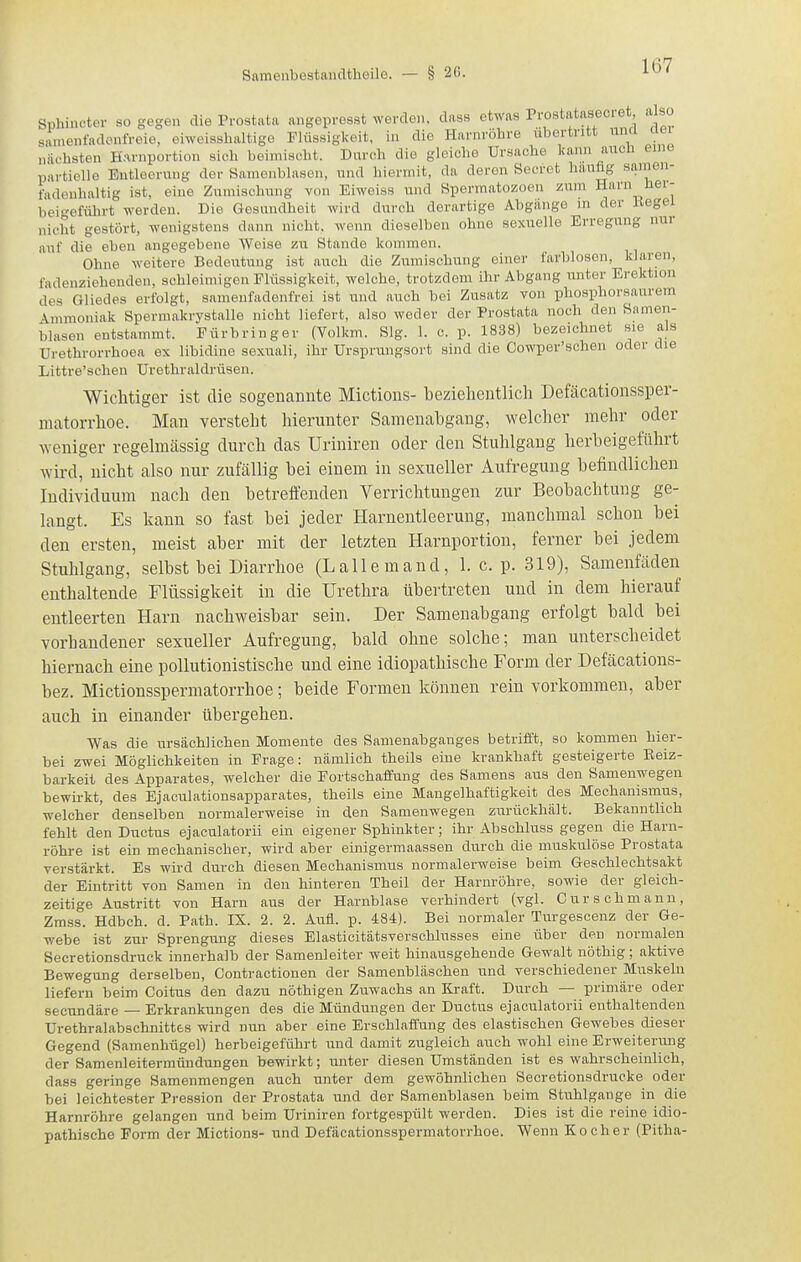Sphiuctev so gegen die Prostata angepreast werden, dass etwas Prostataseoiet also s'inienfadonfreie, eiweisshaltige Flüssigkeit, in die Harnröhre übertritt iinci aei nächsten Harnportion sich beimischt. Durch die gleiche Ursache kann auch eine partielle Entleerung der Samenblasen, und hiermit, da deren Secret häufig samen- fadeuhaltig ist, eine Zumischung von Eiweiss und Spermatozoen zum Harn her- beigeführt werden. Die Gesundheit wird durch derartige Abgänge in der Begel nicht gestört, wenigstens dann nicht, wenn dieselben ohne sexuelle Erregung nur auf die eben angegebene Weise zu Stande kommen. Ohne weitere Bedeutung ist auch die Zumischung einer farblosen, klaren, fadenziehenden, schleimigen Flüssigkeit, welche, trotzdem ihr Abgang unter Erektion des Gliedes erfolgt, samenfadenfrei ist und auch bei Zusatz von phosijhorsaurem Ammoniak Spermakrystalle nicht liefert, also weder der Prostata noch den Samen- blasen entstammt. Fürbringer (Volkm. Slg. 1. c. p. 1838) bezeichnet sie als Urethrorrhoea ex libidine sexuali, ihr Ursprungsort sind die Cowper'schen oder die Littre'schen Urethraldrüsen. Wichtiger ist die sogenannte Mictions- beziehentlich Deföcationssper- matorrhoe. Man versteht hierunter Samenabgang, welcher mehr oder weniger regelmässig durch das Uriniren oder den Stuhlgang herbeigeführt wird, nicht also nur zufällig bei einem in sexueller Aufregung befindlichen Individuum nach den betreffenden Verrichtungen zur Beobachtung ge- langt. Es kann so fast bei jeder Harnentleerung, manchmal schon bei den ersten, meist aber mit der letzten Harnportion, ferner bei jedem Stuhlgang, selbst bei Diarrhoe (Lalle m and, 1. c. p. 319), Samenfäden enthaltende Flüssigkeit in die Urethra übei'treten und in dem hierauf entleerten Harn nachweisbar sein. Der Samenabgang erfolgt bald bei vorhandener sexueller Aufregung, bald ohne solche; man unterscheidet hiernach eine poliutionistische und eine idiopathische Form der Defäcations- bez. Mictionsspermatorrhoe; beide Formen können rein vorkommen, aber auch in einander übergehen. Was die ursächlichen Momente des Samenabganges betrifft, so kommen hier- bei zwei Möglichkeiten in Frage: nämlich theils eine krankhaft gesteigerte Reiz- barkeit des Apparates, welcher die Fortschaffung des Samens aus den Samenwegen bewirkt, des Ejaculationsapparates, theils eine Mangelhaftigkeit des Mechanismus, welcher denselben normalerweise in den Samenwegen zurückhält. Bekanntlich fehlt den Ductus ejaculatorii ein eigener Sphinkter; ihr Abschluss gegen die Harn- röhre ist ein mechanischer, wird aber einigermaassen durch die muskulöse Prostata verstärkt. Es wird durch diesen Mechanismus normalerweise beim Geschlechtsakt der Eintritt von Samen in den hinteren Theil der Harnröhre, sowie der gleich- zeitige Austritt von Harn aus der Harnblase verhindert (vgl. Curschmann, Zmss. Hdbch. d. Path. IX. 2. 2. Aufl. p. 484). Bei normaler Turgescenz der Ge- webe ist zur Sprengung dieses Elasticitätsverschlusses eine über den normalen Secretionsdruck innerhalb der Samenleiter weit hinausgehende Gewalt nöthig; aktive Bewegung derselben, Contractionen der Samenbläschen und verschiedener Muskeln liefern beim Coitus den dazu nöthigen Zuwachs an Kraft. Durch — primäre oder secundäre — Erkrankungen des die Mündungen der Ductus ejaculatorii enthaltenden Urethralabschnittfcs wird nun aber eine Erschlaffung des elastischen Gewebes dieser Gegend (Samenhügel) herbeigeführt und damit zugleich auch wohl eine Erweiterung der Samenleitermündungen bewirkt; unter diesen Umständen ist es wahrscheinlich, dass geringe Samenmengen auch unter dem gewöhnlichen Secretionsdrueke oder bei leichtester Pression der Prostata und der Samenblasen beim Stuhlgange in die Harnröhre gelangen und beim Uriniren fortgespült werden. Dies ist die reine idio- pathische Form der Mictions- und Defäcationsspermatorrhoe. Wenn Kocher (Pitha-