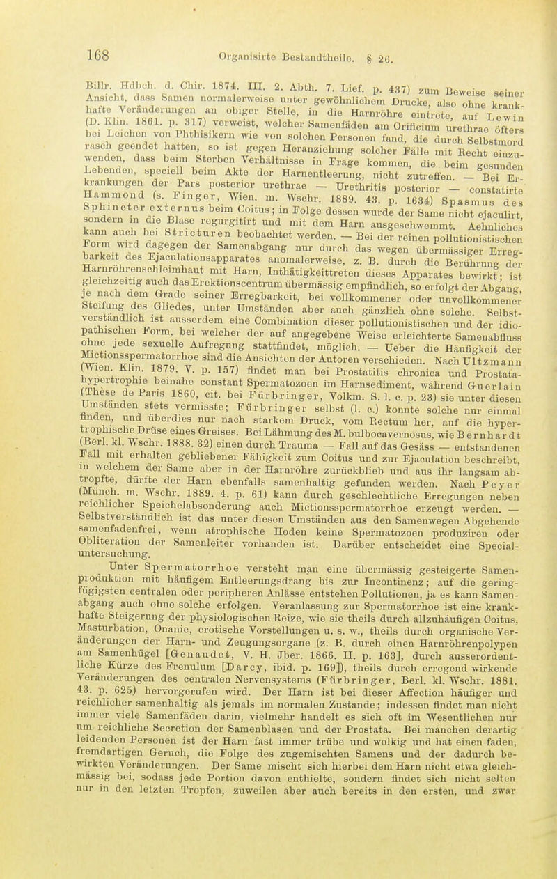 Billr Hdl.ch. d. Clxir. 1874. III 2. Abth. 7. Lief. p. 437) .um Beweise seiner Ansicht, dass Samen normalerweise unter gewöhnlichem Drucke, also ohne krank hafte Veriinderungen an obiger Stelle, in die Harnrühre eintrete auf T Pw in (D. Klin 1861. 1. 317) verweist, welcher Samenfäden am Orificii t^e lle ofle, bei Leichen von Phthisikern wie von solchen Personen fand, die durch Selbstmord rasch geendet hatten so ist gegen Heranziehung solcher Pälle mit Recht Zu- wenden, dass beim Sterben Verhältnisse in Frage kommen, die beim gesm^den Lebenden, speciell beim Akte der Harnentleerung, nicht zutreffen - Be £ krankungeu der Pars posterior urethrae - Urethritis posterior - constatir e Hammond (s Finger Wien. m. Wschr. 1889. 43. p' 1634) Spasmus dej Sphincter ext ernus beim Coitus; in Folge dessen wurde der Same nicht ejacuHrt sondern in die Blase regurg tirt und mit dem Harn ausgeschwemmt. Aehnliches Fol w . r ^^^^i'^'T beobachtet werden. - Bei der reinen pollutionistischen Form wird dagegen der Samenabgang nur durch das wegen übermässiger Erreg- b|xrkeit des Ejaculationsapparates anomalerweise, z. B. durch die BerührunK der Harnrohrenschleimhaut mit Harn, Inthätigkeittreten dieses Apparates bewirkt - ist gleichzeitig auch das Erektionscentrum übermässig empfindlich, so erfolgt der Abgan- je nach dem Grade seiner Erregbarkeit, bei yoUkommener oder unvollkommene Steifung des Gliedes, unter Umständen aber auch gänzlich ohne solche. Selbst- verständlich ist ausserdem eine Combination dieser pollutionistischen und der idio- pathischen Form, bei welcher der auf angegebene Weise erleichterte Samenabfluss ohne jede sexuelle Aufregung stattfindet, möglich. - Ueber die Häufigkeit der ^ctionsspermatorrhoe sind die Ansichten der Autoren verschieden. Nach Ultzmann Wien Klin. 1879. V. p. 157) findet man bei Prostatitis chronica und Prostata- hypertrophie beinahe constant Spermatozoen im Harnsediment, während Guerlain (^hese de Paris 1860, cit. bei Fürbringer, Volkm. S. 1. c. p. 23) sie unter diesen Umstanden stets vermisste; Fürbringer selbst (1. c.) konnte solche nur einmal hnden, und überdies nur nach starkem Druck, vom Eectum her, auf die hyper- trophische Druse eines Greises. Bei Lähmung des M. bulbocavernosus, wie B e r n h a r d t (Berl. kl. Wschr. 1888. 32) einen durch Trauma - Fall auf das Gesäss - entstandenen i all mit erhalten gebliebener Fähigkeit zum Coitus und zur Ejaculation beschreibt in welchem der Same aber in der Harnröhre zurückblieb und aus ihr langsam ab- tropfte, dürfte der Harn ebenfalls samenhaltig gefunden werden. Nach Beyer (Münch, m. Wschr. 1889. 4. p. 61) kann durch geschlechtliche Erregungen neben reichlicher Speichelabsonderung auch Mictionsspermatorrhoe erzeugt werden. — Selbstverständlich ist das unter diesen Umständen aus den Samenwegen Abgehende samenfadenfrei, wenn atrophische Hoden keine Spermatozoen produziren oder Obhteration der Samenleiter vorhanden ist. Darüber entscheidet eine Special- Untersuchung. Unter Spermatorrhoe versteht man eine übermässig gesteigerte Samen- produktion mit häufigem Entleerungsdrang bis zur Incontinenz; auf die gering- fügigsten centralen oder peripheren Anlässe entstehen Pollutionen, ja es kann Samen- abgang^ auch ohne solche erfolgen. Veranlassung zur Spermatorrhoe ist eine krank- hafte Steigerung der physiologischen Beize, wie sie theils durch allzuhäufigen Coitus, Masturbation, Onanie, erotische Vorstellungen u. s. w., theils durch organische Ver- änderungen der Harn- und Zeugungsorgane (z. B. durch einen Harnröhrenpolypen am Samenhügel [Genaudet, V. H. Jber. 1866. IL p. 163], durch ausserordent- liche Kürze des Frenulum [Darcy, ibid. p. 169]), theils durch erregend wirkende Veränderungen des centralen Nervensystems (Fürbringer, BerL kl. Wschr. 1881. 43. p. 625) hervorgerufen wird. Der Harn ist bei dieser Affection häufiger und reichlicher samenhaltig als jemals im normalen Zustande; indessen findet man nicht immer viele Samenfäden darin, vielmehr handelt es sich oft im Wesentlichen nur urti reichliche Secretion der Samenblasen und der Prostata. Bei manchen derartig leidenden Personen ist der Harn fast immer trübe und wolkig und hat einen faden, fremdartigen Geruch, die Folge des zugemischten Samens und der dadurch be- wirkten Veränderungen. Der Same mischt sich hierbei dem Harn nicht etwa gleich- massig bei, sodass jede Portion davon enthielte, sondern findet sich nicht selten nur in den letzten Tropfen, zuweilen aber auch bereits in den ersten, und zwar