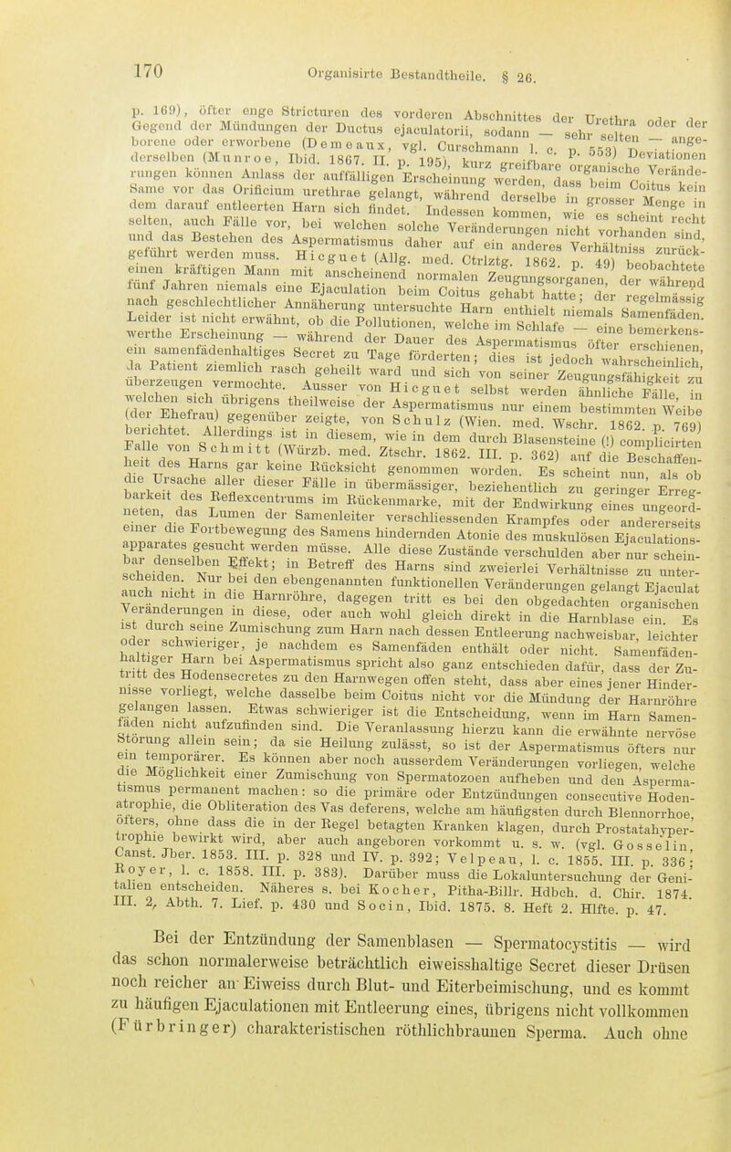 p. 169), öfter enge Stricturen des vorderen Abschnittes der TTvptT,.„ a i Gegend der Mündungen der Ductus ejaculatorii, sodann - sehr ift ' ' ' borene oder erworbene (Deraeaux, Tgl. Curskmann 1 c „ 553 B derselben Munroe, Ibid. 1867 II r, 105',  ^ ' ^^e^i'^t'onen rungen können Anlas's der ^m^A^^J^ ^ ^ZZ^St^J^''^^^ Same vor das Oriücium urethrae gelangt, während d Je U in grosser Men^^ dem darauf entleerten Harn sich findet. Indessen kommen wi. I ^- ?^ gefuhrt werden muss. Hicguet (Allg. med. Ctrlztg 1862 T 40 T k C ^ emen kraftigen Mann mit anscheinen! normalen ^u^oV/^^^ fünf Jahren niemals eine Ejaculation beim Coitu feS 'hattl dö^-- nach geschlechtlicher Annäherun- untersur-htP ^...,5 / ,f ' , ''egehnassig L„je, i.. „ich. e,,«h„, <>^:^JSsri':^:>::si:Tt^;:z^^ werthe Erscheinung - während der Dauer des Aspermatismns öftp. 'f™f'^*- ein samenfädenhaltiges Secret zu Tage förderten ; res Sled ch^^^^^^^^^^^^ da Patient ziemlich rasch geheilt ward und sich von seinei ZeugungsfäSkeH uberzeugen vermochte. Ausser von Hicguet selbst werden ähTlfchrPälie 1 r£r IhJ^ ^'^ ^«P-^-ti«-- nur einem be mmten wLib^ (dei Ehefrau gegenüber zeigte, von Schulz (Wien. med. Wschr. 1862 V 769) ?ale tn M 'Tf.w '^^^^ ^urch Blasensteine (-compHci-tei Ealle von Schmitt (Würzb. med. Ztschr. 1862. III. p. 362) auf c ie Shaffen heit des Harns gar keine Eücksicht genommen worden. Es scheint nun als Öb tl±jrtf:'' ^'^ übermässiger, beziehentlich zu geringe; Erreg ba keit des Keflexcentrums im Eückenmarke, mit der Endwirkung eines ungeorl neten, das Lumen der Samenleiter verschliessenden Krampfes oder aLererseits einer die Fortbewegung des Samens hindernden Atonie des muskulösen ^'10« apparates gesucht werden müsse. Alle diese Zustände verschulden aber nui seW s<Seiden Sfe l'' ? ^''^^^ ^'^ '^^'^ Verhältnisse zu uS r- scheiden Nur bei den ebengenannten funktionellen Veränderungen gelangt Eiaculat Ye3n:-un::n t v^!;''' ''^^l^^ '''^ obgelacht'en ofgaXhen If ZtV^ ^ l'' ^''^ ''''^^ S^^''^ ^''^^^ i° die Harnblase ein. Es oder pWp' Zumischung zum Harn nach dessen Entleerung nachweisbar, leichter odei schwieriger, je nachdem es Samenfäden enthält oder nicht. Samenfäden- ir^nT ?T Aspermatismus spricht also ganz entschieden dafür, dass der Zu- tiitt des Hodensecretes zu den Harnwegen offen steht, dass aber eines jener Hinder- nisse vorliegt, welche dasselbe beim Coitiis nicht vor die Mündung der Harnröhre ge angen lassen. Etwas schwieriger ist die Entscheidung, wenn im Harn Samen- faden nicht aufzufinden sind. Die Veranlassung hierzu kann die erwähnte nervöse Störung allein sem; da sie Heilung zulässt, so ist der Aspermatismus öfters nur T. M^'TT': ausserdem Veränderungen vorliegen, welche die Moghchkeit emer Zumischung von Spermatozoen aufheben und den Asperma- tismus permanent machen: so die primäre oder Entzündimgen consecutive Hoden- atrophie die Obhteration des Vas deferens, welche am häufigsten durch Blennorrhoe olters, ohne dass die in der Regel betagten Kranken klagen, durch Prostatahvper- irophie bewirkt wird, aber auch angeboren vorkommt u. s. w (vgl Gossel in Canst. Jber. 1853. III. p. 328 und IV. p. 392; Velpeau, 1. c. 1855.' III. p 336 ^ Koyer, 1. c. 1858. III. p. 383). Darüber muss die Lokaluntersuchung der Geni- talien entscheiden. Näheres s. bei Kocher, Pitha-Billr. Hdbch. d. Chir 1874 111. 2, Abth. 7. Lief. p. 430 und Socin, Ibid. 1875. 8. Heft 2. Hlfte. p. 47. Bei der Entzündung der Samenblasen — Spermatocystitis — wird das schon normalerweise beträcliüich eiweisshaltige Secret dieser Drüsen noch reicher an- Eiweiss durch Blut- und Eiterbeimischung, und es kommt zu häufigen Ejaculationen mit Entleerung eines, übrigens nicht vollkommen (Fürbringer) charakteristischen röthlichbraunen Sperma. Auch ohne