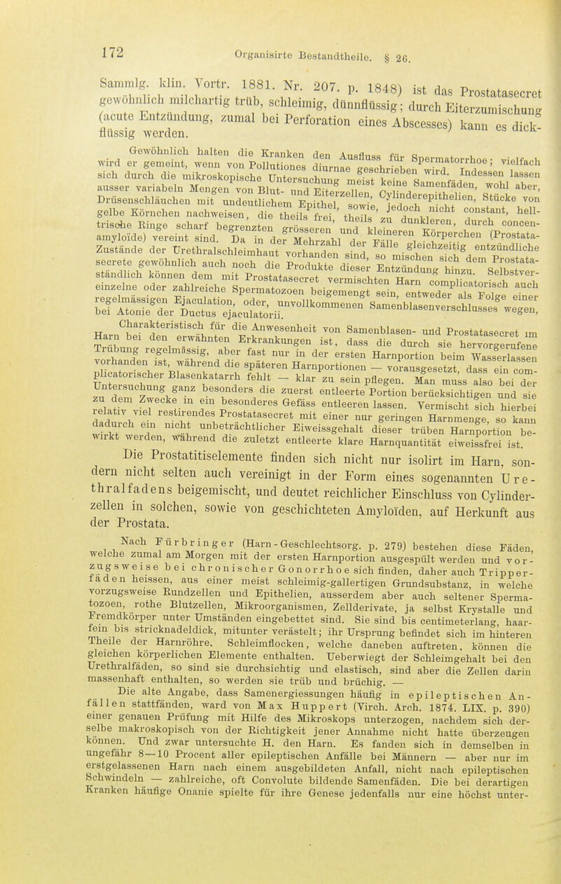 Samnilg. klin. Vortr. 1881. Nr. 207. p. 1848) ist das Prostatasecret gewöhnlich milchartig trüb schleimig, dünnflüssig; durch Eiterzumischung (acute Entzündung, zumal bei Perforation eines Abscesses) kann es dick! flüssig werden. ' ^ Gewölinlich halten die Kranken Hon A,-,ofl„„„ e- o wird er gemeint, wenn von PoSnlLnes ^^^^ ^^^^1!^:^''^^ f'^'^^^ sieh durch die mikroskopische Untersuchung meSt t^nr^IÖ f -i ausser variabeln Mengen von Blut- nndPifll/n n . ^^^ ^^^^ Drüsenschläuchen mit uniritHc^em ^M^hri <, •' ^T^^'^f^P'tl^elien, Stücke von gelbe Körnchen nachweisen dfe tLf^^^^^^^^^ jedoch nicht constant, hell- trisc^e Ringe scharf hegre^^te.: g'SLfen' ^^^Jrt:;:.^:)^ secrete gewöhnlich auch noch die ^S^^ ^r^^^^^^^^ standlich können dem m t Prostatasecrpt vAr,T,;a^i,f^„ tr 'zu. aeibstvei- .i„ze,„. „der ..t„,iohe Spe^i'ZrbWrZ^t., „XZ'^^^ Charakteristisch für die Anwesenheit von Samenblasen- und Prostatasecret im Harn bei den erwähnten Erkrankungen ist, dass die durch sie hervo Sruf^-^ Trübung regelmässig, aber fast nur in der ersten Harnportion beim Wasserfassen vorhanden ist wahrend die späteren Harnportionen - voLsgesetrdls ein com phcatonscher Blasenkatarrh fehlt - klar zu sein pflegen. Man muss also bei der Untersuchung ganz besonders die zuerst entleerteVortion berücksichtigen und sie relaiv vfj' T ^^^T^^^^-^ «^f^ss entleeren lassen. Vermischt !ich hierbei dad, nh Prostatasecret mit einer nur geringen Harnmenge, so kann dadurch ein nicht unbeträchtlicher Eiweissgehalt dieser trüben Harnportion be wirkt werden, wahrend die zuletzt entleerte klare Harnquantität eiweissfreHst Die Prostatitiseleraente finden sich nicht nur isolirt im Harn, son- dern nicht selten auch vereinigt in der Form eines sogenannten üre- thralfadens beigemischt, und deutet reichlicher Einschluss von Cylinder- zellen in solchen, sowie von geschichteten Amyloiden, auf Herkunft aus der Prostata. Nach Fürbriuger (Harn - Geschlechtsorg. p. 279) bestehen diese Fäden welche zumal am Morgen mit der ersten Harnportion ausgespült werden und vor- zugsweise bei chronischer Gonorrhoe sich finden, daher auch Tripper- faden heissen, aus einer meist schleimig-gallertigen Grundsubstanz, in welche vorzugsweise Eundzellen und Epithelien, ausserdem aber auch seltener Sperma- tozoen, rothe Blutzellen, Mikroorganismen, Zellderivate, ja selbst Krystalle und Fremdkörper unter Umständen eingebettet sind. Sie sind bis centimeterlang, haar- fein bis stricknadeldick, mitunter verästelt; ihr Ursprung befindet sich im hinteren iheile der Harnröhre. Schleimflocken, welche daneben auftreten, können die gleichen körperlichen Elemente enthalten. Ueberwiegt der Schleimgehalt bei den Urethralfaden, so sind sie durchsichtig und elastisch, sind aber die Zellen darin massenhaft enthalten, so werden sie trüb und brüchig. — Die alte Angabe, dass Samenergiessungen häufig in epileptischen An- fällen stattfänden, ward von Max Huppert (Virch. Arch. 1874. LIX. p. 390) einer genauen Prüfung mit Hilfe des Mikroskops unterzogen, nachdem sich der- selbe makroskopisch von der Richtigkeit jener Annahme nicht hatte überzeugen können. Und zwar untersuchte H. den Harn. Es fanden sich in demselben in ungefähr 8—10 Pi-ocent aller epileptischen Anfälle bei Männern — aber nur im erstgelassenen Harn nach einem ausgebildeten Anfall, nicht nach epileptischen Schwindeln — zahlreiche, oft Convolute bildende Samenfäden. Die bei derartigen Kranken häufige Onanie spielte für ihre Genese jedenfalls nur eine höchst unter-