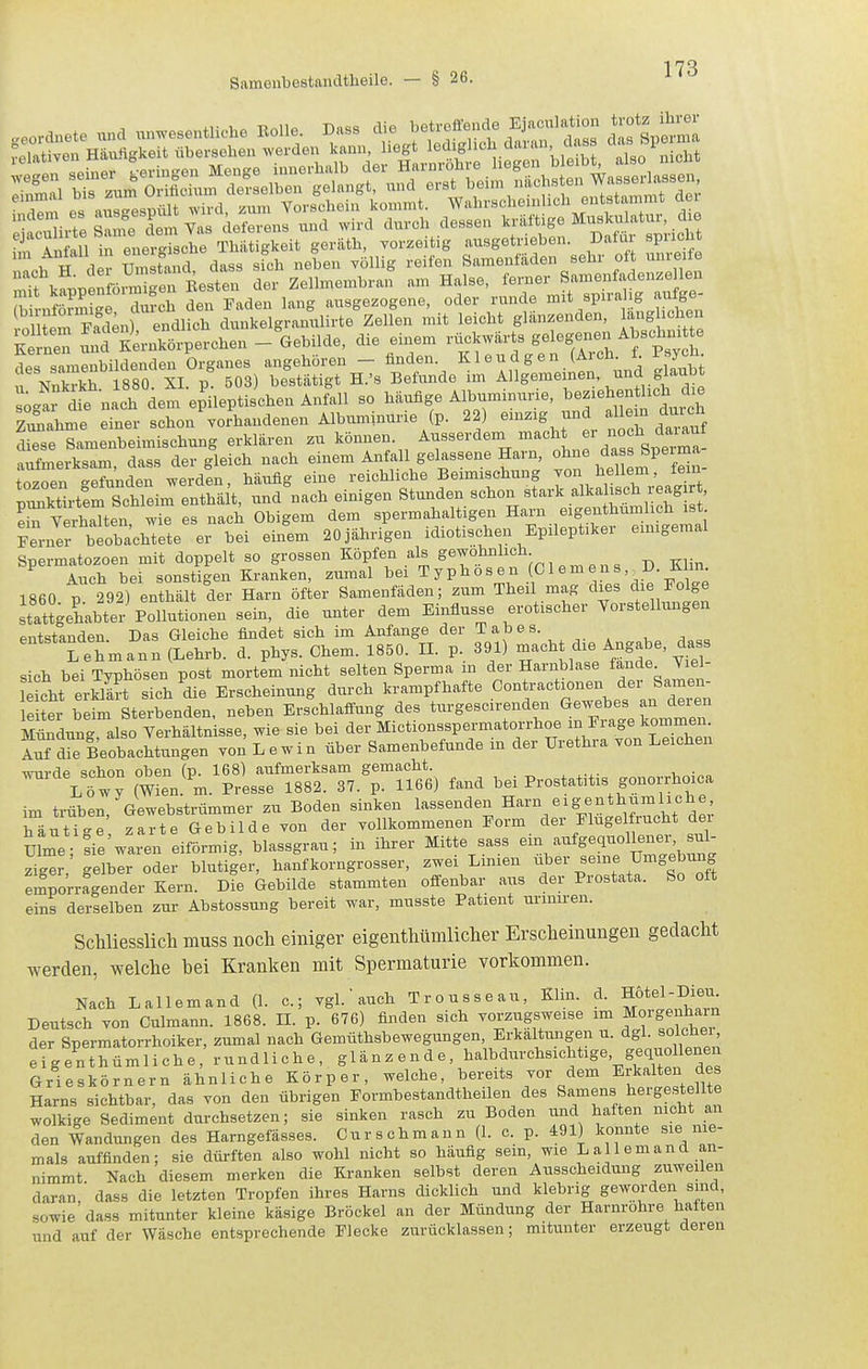 ^ r in in enerSche Thiitigkeit geräth, yorzeitig ausgetrieben. Dafür spricht ° iZtand dass sfch neben völlig reifen Samenfäden sehr oft unreife 'fvf.nenföxr^i?en Resten der Zellmembran am Halse, ferner Samenfadenze len mit kappenfoim .en Je^tmi ^,,sgezogene, oder runde mit spirahg aufge- oZmSn) endlS dunkelgianulirte'zelfen mit leicht glänzenden, längliehen Ke nen ild Kernkörperchen - Gebilde, die einem rückwärts gelogenen Abscheu te des samenbildenc^^^ angehören - finden ^ 1 e u d g e n (ArchP^yc^- Nnkrkh. 1880. XI. p. 503) bestätigt H.'s Befunde im ^^J-f/'^^i^ sogar die nach dem epileptischen Anfall so häufige Albuminurie, ^^e^i^J.^^^^^J^^^^^J Zv^ahme einer schon'vorhandenen Albuminurie (p. 22) «^^g. .^.^^^ Lse Samenbeimischung erklären zu können, ^^^'^''^^'l ^^'^Z '^^^^^^^^ «nfmerksam dass der gleich nach einem Anfall gelassene Harn, ohne dass Sperma t^Zn T2JenTJen, häufig eine reichliche Beimischung von hellem, fem- tZktl'terSchleim enthä t, und nach einigen Stunden schon stark alkalisch reagir , e^ Verhüten ^™ es nach Obigem dem spermahaltigen Harn eigenthumlich ist ?eiJer beobachtete er bei einem 20 jährigen idiotischen Epileptiker emigemal Spermatozoen mit doppelt so grossen Köpfen als S^T'^'f'^J'}^,^^^^ p Klin Auch bei sonstigen Kranken, zumal bei ^ Yo s e n Gl em en s , ^D. iUin. 1860 p. 292) enthält der Harn öfter Samenfäden; zum Theil mag dies die Eolge stattgehabter Pollutionen sein, die unter dem Einflüsse erotischer Yorstellungen entstanden. Das Gleiche findet sich im Anfange der Tabes. Lehmann (Lehrb. d. phys. Chem. 1850. II. p. 391) mach die Angabe, d_a s sich bei Typhösen post mortem nicht selten Sperma in der Harnblase fände Vie - L erSt sich^die Erscheinung durch krampfhafte Co^tractionen der Sameu- leiter beim Sterbenden, neben Erschlaifung des turgescirenden Gewebes an deren Mündung also Verhältnisse, wie sie bei der Mictionsspermatorrhoe m Frage kommen. Sd^e LobacMungen von L e w i n über Samenbefunde in der Urethra von Leichen wnrdp schon oben (p. 168) aufmerksam gemacht. VSt y (Wien. m. Presse 1882. 37. p. 1166) fand bei Prostatitis gonorrhoica im trüben, Gewebstrümmer zu Boden sinken lassenden Harn eigenthumliche häutige zarte Gebilde von der vollkommenen Eorm cler Elugel rucht dei Ulme- sie waren eiförmig, blassgrau; in ihrer Mitte sass ein aufgequollener sul- zige ,' gelblr oder blutiger, hanfkorngrosser, zwei Linien über seine Umgebung emporragender Kern. Die Gebilde stammten offenbar aiis der Prostata. So oft eins derselben zui- Abstossung bereit war, musste Patient urimren. ScUiesslich muss noch einiger eigenthümlicher Erscheinungen gedacht werden, welche bei Kranken mit Spermaturie vorkommen. Nach L allem and (1. c.; vgl. auch Trousseau, Klin. d. Hötel-Dieu Deutsch von Culmann. 1868. II. p. 676) finden sich vorzugsweise im M°rgeiiharu der Spermatorrhoiker, zumal nach Gemüthsbewegungen, Erkaltungen u. dgl. solchei eigenthümliche, rundliche, glänzende, halbdurchsichtige, geq^iollenen Grieskörnern ähnliche Körper, welche, bereits vor dem Erkalten des Harns sichtbar, das von den übrigen Eormbestandtheilen des Samens herges eilte wolkige Sediment durchsetzen; sie sinken rasch zu Boden und haften nicht an den Wandungen des Harngefässes. Cur schmann (1. c. p. 491) konnte sie nie- mals auffinden; sie dürften also wohl nicht so häufig sein, wie L allem and an- nimmt Nach diesem merken die Kranken selbst deren Ausscheidung zuweilen daran, dass die letzten Tropfen ihres Harns dicklich und klebrig geworden sind, sowie dass mitunter kleine käsige Bröckel an der Mündung der Harnrohre halten und auf der Wäsche entsprechende Flecke zurücklassen; mitunter erzeugt deren