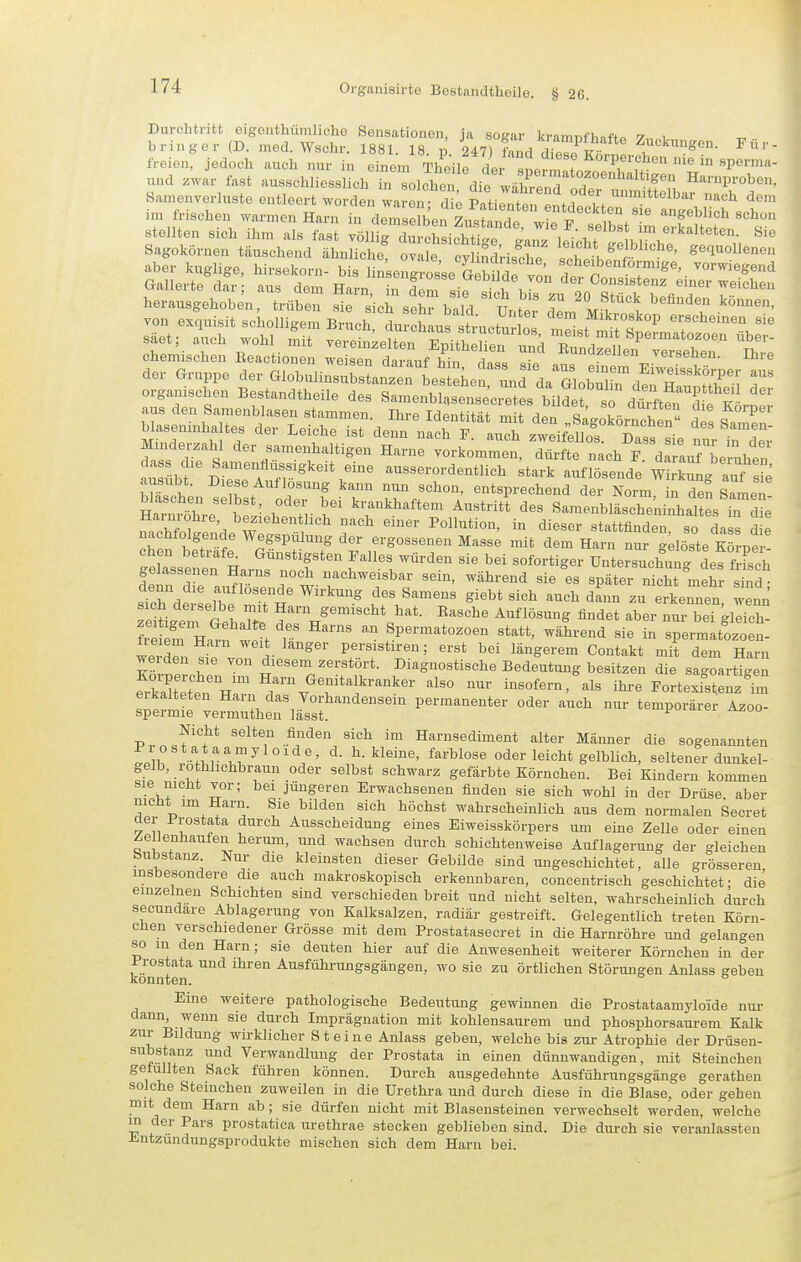 Durchtritt oigenthumlicho Sonsationon, ja sogar kramijfhsftp y,,.! bringer (D. med. Wschr. 1881. 18 p 247) Ld ditTil ^^ckungen. Für- freien, jedoch auch nur in einem %höut IL! f Korperchen nie in sperma- und zVir fast ausschlTess L n solchen die wähS T Harnproben, Samonverluste entleert worden waren d; Patienten ent i vt ^^^^ ^<^^ im irischen warmen Harn in demserb^n Z.JllX l t rst^'reXlS^ chemischen Beactionen wei^fln rlovnnf .3 ■ ^^^icn veiaeucn. inie der Gruppe der aiobulinTSaiSrlier^rdaTlobT^d!^^^^^^^^^ T organischen Bestandtheile des Samenblnsensecretes bildet, so dtften Si Minderzahl der samenhaltigen Harne vorkommen d&ft ' ^^ch P d Lf'L™^^^^^^ dass die Samentlüssigkeit eine ausserordentlich ;tark auf lösende wtrkuL auf se ausübt. Diese Auflösung kann nun schon, entsprechend dei Norm n den SaLT blaschen selbst, oder bei krankhaftem Austritt des SamenblSni'haltes in d e Harnrohre beziehentlich nach einer Pollution, in dieser stattfinden so da s d e nachfolgende Wegspülung der ergossenen Masse mit dem Harn nur;iöste Körpe gelassenen Ha ns noch nachweisbar sem, während sie es später nicht mehr sind • TeiLein GehX I^-c^e Auflösung findet aber nur bei gleich ?S em H.2f w!^ r  Spermatozoen statt, während sie in spermatozoen- werrn « i ^^^'^^^^ persistiren; erst bei längerem Contakt mit dem Harn weiden sie von diesem zerstört. Diagnostische Bedeutung besitzen die sagoartigen e^-kXtn Van r%''t^^^^^^ --f-- Portexi^nzTm sieJmtf vefieiriäs?'' permanenter oder auch nur temporärer Azoo- Nicht selten finden sich im Harnsediment alter Männer die sogenannten Prostataamyloide, d. h. kleine, farblose oder leicht gelblich, seltener dunkel- gelb, rothhchbraun oder selbst schwarz gefärbte Körnchen. Bei Kindern kommen sie nicht vor; bei jüngeren Erwachsenen finden sie sich wohl in der Drüse aber nicht im Harn. Sie bilden sich höchst wahrscheinlich aus dem normalen Secret der Prostata durch Ausscheidung eines Eiweisskörpers um eine Zelle oder einen Zellenhauten herum, und wachsen durch schichtenweise Auflagerung der gleichen Substanz Nur die kleinsten dieser Gebilde smd ungeschichtet, alle grösseren insbesondere die auch makroskopisch erkennbaren, concentrisch geschichtet; die einzelnen Schichten sind verschieden breit und nicht selten, wahrscheinlich durch secundare Ablagerung von Kalksalzen, radiär gestreift. Gelegentlich treten Körn- chen verschiedener Grösse mit dem Prostatasecret in die Harnröhre und gelangen so m den Harn; sie deuten hier auf die Anwesenheit weiterer Körnchen in der Prostata und ihren Ausführungsgängen, wo sie zu örtlichen Störungen Anlass geben konnten. Eine weitere pathologische Bedeutung gewinnen die Prostataamyloide nur dann, wenn sie durch Imprägnation mit kohlensaurem und phosphorsaurem Kalk zur Bildung wirklicher Steine Anlass geben, welche bis zur Atrophie der Drüseu- substanz und Verwandlung der Prostata in einen dünnwandigen, mit Steinchen gefüllten Sack führen können. Durch ausgedehnte Ausführungsgänge gerathen solche Steinchen zuweilen in die Urethra und durch diese in die Blase, oder gehen mit dem Harn ab; sie dürfen nicht mit Blasensteinen verwechselt werden, welche m der Pars prostatica urethrae stecken geblieben sind. Die durch sie veranlassten Jintzundungsprodukte mischen sich dem Harn bei.