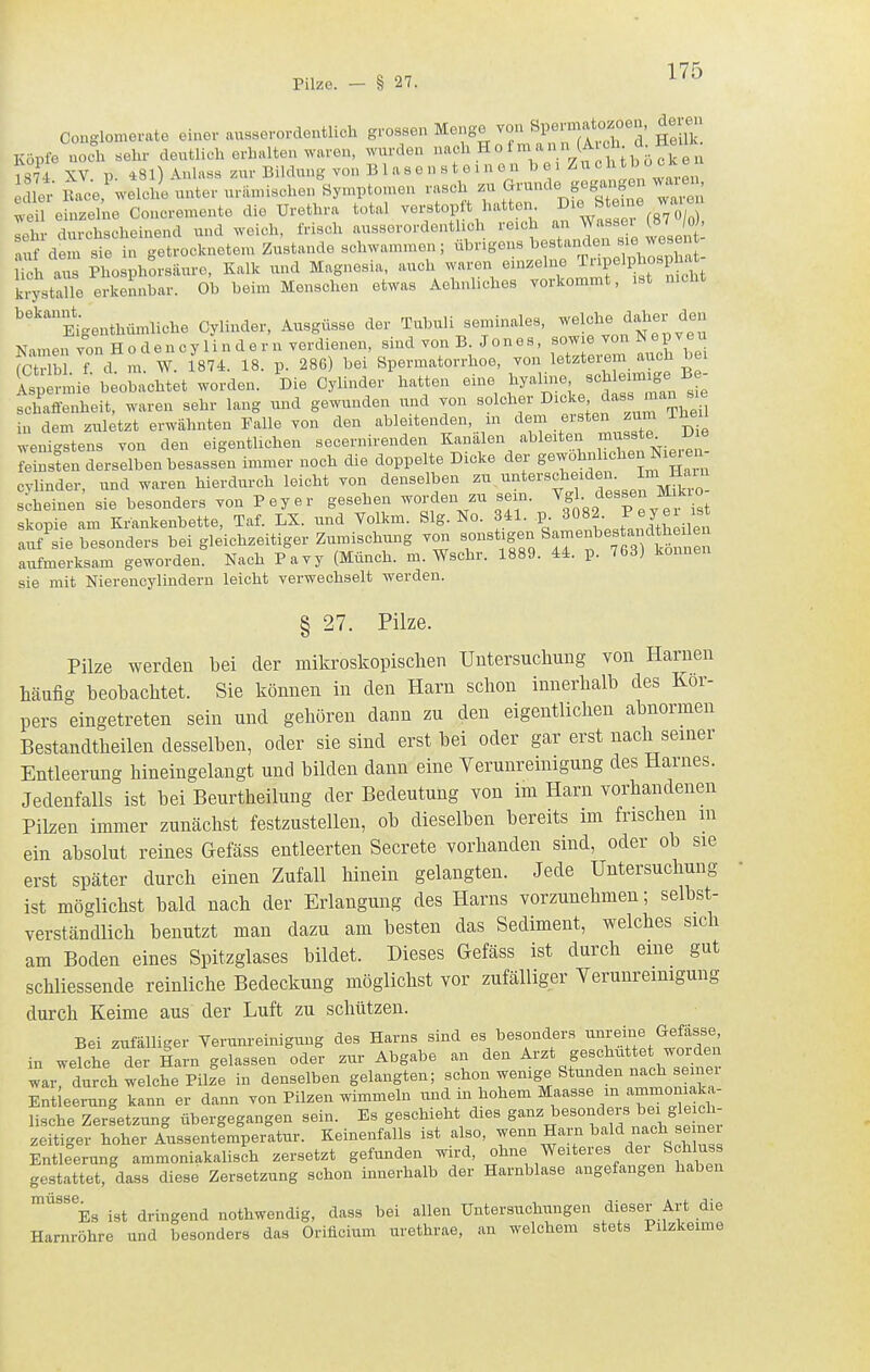 Conglomerate einer ausserordentlich grossen Menge von Spermatozoen, de e Köpfe uoi sehr deutlich erhalten waren, wurden o 1 m a n n (A oh d^ Heül 187i XV. p. 481) Anhiss zur Bildung von B 1 a s e n s t e i n o n bei ^^l dlet' Bace,^-elcl/e unter urilnusohen Symptomen rasch zu ^^--^«^ f^^^-^ lei\ einzelne Concremente die Urethra total verstopft hatten, ^le Steine waie ri • durchscheinend und weich, frisch ausserordentlich reich an Wassel (87 jo), S dtrste h Strocknetem Zustande schwammen; übrigens 1^-tanden sie iTch aus Phosphorsiiuro, Kalk und Magnesia, auch waren einzelne ^npelphospha krysttlTe erkennbar. Ob beim Menschen etwas Aehnlicbes vorkommt, ist nicht '''Mgenthümliche Cylinder, Ausgüsse der Tubuli seminales, -eiche daher den Namen von H o d e n c y 1 i n d e r n verdienen, sind von B. J o n e s, sow e von N e p v e u fctr h f d m. W. 1874. 18. p. 286) bei Spermatorrhoe, von letztei;em auch bei Sp anne beobachtet worden. Die Cylinder hatten eine hyalnie -Jl--f;/- schaffenheit, waren sehr lang und gewunden und von solcher ^icke das« nian sie in dem zui;tzt erwähnten Falle von den ableitenden, m ^em ersten zum Theil wenigstens von den eigentlichen secernirenden Kanälen ableiten musste^ D e feinsten SLselbenbesassfn immer noch die doppelte Dicke dei- gewöhnlichen Ni^-en- cvlinder, und waren hierdurch leicht von denselben zu '^^^^erscheidei. Im Hau^ scheinen sie besonders von Peyer gesehen worden zu sein. ^^'J TeveVist skopie am Krankenbette, Taf. LX. und Volkm. Slg. No. 341. P ^^f^; auf sie besonders bei gleichzeitiger Zumischung von sonstigen S^^^enbestandtheüen aufmerksam geworden. Nach Pavy (Münch, m. Wschr. 1889. 44. p. 763) können sie mit Nierencylindern leicht verwechselt werden. § 27. Pilze. Pilze werden bei der mikroskopischen Untersuchung von Harnen häufig beobachtet. Sie können in den Harn schon innerhalb des Kor- pers eingetreten sein und gehören dann zu den eigentlichen abnormen Bestandtheilen desselben, oder sie sind erst bei oder gar erst nach seiner Entleerung hineingelangt und bilden dann eine Yerunreinigung des Harnes. Jedenfalls ist bei Beurtheilung der Bedeutung von im Harn vorhandenen Pilzen immer zunächst festzustellen, ob dieselben bereits im frischen in ein absolut reines Gefäss entleerten Secrete vorhanden sind, oder ob sie erst später durch einen Zufall hinein gelangten. Jede Untersuchung ist möglichst bald nach der Erlangung des Harns vorzunehmen; selbst- verständlich benutzt man dazu am besten das Sediment, welches sich am Boden eines Spitzglases bildet. Dieses Gefäss ist durch eine gut schliessende reinliche Bedeckung möglichst vor zufälliger Yerunreinigung durch Keime aus der Luft zu schützen. Bei zufälliger Verunreinigung des Harns sind es besonders ^^^^^eine Gefasse^^ in welche der Harn gelassen oder zur Abgabe an den ^'^^ geschüttet worden war, durch welche Pilze in denselben gelangten; schon wenige Stunden nach se nei Entleerung kann er dann von Pilzen wimmeln ^^>^d in hohem Maasse in ammonia^^^ lische Zersetzung übergegangen sein. Es geschieht dies g'^^^^esondei s bei gle c^^^ zeitiger hoher Aussentemperatur. Keinenfalls ist also, ^enn Ha™ bald nach seinei Entleerung ammoniakalisch zersetzt gefunden wird, ohne Weiteres der Schluss gestattet, dass diese Zersetzung schon innerhalb der Harnblase angefangen haben '''^''^Es ist dringend nothwendig, dass bei allen Untersuchungen dieser Art die Harnröhre und besonders das Oriflcium urethrae, an welchem stets Pilzkeime