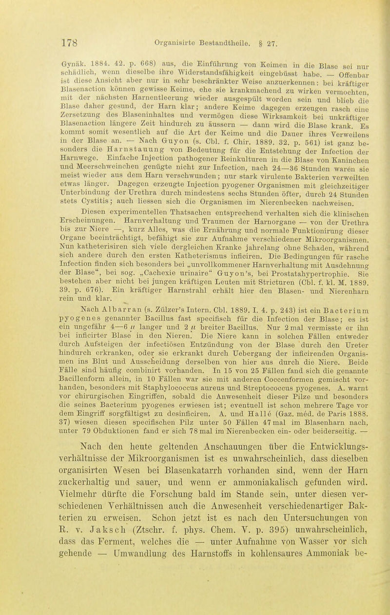 Gyniik. 1884. 42. p. 668) aus, die Einfülimng von Keimen in die Blase sei nur schildlioh, wenn dieselbe ihre Widerstandsfähigkeit oingebüsst habe. — Offenbar ist diese Ansicht aber nur in sehr beschränkter Weise anzuerkennen: bei kräftiger Blasenaction können gewisse Keime, ehe sie krankmachend zu wirken vermochten mit der nächsten Harnentleerung wieder ausgespült worden sein und blieb die Blase daher gesund, der Harn klar; andere Keime dagegen erzeugen rasch eine Zersetzung des Blaseninhaltes und vermögen diese Wirksamkeit bei unkräftiger Blasenaction längere Zeit hindurch zu äussern — dann wird die Blase krank. Es kommt somit wesentlich auf die Art der Keime und die Dauer ihres Verweilens in der Blase an. — Nach Guyon (s. Cbl. f. Chir. 1889. 32. p. 561) ist ganz be- sonders die Harnstauung von Bedeutung für die Entstehung der Infection der Harnwege. Einfache Injection pathogener Keiukulturen in die Blase von Kaninchen und Meerschweinchen genügte nicht zur Infection, nach 24—36 Stunden waren sie meist wieder aus dem Harn verschwunden; nur stark virulente Bakterien verweilten etwas länger. Dagegen erzeugte Injection pj'ogener Organismen mit gleichzeitiger Unterbindung der Urethra durch mindestens sechs Stunden öfter, durch 24 Stunden stets Cystitis; auch Hessen sich die Organismen im Nierenbecken nachweisen. Diesen experimentellen Thatsachen entsprechend verhalten sich die klinischen Erscheinungen. Harnverhaltung und Traumen der Haruorgane — von der Urethra bis zur Niere —, kurz Alles, was die Ernährung und normale Eunktionirung dieser Organe beeinträchtigt, befähigt sie zur Aufnahme verschiedener Mikroorganismen. Nun katheterisiren sich viele dergleichen Kranke jahrelang ohne Schaden, während sich andere durch den ersten Katheterismus inflciren. Die Bedingungen für rasche Infection finden sich besonders bei „unvollkommener Harnverhaltung mit Ausdehnung der Blase, bei sog. „Cachexie urinaire Guyon's, bei Prostatahypertrophie. Sie bestehen aber nicht bei jungen kräftigen Leuten mit Stricturen (Cbl. f. kl. M. 1889. 39. p. 676). Ein kräftiger Harnstrahl erhält hier den Blasen- und Nierenharn rein und klar. Nach Albarran (s. Zülzer's Intern. Cbl. 1889. I. 4. p. 243) ist ein Bactorium pyogenes genannter Bacillus fast speciflsch für die Infection der Blase; es ist ein ungefähr 4—6 // langer und 2 _/£ breiter Bacillus. Nur 2 mal vermisste er ihn bei iuficirter Blase in den Nieren. Die Niere kann in solchen Fällen entweder durch Aufsteigen der infectiöseu Entzündung von der Blase durch den Ureter hindurch erkranken, oder sie erkrankt durch Uebergang der inficirenden Organis- men ins Blut und Ausscheidung derselben von hier aus durch die Niere. Beide Fälle sind häufig combinirt vorhanden. In 15 von 25 Fällen fand sich die genannte Bacilleuform allein, in 10 Fällen war sie mit anderen Coccenformen gemischt vor- handen, besonders mit Staphylococcus aureus und Streptococcus pyogenes. A. warnt vor chirurgischen Eingriffen, sobald die Anwesenheit dieser Pilze und besonders die seines Bacterium pyogenes erwiesen ist; eventuell ist schon mehrere Tage vor dem Eingriff sorgfältigst zu desinfleiren. A. und Halle (Gaz. med. de Paris 1888. 37) wiesen diesen speciflschen Pilz unter 50 Fällen 47 mal im Blasenharn nach, unter 79 Obduktionen fand er sich 78 mal im Nierenbecken ein- oder beiderseitig. — Nach den heute geltenden Anschauungen über die Entwicklungs- verhältnisse der Mikroorganismen ist es unwahrscheinlich, dass dieselben organisirten Wesen bei Blasenkatarrh vorhanden sind, wenn der Harn zuckerhaltig und sauer, und wenn er ammoniakalisch gefunden wird. Vielmehr dürfte die Forschung bald im Stande sein, unter diesen ver- schiedenen Verhältnissen auch die Anwesenheit verschiedenartiger Bak- terien zu erweisen. Schon jetzt ist es nach den Untersuchungen von R. V. Jaksch (Ztschr. f. phys. Chem. V. p. 395) unwahrscheinlich, dass das Ferment, welches die — unter Aufnahme von Wasser vor sich gehende — Umwandlung des Harnstoffs in kohlensaures Ammoniak be-