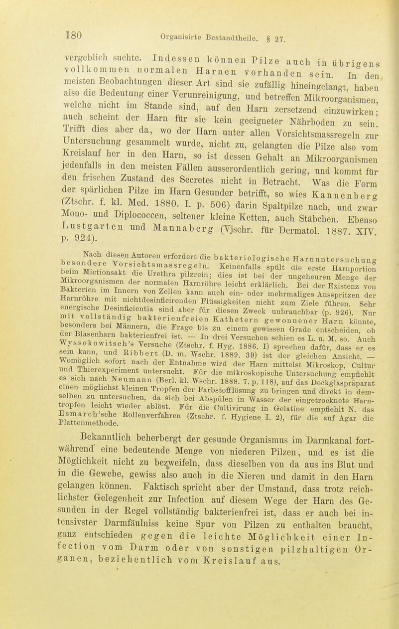 vergeblich suchte. Indessen können Pilze auch in übrigens vollkommen normalen Harnen vorhanden sein In den meisten Beobachtungen dieser Art sind sie zuföllig hineingelangt, haben also die Bedeutung einer Verunreinigung, und betreffen Mikroorganismen welche nicht im Stande sind, auf den Harn zersetzend einzuwirken- auch scheint der Harn für sie kein geeigneter Nährboden zu sein' Trifft dies aber da, wo der Harn unter allen Vorsichtsmassregeln zur Untersuchung gesammelt wurde, nicht zu, gelangten die Pilze also vom Kreislauf her in den Harn, so ist dessen Gehalt an Mikroorganismen jedenfalls in den meisten Fällen ausserordentlich gering, und kommt für den frischen Zustand des Secretes nicht in Betracht. Was die Form der spärlichen Pilze im Harn Gesunder betrifft, so wies Kannenbere (Ztschr. f. kl. Med. 1880. I. p. 506) darin Spaltpilze nach, und zwar Mono- und Diplococcen, seltener kleine Ketten, auch Stäbchen. Ebenso Lustgarten und Mannaberg (Vjschr. für Dermatol. 1887 XIV p. 924). = . diesen Autoren erfordert die bakteriologische Harnuntersuchung LT°m r \°;«^«»^t««^-sregeln. Keinenfalls spült die erste HarnpoxSn beim Mictionsakt die Urethra pilzrein; dies ist bei der ungeheuren Menge der ?äSZT-r 'rl'^ Harnröhre leicht erklärlich. Bei der Existenz von SSiraw . '^.J^'^.^^ ''^ mehrmaliges Ausspritzen der Harnröhre mit mchtdesinficirenden Flüssigkeiten nicht zum Ziele führen Sehr energische Desmflcientia sind aber für diesen Zweck unbrauchbar (p. 926) Nur mit Yollstandig bakterienfreien Kathetern gewonnener Harn könnte besonders bei Mannern, die Frage bis zu einem gewissen Grade entscheiden, ob der Blasenharn baktenenfrei ist. - In drei Versuchen schien es L. u. M. so. Auch Wyssokowitsch's Versuche (Ztschr. f. Hyg. 1886. I) sprechen dafür, dass er es sein kann und Eibbert (D. m. Wschr. 1889. 39) ist der gleichen Ansicht. - Womoghch sofort nach der Entnahme wird der Harn mittelst Mikroskop, Cultur und Thierexpenment untersucht. Für die mikroskopische Untersuchung empfiehlt es sich nach Neumann (Berl. kl. Wschr. 1888. 7. p. 118), auf das Deckglaspräparat einen moghchst klemen Tropfen der Farbstolflösung zu bringen und direkt in dem- selben zu untersuchen, da sich bei Abspülen in Wasser der eingetrocknete Harn- tropfen leicht wieder ablöst. Für die Cultivirung in Gelatine empfiehlt N. das Esmarch'sche Eollenverfahren (Ztschr. f. Hygiene I. 2), für die auf Agar die Plattenmethode. Bekanntlich beherbergt der gesunde Organismus im Darmkanal fort- während eine bedeutende Menge von niederen Pilzen, und es ist die Möglichkeit nicht zu bezjveifeln, dass dieselben von da aus ins Blut und in die Gewebe, gewiss also auch in die Nieren und damit in den Harn gelangen können. Faktisch spricht aber der Umstand, dass trotz reich- lichster Gelegenheit zur Infection auf diesem Wege der Harn des Ge- sunden in der Regel vollständig bakterienfrei ist, dass er auch bei in- tensivster Darmfäulniss keine Spur von Pilzen zu enthalten braucht, ganz entschieden gegen die leichte Möglichkeit einer In- fection vom Darm oder von sonstigen pilzhaltigen Or- ganen, beziehentlich vom Kreislauf aus.